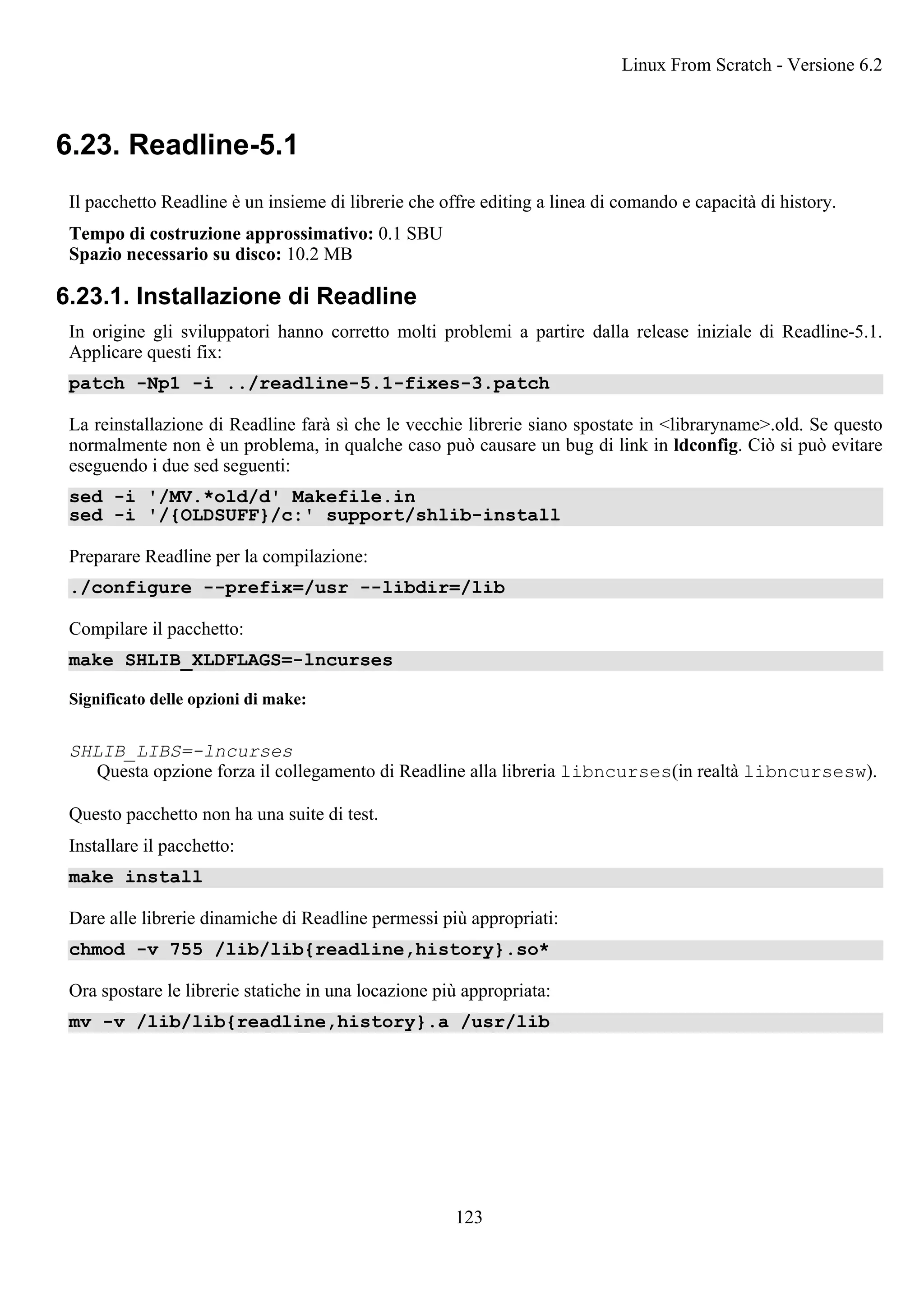 6.23. Readline-5.1
Il pacchetto Readline è un insieme di librerie che offre editing a linea di comando e capacità di history.
Tempo di costruzione approssimativo: 0.1 SBU
Spazio necessario su disco: 10.2 MB
6.23.1. Installazione di Readline
In origine gli sviluppatori hanno corretto molti problemi a partire dalla release iniziale di Readline-5.1.
Applicare questi fix:
patch -Np1 -i ../readline-5.1-fixes-3.patch
La reinstallazione di Readline farà sì che le vecchie librerie siano spostate in <libraryname>.old. Se questo
normalmente non è un problema, in qualche caso può causare un bug di link in ldconfig. Ciò si può evitare
eseguendo i due sed seguenti:
sed -i '/MV.*old/d' Makefile.in
sed -i '/{OLDSUFF}/c:' support/shlib-install
Preparare Readline per la compilazione:
./configure --prefix=/usr --libdir=/lib
Compilare il pacchetto:
make SHLIB_XLDFLAGS=-lncurses
Significato delle opzioni di make:
SHLIB_LIBS=-lncurses
Questa opzione forza il collegamento di Readline alla libreria libncurses(in realtà libncursesw).
Questo pacchetto non ha una suite di test.
Installare il pacchetto:
make install
Dare alle librerie dinamiche di Readline permessi più appropriati:
chmod -v 755 /lib/lib{readline,history}.so*
Ora spostare le librerie statiche in una locazione più appropriata:
mv -v /lib/lib{readline,history}.a /usr/lib
Linux From Scratch - Versione 6.2
123
 