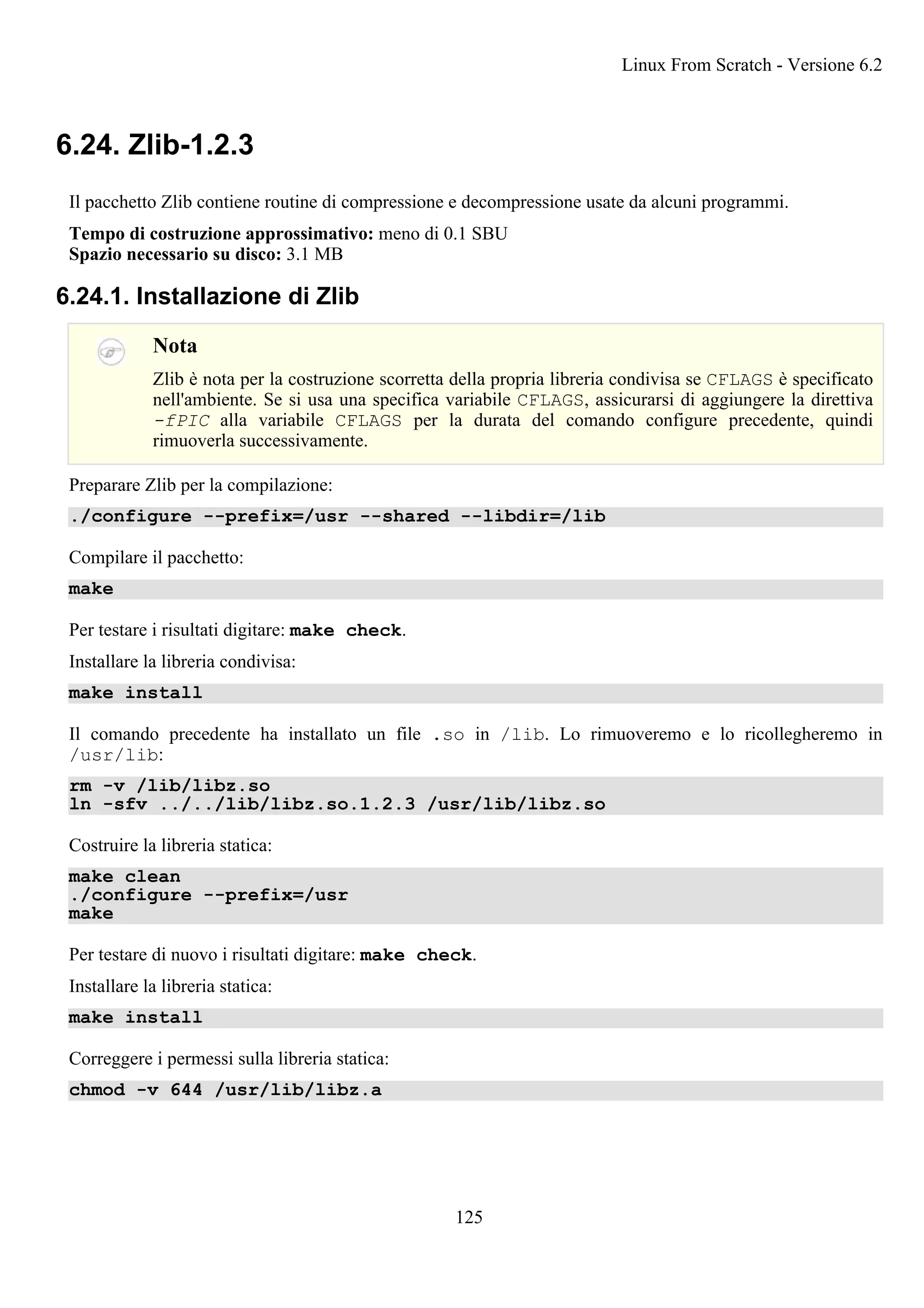 6.24. Zlib-1.2.3
Il pacchetto Zlib contiene routine di compressione e decompressione usate da alcuni programmi.
Tempo di costruzione approssimativo: meno di 0.1 SBU
Spazio necessario su disco: 3.1 MB
6.24.1. Installazione di Zlib
Nota
Zlib è nota per la costruzione scorretta della propria libreria condivisa se CFLAGS è specificato
nell'ambiente. Se si usa una specifica variabile CFLAGS, assicurarsi di aggiungere la direttiva
-fPIC alla variabile CFLAGS per la durata del comando configure precedente, quindi
rimuoverla successivamente.
Preparare Zlib per la compilazione:
./configure --prefix=/usr --shared --libdir=/lib
Compilare il pacchetto:
make
Per testare i risultati digitare: make check.
Installare la libreria condivisa:
make install
Il comando precedente ha installato un file .so in /lib. Lo rimuoveremo e lo ricollegheremo in
/usr/lib:
rm -v /lib/libz.so
ln -sfv ../../lib/libz.so.1.2.3 /usr/lib/libz.so
Costruire la libreria statica:
make clean
./configure --prefix=/usr
make
Per testare di nuovo i risultati digitare: make check.
Installare la libreria statica:
make install
Correggere i permessi sulla libreria statica:
chmod -v 644 /usr/lib/libz.a
Linux From Scratch - Versione 6.2
125
 