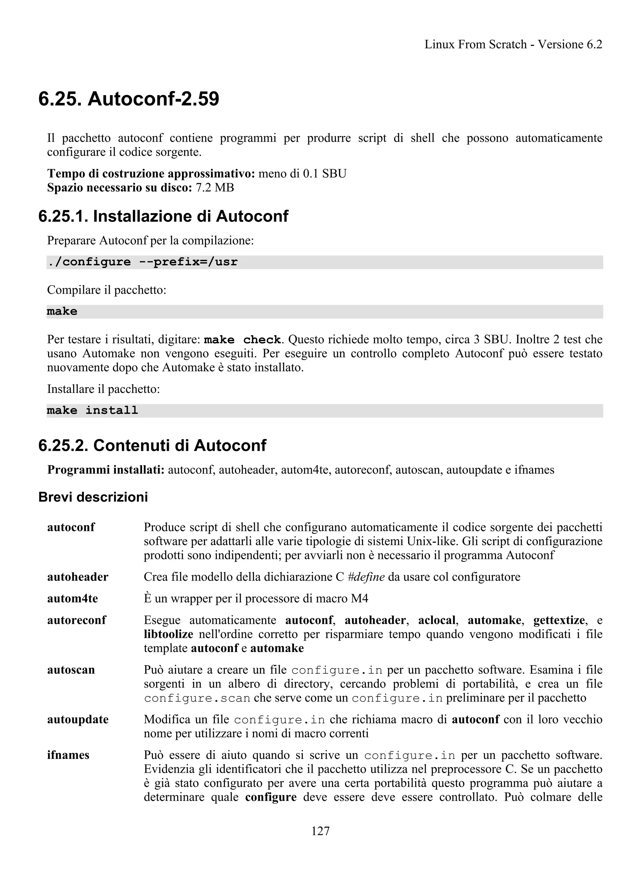 6.25. Autoconf-2.59
Il pacchetto autoconf contiene programmi per produrre script di shell che possono automaticamente
configurare il codice sorgente.
Tempo di costruzione approssimativo: meno di 0.1 SBU
Spazio necessario su disco: 7.2 MB
6.25.1. Installazione di Autoconf
Preparare Autoconf per la compilazione:
./configure --prefix=/usr
Compilare il pacchetto:
make
Per testare i risultati, digitare: make check. Questo richiede molto tempo, circa 3 SBU. Inoltre 2 test che
usano Automake non vengono eseguiti. Per eseguire un controllo completo Autoconf può essere testato
nuovamente dopo che Automake è stato installato.
Installare il pacchetto:
make install
6.25.2. Contenuti di Autoconf
Programmi installati: autoconf, autoheader, autom4te, autoreconf, autoscan, autoupdate e ifnames
Brevi descrizioni
autoconf Produce script di shell che configurano automaticamente il codice sorgente dei pacchetti
software per adattarli alle varie tipologie di sistemi Unix-like. Gli script di configurazione
prodotti sono indipendenti; per avviarli non è necessario il programma Autoconf
autoheader Crea file modello della dichiarazione C #define da usare col configuratore
autom4te È un wrapper per il processore di macro M4
autoreconf Esegue automaticamente autoconf, autoheader, aclocal, automake, gettextize, e
libtoolize nell'ordine corretto per risparmiare tempo quando vengono modificati i file
template autoconf e automake
autoscan Può aiutare a creare un file configure.in per un pacchetto software. Esamina i file
sorgenti in un albero di directory, cercando problemi di portabilità, e crea un file
configure.scan che serve come un configure.in preliminare per il pacchetto
autoupdate Modifica un file configure.in che richiama macro di autoconf con il loro vecchio
nome per utilizzare i nomi di macro correnti
ifnames Può essere di aiuto quando si scrive un configure.in per un pacchetto software.
Evidenzia gli identificatori che il pacchetto utilizza nel preprocessore C. Se un pacchetto
è già stato configurato per avere una certa portabilità questo programma può aiutare a
determinare quale configure deve essere deve essere controllato. Può colmare delle
Linux From Scratch - Versione 6.2
127
 