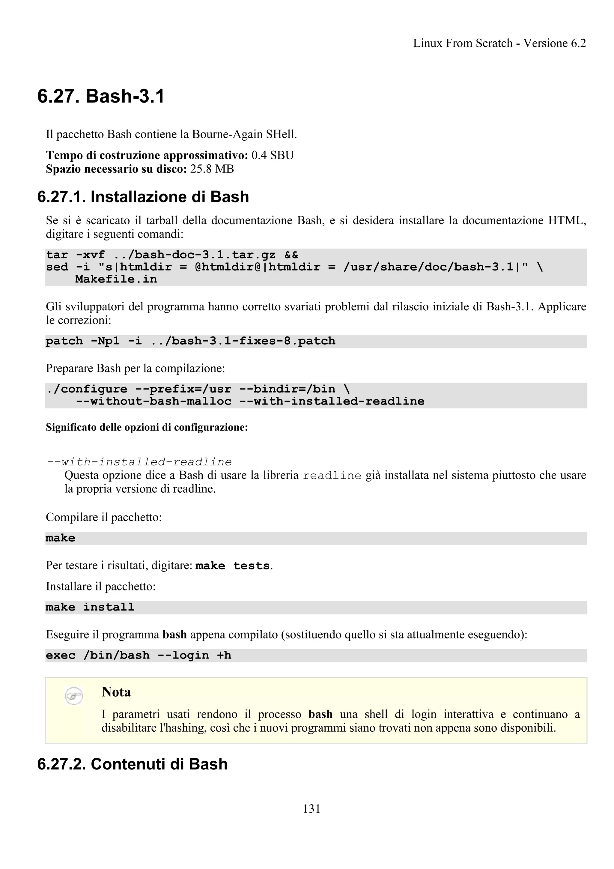6.27. Bash-3.1
Il pacchetto Bash contiene la Bourne-Again SHell.
Tempo di costruzione approssimativo: 0.4 SBU
Spazio necessario su disco: 25.8 MB
6.27.1. Installazione di Bash
Se si è scaricato il tarball della documentazione Bash, e si desidera installare la documentazione HTML,
digitare i seguenti comandi:
tar -xvf ../bash-doc-3.1.tar.gz &&
sed -i "s|htmldir = @htmldir@|htmldir = /usr/share/doc/bash-3.1|" 
Makefile.in
Gli sviluppatori del programma hanno corretto svariati problemi dal rilascio iniziale di Bash-3.1. Applicare
le correzioni:
patch -Np1 -i ../bash-3.1-fixes-8.patch
Preparare Bash per la compilazione:
./configure --prefix=/usr --bindir=/bin 
--without-bash-malloc --with-installed-readline
Significato delle opzioni di configurazione:
--with-installed-readline
Questa opzione dice a Bash di usare la libreria readline già installata nel sistema piuttosto che usare
la propria versione di readline.
Compilare il pacchetto:
make
Per testare i risultati, digitare: make tests.
Installare il pacchetto:
make install
Eseguire il programma bash appena compilato (sostituendo quello si sta attualmente eseguendo):
exec /bin/bash --login +h
Nota
I parametri usati rendono il processo bash una shell di login interattiva e continuano a
disabilitare l'hashing, così che i nuovi programmi siano trovati non appena sono disponibili.
6.27.2. Contenuti di Bash
Linux From Scratch - Versione 6.2
131
 
