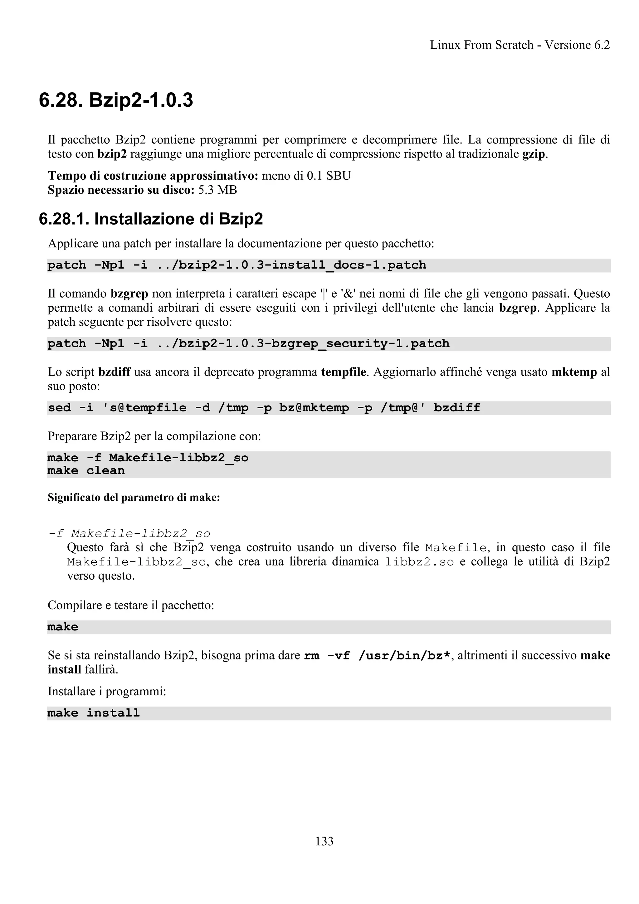 6.28. Bzip2-1.0.3
Il pacchetto Bzip2 contiene programmi per comprimere e decomprimere file. La compressione di file di
testo con bzip2 raggiunge una migliore percentuale di compressione rispetto al tradizionale gzip.
Tempo di costruzione approssimativo: meno di 0.1 SBU
Spazio necessario su disco: 5.3 MB
6.28.1. Installazione di Bzip2
Applicare una patch per installare la documentazione per questo pacchetto:
patch -Np1 -i ../bzip2-1.0.3-install_docs-1.patch
Il comando bzgrep non interpreta i caratteri escape '|' e '&' nei nomi di file che gli vengono passati. Questo
permette a comandi arbitrari di essere eseguiti con i privilegi dell'utente che lancia bzgrep. Applicare la
patch seguente per risolvere questo:
patch -Np1 -i ../bzip2-1.0.3-bzgrep_security-1.patch
Lo script bzdiff usa ancora il deprecato programma tempfile. Aggiornarlo affinché venga usato mktemp al
suo posto:
sed -i 's@tempfile -d /tmp -p bz@mktemp -p /tmp@' bzdiff
Preparare Bzip2 per la compilazione con:
make -f Makefile-libbz2_so
make clean
Significato del parametro di make:
-f Makefile-libbz2_so
Questo farà sì che Bzip2 venga costruito usando un diverso file Makefile, in questo caso il file
Makefile-libbz2_so, che crea una libreria dinamica libbz2.so e collega le utilità di Bzip2
verso questo.
Compilare e testare il pacchetto:
make
Se si sta reinstallando Bzip2, bisogna prima dare rm -vf /usr/bin/bz*, altrimenti il successivo make
install fallirà.
Installare i programmi:
make install
Linux From Scratch - Versione 6.2
133
 