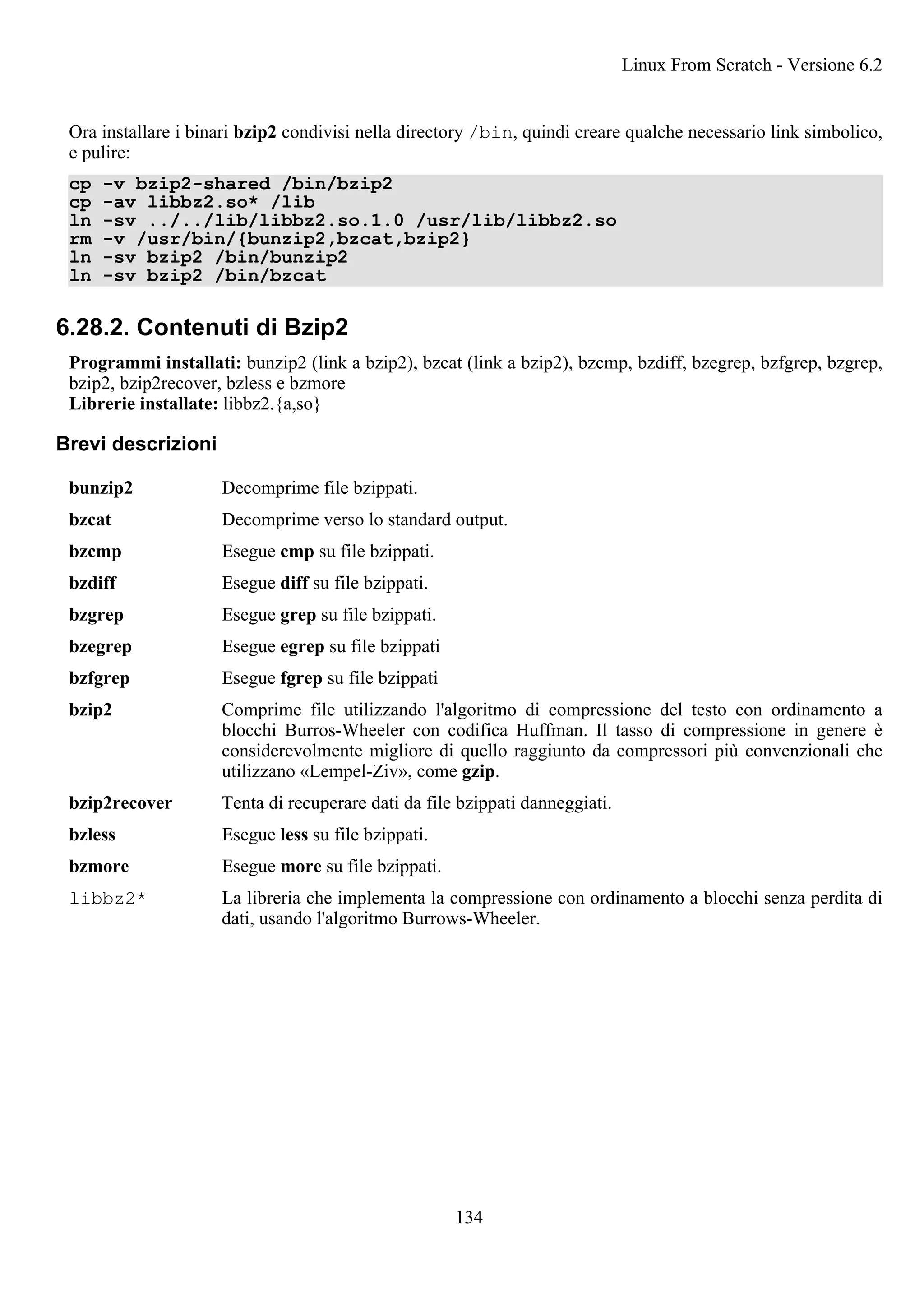 Ora installare i binari bzip2 condivisi nella directory /bin, quindi creare qualche necessario link simbolico,
e pulire:
cp -v bzip2-shared /bin/bzip2
cp -av libbz2.so* /lib
ln -sv ../../lib/libbz2.so.1.0 /usr/lib/libbz2.so
rm -v /usr/bin/{bunzip2,bzcat,bzip2}
ln -sv bzip2 /bin/bunzip2
ln -sv bzip2 /bin/bzcat
6.28.2. Contenuti di Bzip2
Programmi installati: bunzip2 (link a bzip2), bzcat (link a bzip2), bzcmp, bzdiff, bzegrep, bzfgrep, bzgrep,
bzip2, bzip2recover, bzless e bzmore
Librerie installate: libbz2.{a,so}
Brevi descrizioni
bunzip2 Decomprime file bzippati.
bzcat Decomprime verso lo standard output.
bzcmp Esegue cmp su file bzippati.
bzdiff Esegue diff su file bzippati.
bzgrep Esegue grep su file bzippati.
bzegrep Esegue egrep su file bzippati
bzfgrep Esegue fgrep su file bzippati
bzip2 Comprime file utilizzando l'algoritmo di compressione del testo con ordinamento a
blocchi Burros-Wheeler con codifica Huffman. Il tasso di compressione in genere è
considerevolmente migliore di quello raggiunto da compressori più convenzionali che
utilizzano «Lempel-Ziv», come gzip.
bzip2recover Tenta di recuperare dati da file bzippati danneggiati.
bzless Esegue less su file bzippati.
bzmore Esegue more su file bzippati.
libbz2* La libreria che implementa la compressione con ordinamento a blocchi senza perdita di
dati, usando l'algoritmo Burrows-Wheeler.
Linux From Scratch - Versione 6.2
134
 
