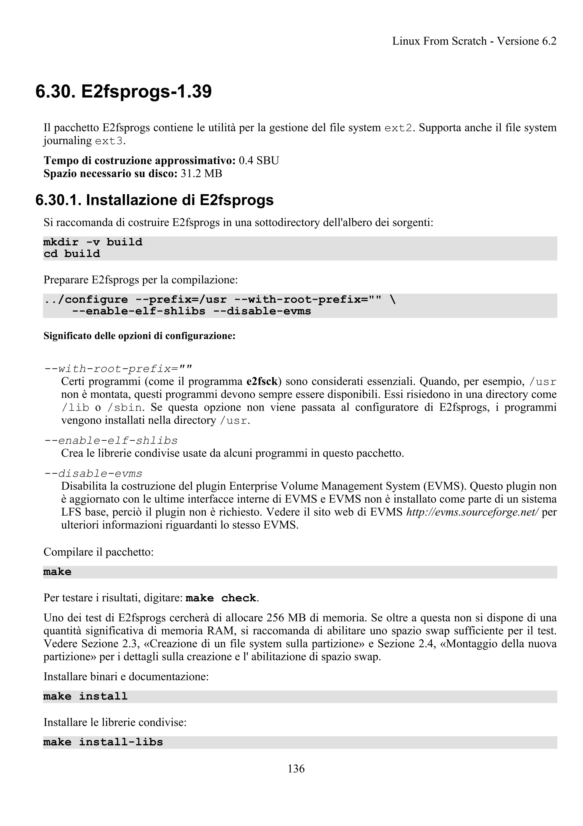 6.30. E2fsprogs-1.39
Il pacchetto E2fsprogs contiene le utilità per la gestione del file system ext2. Supporta anche il file system
journaling ext3.
Tempo di costruzione approssimativo: 0.4 SBU
Spazio necessario su disco: 31.2 MB
6.30.1. Installazione di E2fsprogs
Si raccomanda di costruire E2fsprogs in una sottodirectory dell'albero dei sorgenti:
mkdir -v build
cd build
Preparare E2fsprogs per la compilazione:
../configure --prefix=/usr --with-root-prefix="" 
--enable-elf-shlibs --disable-evms
Significato delle opzioni di configurazione:
--with-root-prefix=""
Certi programmi (come il programma e2fsck) sono considerati essenziali. Quando, per esempio, /usr
non è montata, questi programmi devono sempre essere disponibili. Essi risiedono in una directory come
/lib o /sbin. Se questa opzione non viene passata al configuratore di E2fsprogs, i programmi
vengono installati nella directory /usr.
--enable-elf-shlibs
Crea le librerie condivise usate da alcuni programmi in questo pacchetto.
--disable-evms
Disabilita la costruzione del plugin Enterprise Volume Management System (EVMS). Questo plugin non
è aggiornato con le ultime interfacce interne di EVMS e EVMS non è installato come parte di un sistema
LFS base, perciò il plugin non è richiesto. Vedere il sito web di EVMS http://evms.sourceforge.net/ per
ulteriori informazioni riguardanti lo stesso EVMS.
Compilare il pacchetto:
make
Per testare i risultati, digitare: make check.
Uno dei test di E2fsprogs cercherà di allocare 256 MB di memoria. Se oltre a questa non si dispone di una
quantità significativa di memoria RAM, si raccomanda di abilitare uno spazio swap sufficiente per il test.
Vedere Sezione 2.3, «Creazione di un file system sulla partizione» e Sezione 2.4, «Montaggio della nuova
partizione» per i dettagli sulla creazione e l' abilitazione di spazio swap.
Installare binari e documentazione:
make install
Installare le librerie condivise:
make install-libs
Linux From Scratch - Versione 6.2
136
 