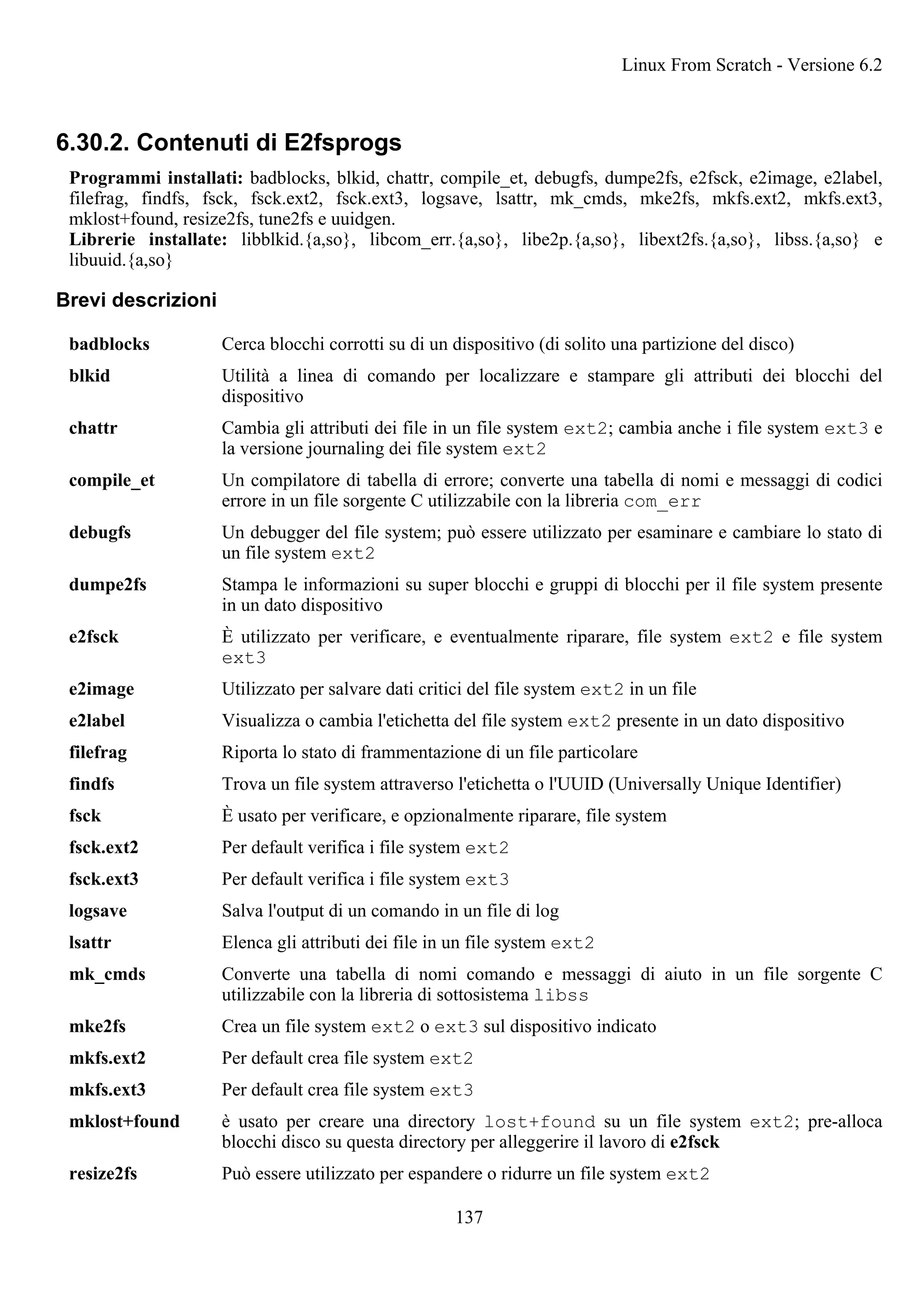 6.30.2. Contenuti di E2fsprogs
Programmi installati: badblocks, blkid, chattr, compile_et, debugfs, dumpe2fs, e2fsck, e2image, e2label,
filefrag, findfs, fsck, fsck.ext2, fsck.ext3, logsave, lsattr, mk_cmds, mke2fs, mkfs.ext2, mkfs.ext3,
mklost+found, resize2fs, tune2fs e uuidgen.
Librerie installate: libblkid.{a,so}, libcom_err.{a,so}, libe2p.{a,so}, libext2fs.{a,so}, libss.{a,so} e
libuuid.{a,so}
Brevi descrizioni
badblocks Cerca blocchi corrotti su di un dispositivo (di solito una partizione del disco)
blkid Utilità a linea di comando per localizzare e stampare gli attributi dei blocchi del
dispositivo
chattr Cambia gli attributi dei file in un file system ext2; cambia anche i file system ext3 e
la versione journaling dei file system ext2
compile_et Un compilatore di tabella di errore; converte una tabella di nomi e messaggi di codici
errore in un file sorgente C utilizzabile con la libreria com_err
debugfs Un debugger del file system; può essere utilizzato per esaminare e cambiare lo stato di
un file system ext2
dumpe2fs Stampa le informazioni su super blocchi e gruppi di blocchi per il file system presente
in un dato dispositivo
e2fsck È utilizzato per verificare, e eventualmente riparare, file system ext2 e file system
ext3
e2image Utilizzato per salvare dati critici del file system ext2 in un file
e2label Visualizza o cambia l'etichetta del file system ext2 presente in un dato dispositivo
filefrag Riporta lo stato di frammentazione di un file particolare
findfs Trova un file system attraverso l'etichetta o l'UUID (Universally Unique Identifier)
fsck È usato per verificare, e opzionalmente riparare, file system
fsck.ext2 Per default verifica i file system ext2
fsck.ext3 Per default verifica i file system ext3
logsave Salva l'output di un comando in un file di log
lsattr Elenca gli attributi dei file in un file system ext2
mk_cmds Converte una tabella di nomi comando e messaggi di aiuto in un file sorgente C
utilizzabile con la libreria di sottosistema libss
mke2fs Crea un file system ext2 o ext3 sul dispositivo indicato
mkfs.ext2 Per default crea file system ext2
mkfs.ext3 Per default crea file system ext3
mklost+found è usato per creare una directory lost+found su un file system ext2; pre-alloca
blocchi disco su questa directory per alleggerire il lavoro di e2fsck
resize2fs Può essere utilizzato per espandere o ridurre un file system ext2
Linux From Scratch - Versione 6.2
137
 
