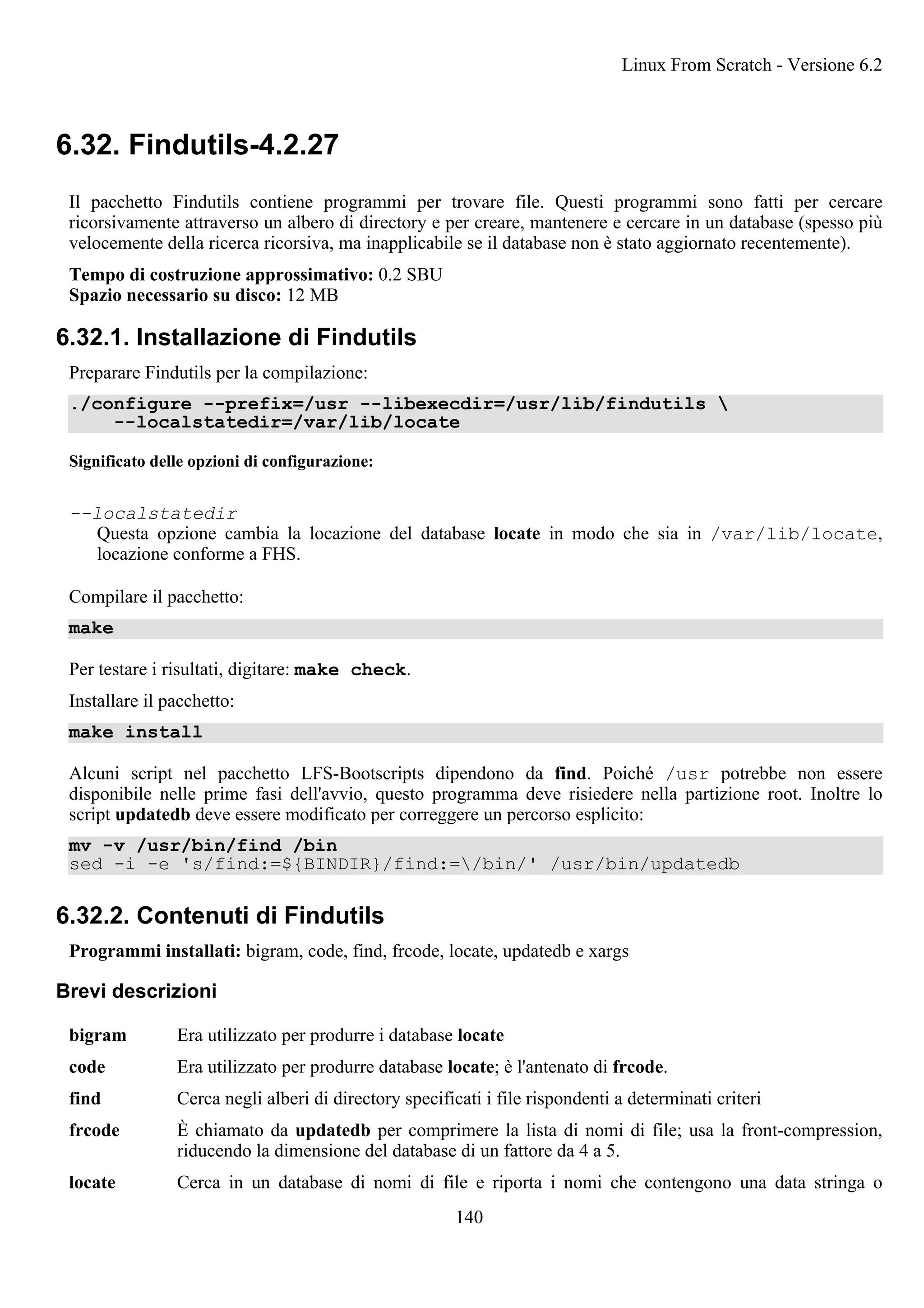 6.32. Findutils-4.2.27
Il pacchetto Findutils contiene programmi per trovare file. Questi programmi sono fatti per cercare
ricorsivamente attraverso un albero di directory e per creare, mantenere e cercare in un database (spesso più
velocemente della ricerca ricorsiva, ma inapplicabile se il database non è stato aggiornato recentemente).
Tempo di costruzione approssimativo: 0.2 SBU
Spazio necessario su disco: 12 MB
6.32.1. Installazione di Findutils
Preparare Findutils per la compilazione:
./configure --prefix=/usr --libexecdir=/usr/lib/findutils 
--localstatedir=/var/lib/locate
Significato delle opzioni di configurazione:
--localstatedir
Questa opzione cambia la locazione del database locate in modo che sia in /var/lib/locate,
locazione conforme a FHS.
Compilare il pacchetto:
make
Per testare i risultati, digitare: make check.
Installare il pacchetto:
make install
Alcuni script nel pacchetto LFS-Bootscripts dipendono da find. Poiché /usr potrebbe non essere
disponibile nelle prime fasi dell'avvio, questo programma deve risiedere nella partizione root. Inoltre lo
script updatedb deve essere modificato per correggere un percorso esplicito:
mv -v /usr/bin/find /bin
sed -i -e 's/find:=${BINDIR}/find:=/bin/' /usr/bin/updatedb
6.32.2. Contenuti di Findutils
Programmi installati: bigram, code, find, frcode, locate, updatedb e xargs
Brevi descrizioni
bigram Era utilizzato per produrre i database locate
code Era utilizzato per produrre database locate; è l'antenato di frcode.
find Cerca negli alberi di directory specificati i file rispondenti a determinati criteri
frcode È chiamato da updatedb per comprimere la lista di nomi di file; usa la front-compression,
riducendo la dimensione del database di un fattore da 4 a 5.
locate Cerca in un database di nomi di file e riporta i nomi che contengono una data stringa o
Linux From Scratch - Versione 6.2
140
 
