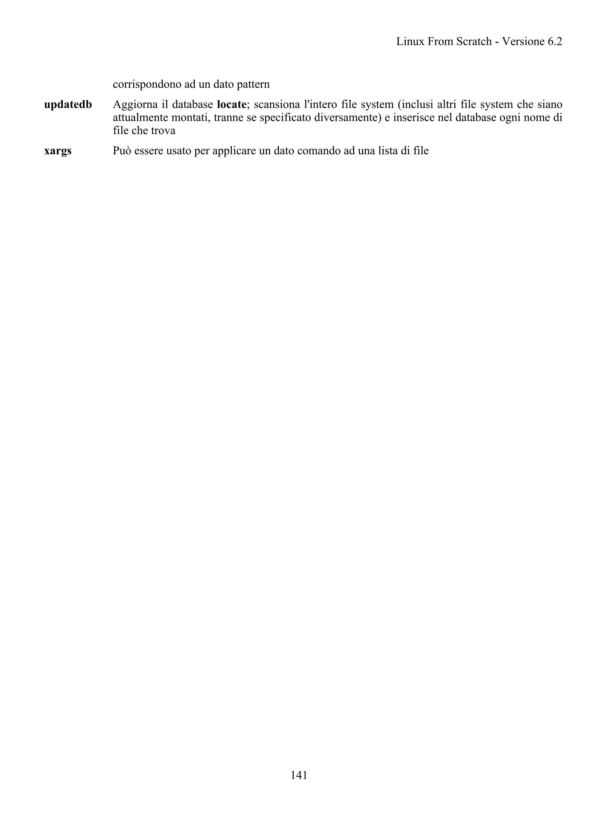 corrispondono ad un dato pattern
updatedb Aggiorna il database locate; scansiona l'intero file system (inclusi altri file system che siano
attualmente montati, tranne se specificato diversamente) e inserisce nel database ogni nome di
file che trova
xargs Può essere usato per applicare un dato comando ad una lista di file
Linux From Scratch - Versione 6.2
141
 