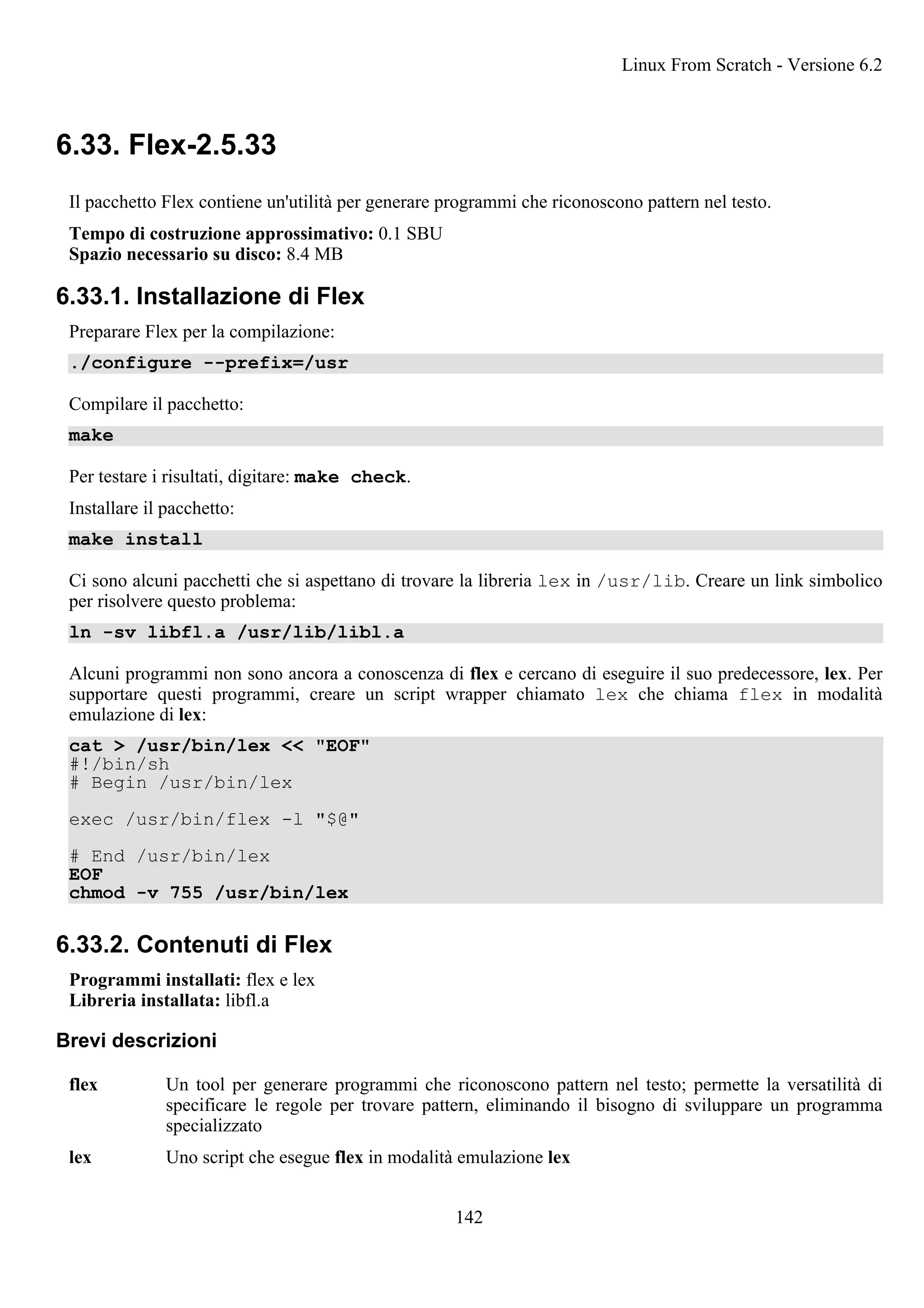 6.33. Flex-2.5.33
Il pacchetto Flex contiene un'utilità per generare programmi che riconoscono pattern nel testo.
Tempo di costruzione approssimativo: 0.1 SBU
Spazio necessario su disco: 8.4 MB
6.33.1. Installazione di Flex
Preparare Flex per la compilazione:
./configure --prefix=/usr
Compilare il pacchetto:
make
Per testare i risultati, digitare: make check.
Installare il pacchetto:
make install
Ci sono alcuni pacchetti che si aspettano di trovare la libreria lex in /usr/lib. Creare un link simbolico
per risolvere questo problema:
ln -sv libfl.a /usr/lib/libl.a
Alcuni programmi non sono ancora a conoscenza di flex e cercano di eseguire il suo predecessore, lex. Per
supportare questi programmi, creare un script wrapper chiamato lex che chiama flex in modalità
emulazione di lex:
cat > /usr/bin/lex << "EOF"
#!/bin/sh
# Begin /usr/bin/lex
exec /usr/bin/flex -l "$@"
# End /usr/bin/lex
EOF
chmod -v 755 /usr/bin/lex
6.33.2. Contenuti di Flex
Programmi installati: flex e lex
Libreria installata: libfl.a
Brevi descrizioni
flex Un tool per generare programmi che riconoscono pattern nel testo; permette la versatilità di
specificare le regole per trovare pattern, eliminando il bisogno di sviluppare un programma
specializzato
lex Uno script che esegue flex in modalità emulazione lex
Linux From Scratch - Versione 6.2
142
 