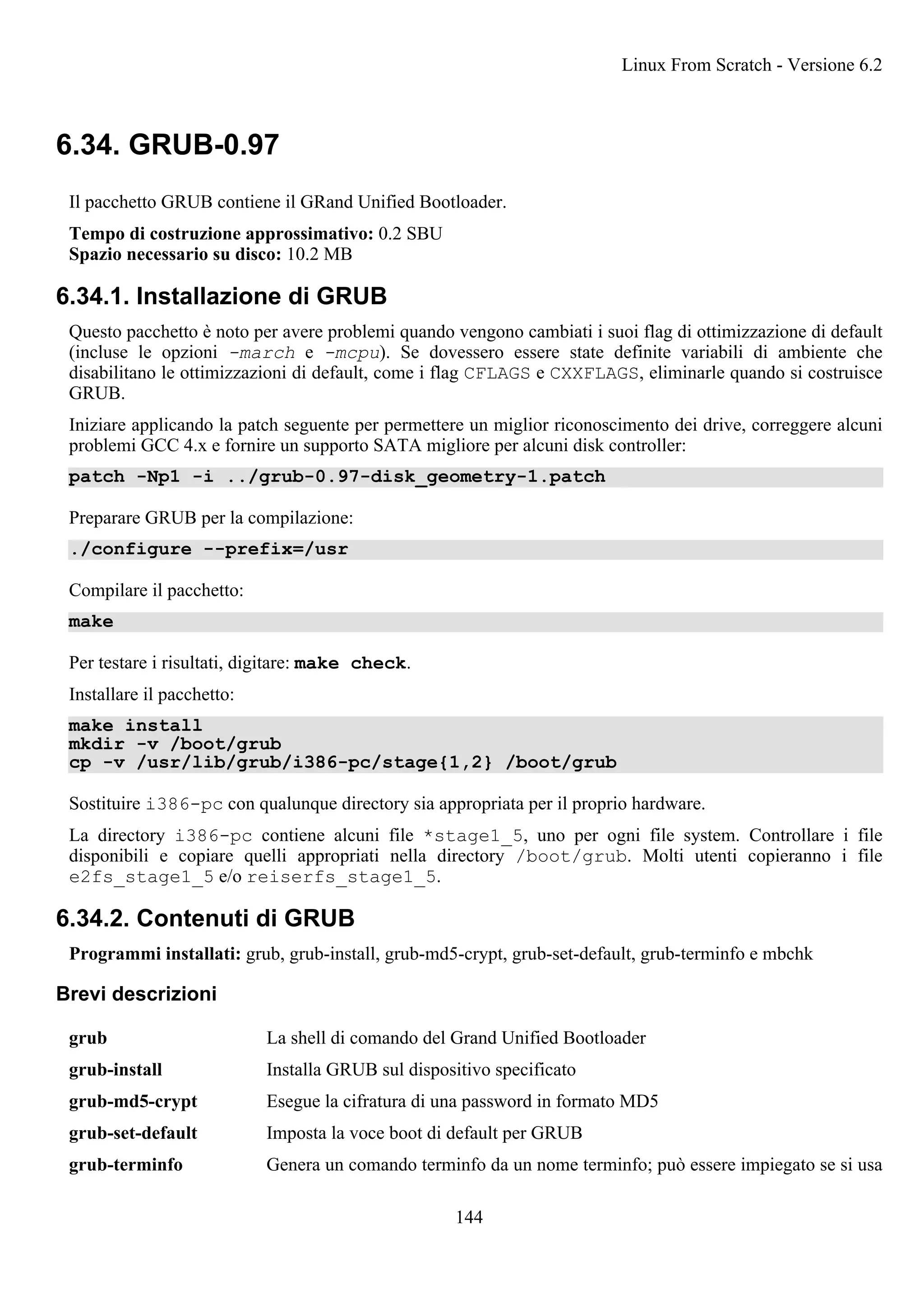 6.34. GRUB-0.97
Il pacchetto GRUB contiene il GRand Unified Bootloader.
Tempo di costruzione approssimativo: 0.2 SBU
Spazio necessario su disco: 10.2 MB
6.34.1. Installazione di GRUB
Questo pacchetto è noto per avere problemi quando vengono cambiati i suoi flag di ottimizzazione di default
(incluse le opzioni -march e -mcpu). Se dovessero essere state definite variabili di ambiente che
disabilitano le ottimizzazioni di default, come i flag CFLAGS e CXXFLAGS, eliminarle quando si costruisce
GRUB.
Iniziare applicando la patch seguente per permettere un miglior riconoscimento dei drive, correggere alcuni
problemi GCC 4.x e fornire un supporto SATA migliore per alcuni disk controller:
patch -Np1 -i ../grub-0.97-disk_geometry-1.patch
Preparare GRUB per la compilazione:
./configure --prefix=/usr
Compilare il pacchetto:
make
Per testare i risultati, digitare: make check.
Installare il pacchetto:
make install
mkdir -v /boot/grub
cp -v /usr/lib/grub/i386-pc/stage{1,2} /boot/grub
Sostituire i386-pc con qualunque directory sia appropriata per il proprio hardware.
La directory i386-pc contiene alcuni file *stage1_5, uno per ogni file system. Controllare i file
disponibili e copiare quelli appropriati nella directory /boot/grub. Molti utenti copieranno i file
e2fs_stage1_5 e/o reiserfs_stage1_5.
6.34.2. Contenuti di GRUB
Programmi installati: grub, grub-install, grub-md5-crypt, grub-set-default, grub-terminfo e mbchk
Brevi descrizioni
grub La shell di comando del Grand Unified Bootloader
grub-install Installa GRUB sul dispositivo specificato
grub-md5-crypt Esegue la cifratura di una password in formato MD5
grub-set-default Imposta la voce boot di default per GRUB
grub-terminfo Genera un comando terminfo da un nome terminfo; può essere impiegato se si usa
Linux From Scratch - Versione 6.2
144
 