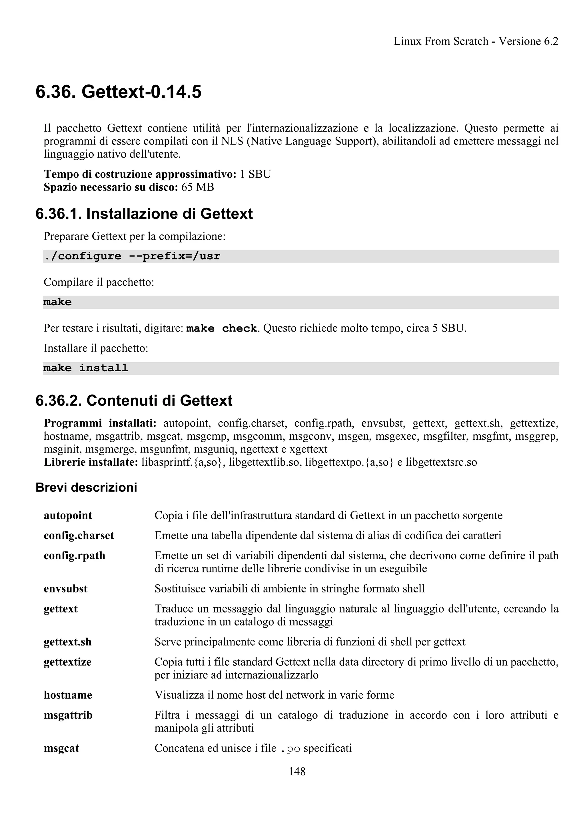 6.36. Gettext-0.14.5
Il pacchetto Gettext contiene utilità per l'internazionalizzazione e la localizzazione. Questo permette ai
programmi di essere compilati con il NLS (Native Language Support), abilitandoli ad emettere messaggi nel
linguaggio nativo dell'utente.
Tempo di costruzione approssimativo: 1 SBU
Spazio necessario su disco: 65 MB
6.36.1. Installazione di Gettext
Preparare Gettext per la compilazione:
./configure --prefix=/usr
Compilare il pacchetto:
make
Per testare i risultati, digitare: make check. Questo richiede molto tempo, circa 5 SBU.
Installare il pacchetto:
make install
6.36.2. Contenuti di Gettext
Programmi installati: autopoint, config.charset, config.rpath, envsubst, gettext, gettext.sh, gettextize,
hostname, msgattrib, msgcat, msgcmp, msgcomm, msgconv, msgen, msgexec, msgfilter, msgfmt, msggrep,
msginit, msgmerge, msgunfmt, msguniq, ngettext e xgettext
Librerie installate: libasprintf.{a,so}, libgettextlib.so, libgettextpo.{a,so} e libgettextsrc.so
Brevi descrizioni
autopoint Copia i file dell'infrastruttura standard di Gettext in un pacchetto sorgente
config.charset Emette una tabella dipendente dal sistema di alias di codifica dei caratteri
config.rpath Emette un set di variabili dipendenti dal sistema, che decrivono come definire il path
di ricerca runtime delle librerie condivise in un eseguibile
envsubst Sostituisce variabili di ambiente in stringhe formato shell
gettext Traduce un messaggio dal linguaggio naturale al linguaggio dell'utente, cercando la
traduzione in un catalogo di messaggi
gettext.sh Serve principalmente come libreria di funzioni di shell per gettext
gettextize Copia tutti i file standard Gettext nella data directory di primo livello di un pacchetto,
per iniziare ad internazionalizzarlo
hostname Visualizza il nome host del network in varie forme
msgattrib Filtra i messaggi di un catalogo di traduzione in accordo con i loro attributi e
manipola gli attributi
msgcat Concatena ed unisce i file .po specificati
Linux From Scratch - Versione 6.2
148
 