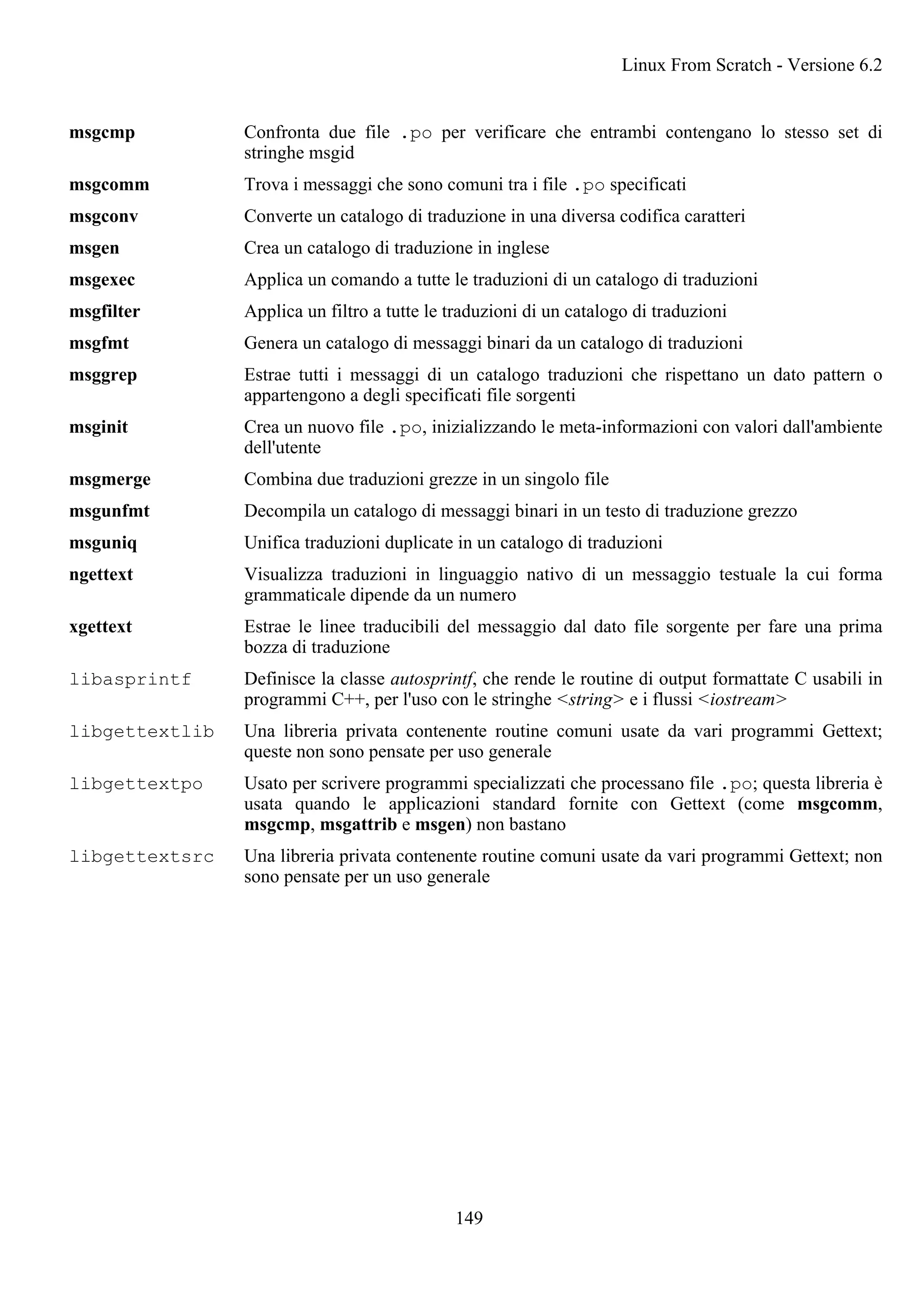 msgcmp Confronta due file .po per verificare che entrambi contengano lo stesso set di
stringhe msgid
msgcomm Trova i messaggi che sono comuni tra i file .po specificati
msgconv Converte un catalogo di traduzione in una diversa codifica caratteri
msgen Crea un catalogo di traduzione in inglese
msgexec Applica un comando a tutte le traduzioni di un catalogo di traduzioni
msgfilter Applica un filtro a tutte le traduzioni di un catalogo di traduzioni
msgfmt Genera un catalogo di messaggi binari da un catalogo di traduzioni
msggrep Estrae tutti i messaggi di un catalogo traduzioni che rispettano un dato pattern o
appartengono a degli specificati file sorgenti
msginit Crea un nuovo file .po, inizializzando le meta-informazioni con valori dall'ambiente
dell'utente
msgmerge Combina due traduzioni grezze in un singolo file
msgunfmt Decompila un catalogo di messaggi binari in un testo di traduzione grezzo
msguniq Unifica traduzioni duplicate in un catalogo di traduzioni
ngettext Visualizza traduzioni in linguaggio nativo di un messaggio testuale la cui forma
grammaticale dipende da un numero
xgettext Estrae le linee traducibili del messaggio dal dato file sorgente per fare una prima
bozza di traduzione
libasprintf Definisce la classe autosprintf, che rende le routine di output formattate C usabili in
programmi C++, per l'uso con le stringhe <string> e i flussi <iostream>
libgettextlib Una libreria privata contenente routine comuni usate da vari programmi Gettext;
queste non sono pensate per uso generale
libgettextpo Usato per scrivere programmi specializzati che processano file .po; questa libreria è
usata quando le applicazioni standard fornite con Gettext (come msgcomm,
msgcmp, msgattrib e msgen) non bastano
libgettextsrc Una libreria privata contenente routine comuni usate da vari programmi Gettext; non
sono pensate per un uso generale
Linux From Scratch - Versione 6.2
149
 