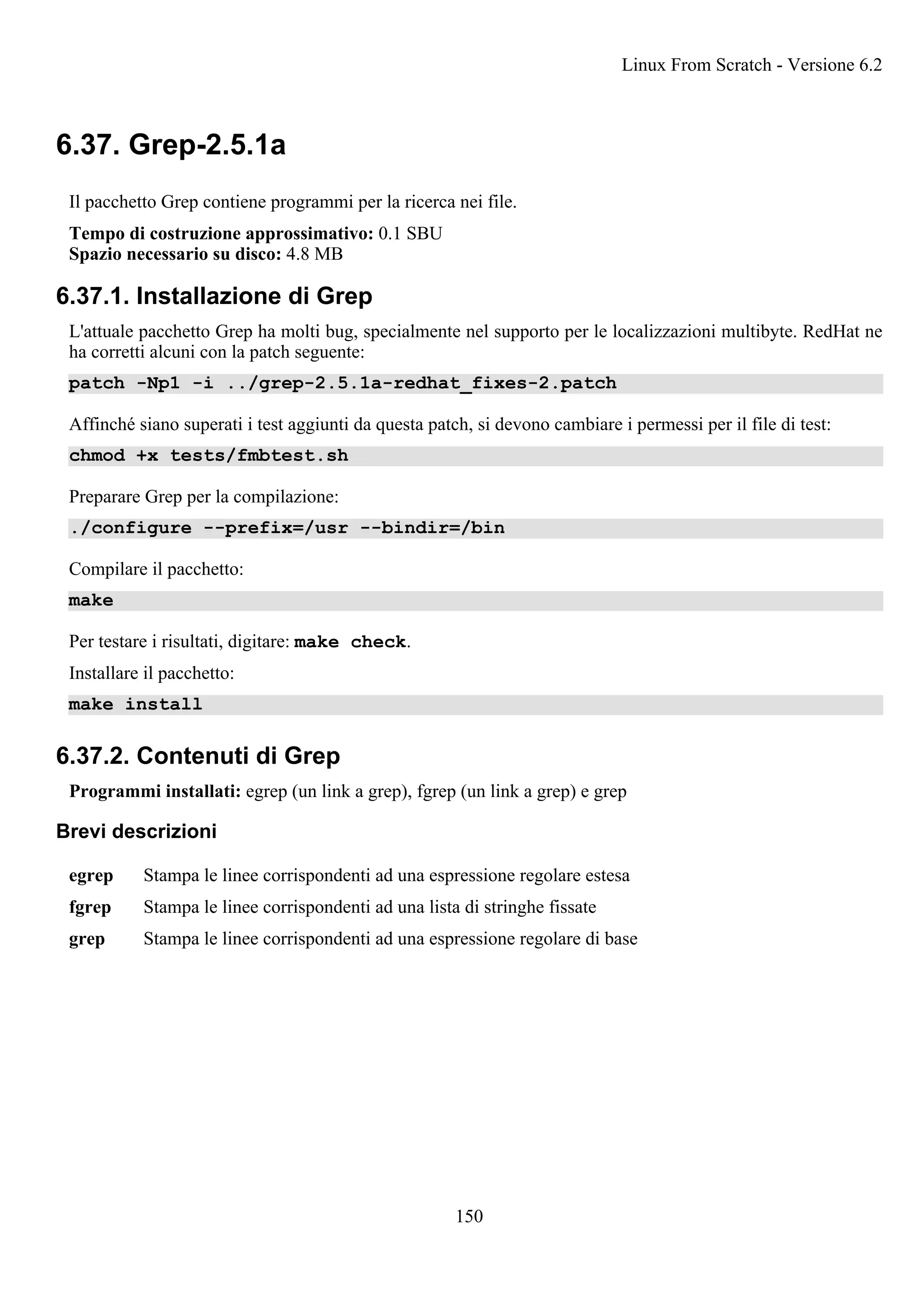 6.37. Grep-2.5.1a
Il pacchetto Grep contiene programmi per la ricerca nei file.
Tempo di costruzione approssimativo: 0.1 SBU
Spazio necessario su disco: 4.8 MB
6.37.1. Installazione di Grep
L'attuale pacchetto Grep ha molti bug, specialmente nel supporto per le localizzazioni multibyte. RedHat ne
ha corretti alcuni con la patch seguente:
patch -Np1 -i ../grep-2.5.1a-redhat_fixes-2.patch
Affinché siano superati i test aggiunti da questa patch, si devono cambiare i permessi per il file di test:
chmod +x tests/fmbtest.sh
Preparare Grep per la compilazione:
./configure --prefix=/usr --bindir=/bin
Compilare il pacchetto:
make
Per testare i risultati, digitare: make check.
Installare il pacchetto:
make install
6.37.2. Contenuti di Grep
Programmi installati: egrep (un link a grep), fgrep (un link a grep) e grep
Brevi descrizioni
egrep Stampa le linee corrispondenti ad una espressione regolare estesa
fgrep Stampa le linee corrispondenti ad una lista di stringhe fissate
grep Stampa le linee corrispondenti ad una espressione regolare di base
Linux From Scratch - Versione 6.2
150
 
