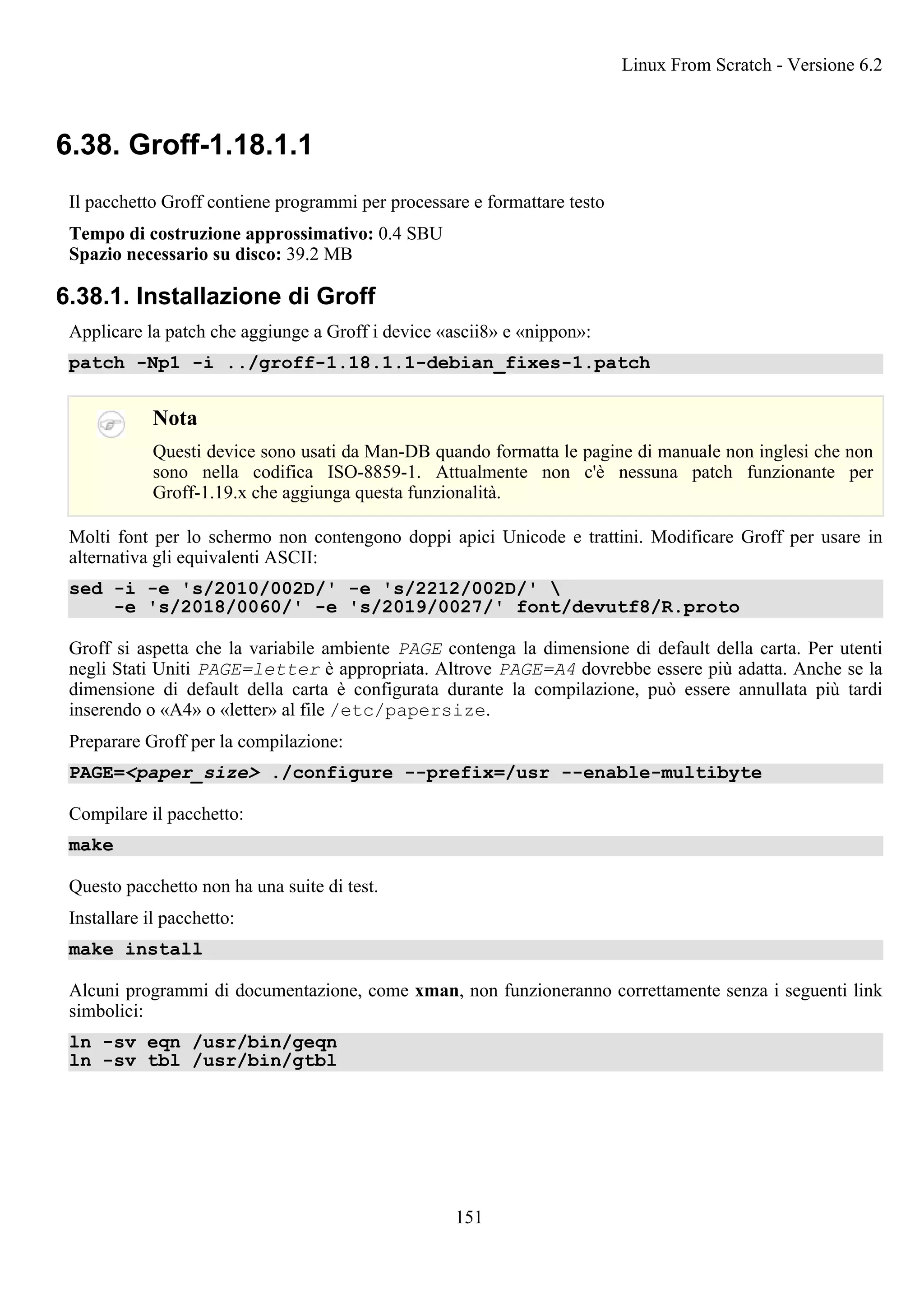 6.38. Groff-1.18.1.1
Il pacchetto Groff contiene programmi per processare e formattare testo
Tempo di costruzione approssimativo: 0.4 SBU
Spazio necessario su disco: 39.2 MB
6.38.1. Installazione di Groff
Applicare la patch che aggiunge a Groff i device «ascii8» e «nippon»:
patch -Np1 -i ../groff-1.18.1.1-debian_fixes-1.patch
Nota
Questi device sono usati da Man-DB quando formatta le pagine di manuale non inglesi che non
sono nella codifica ISO-8859-1. Attualmente non c'è nessuna patch funzionante per
Groff-1.19.x che aggiunga questa funzionalità.
Molti font per lo schermo non contengono doppi apici Unicode e trattini. Modificare Groff per usare in
alternativa gli equivalenti ASCII:
sed -i -e 's/2010/002D/' -e 's/2212/002D/' 
-e 's/2018/0060/' -e 's/2019/0027/' font/devutf8/R.proto
Groff si aspetta che la variabile ambiente PAGE contenga la dimensione di default della carta. Per utenti
negli Stati Uniti PAGE=letter è appropriata. Altrove PAGE=A4 dovrebbe essere più adatta. Anche se la
dimensione di default della carta è configurata durante la compilazione, può essere annullata più tardi
inserendo o «A4» o «letter» al file /etc/papersize.
Preparare Groff per la compilazione:
PAGE=<paper_size> ./configure --prefix=/usr --enable-multibyte
Compilare il pacchetto:
make
Questo pacchetto non ha una suite di test.
Installare il pacchetto:
make install
Alcuni programmi di documentazione, come xman, non funzioneranno correttamente senza i seguenti link
simbolici:
ln -sv eqn /usr/bin/geqn
ln -sv tbl /usr/bin/gtbl
Linux From Scratch - Versione 6.2
151
 