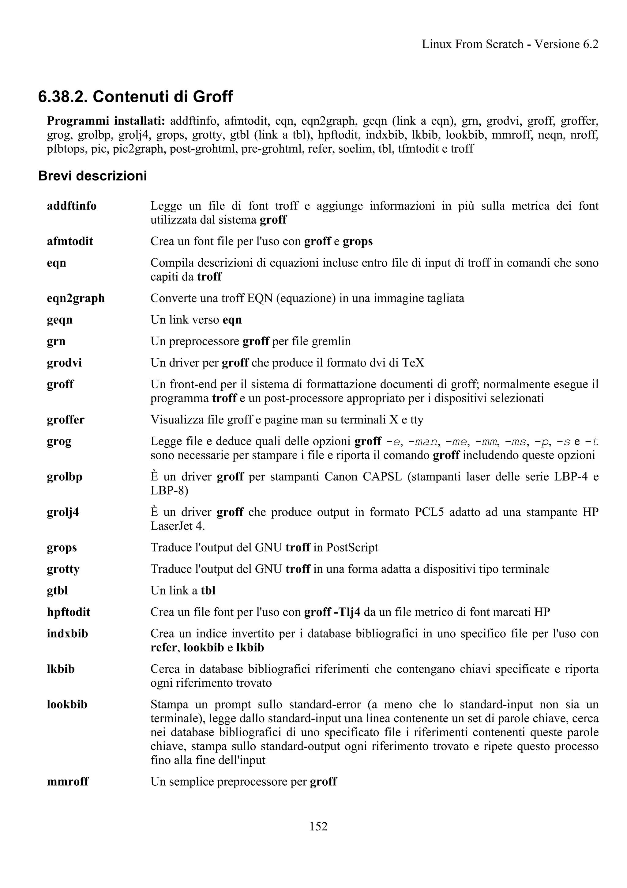 6.38.2. Contenuti di Groff
Programmi installati: addftinfo, afmtodit, eqn, eqn2graph, geqn (link a eqn), grn, grodvi, groff, groffer,
grog, grolbp, grolj4, grops, grotty, gtbl (link a tbl), hpftodit, indxbib, lkbib, lookbib, mmroff, neqn, nroff,
pfbtops, pic, pic2graph, post-grohtml, pre-grohtml, refer, soelim, tbl, tfmtodit e troff
Brevi descrizioni
addftinfo Legge un file di font troff e aggiunge informazioni in più sulla metrica dei font
utilizzata dal sistema groff
afmtodit Crea un font file per l'uso con groff e grops
eqn Compila descrizioni di equazioni incluse entro file di input di troff in comandi che sono
capiti da troff
eqn2graph Converte una troff EQN (equazione) in una immagine tagliata
geqn Un link verso eqn
grn Un preprocessore groff per file gremlin
grodvi Un driver per groff che produce il formato dvi di TeX
groff Un front-end per il sistema di formattazione documenti di groff; normalmente esegue il
programma troff e un post-processore appropriato per i dispositivi selezionati
groffer Visualizza file groff e pagine man su terminali X e tty
grog Legge file e deduce quali delle opzioni groff -e, -man, -me, -mm, -ms, -p, -s e -t
sono necessarie per stampare i file e riporta il comando groff includendo queste opzioni
grolbp È un driver groff per stampanti Canon CAPSL (stampanti laser delle serie LBP-4 e
LBP-8)
grolj4 È un driver groff che produce output in formato PCL5 adatto ad una stampante HP
LaserJet 4.
grops Traduce l'output del GNU troff in PostScript
grotty Traduce l'output del GNU troff in una forma adatta a dispositivi tipo terminale
gtbl Un link a tbl
hpftodit Crea un file font per l'uso con groff -Tlj4 da un file metrico di font marcati HP
indxbib Crea un indice invertito per i database bibliografici in uno specifico file per l'uso con
refer, lookbib e lkbib
lkbib Cerca in database bibliografici riferimenti che contengano chiavi specificate e riporta
ogni riferimento trovato
lookbib Stampa un prompt sullo standard-error (a meno che lo standard-input non sia un
terminale), legge dallo standard-input una linea contenente un set di parole chiave, cerca
nei database bibliografici di uno specificato file i riferimenti contenenti queste parole
chiave, stampa sullo standard-output ogni riferimento trovato e ripete questo processo
fino alla fine dell'input
mmroff Un semplice preprocessore per groff
Linux From Scratch - Versione 6.2
152
 