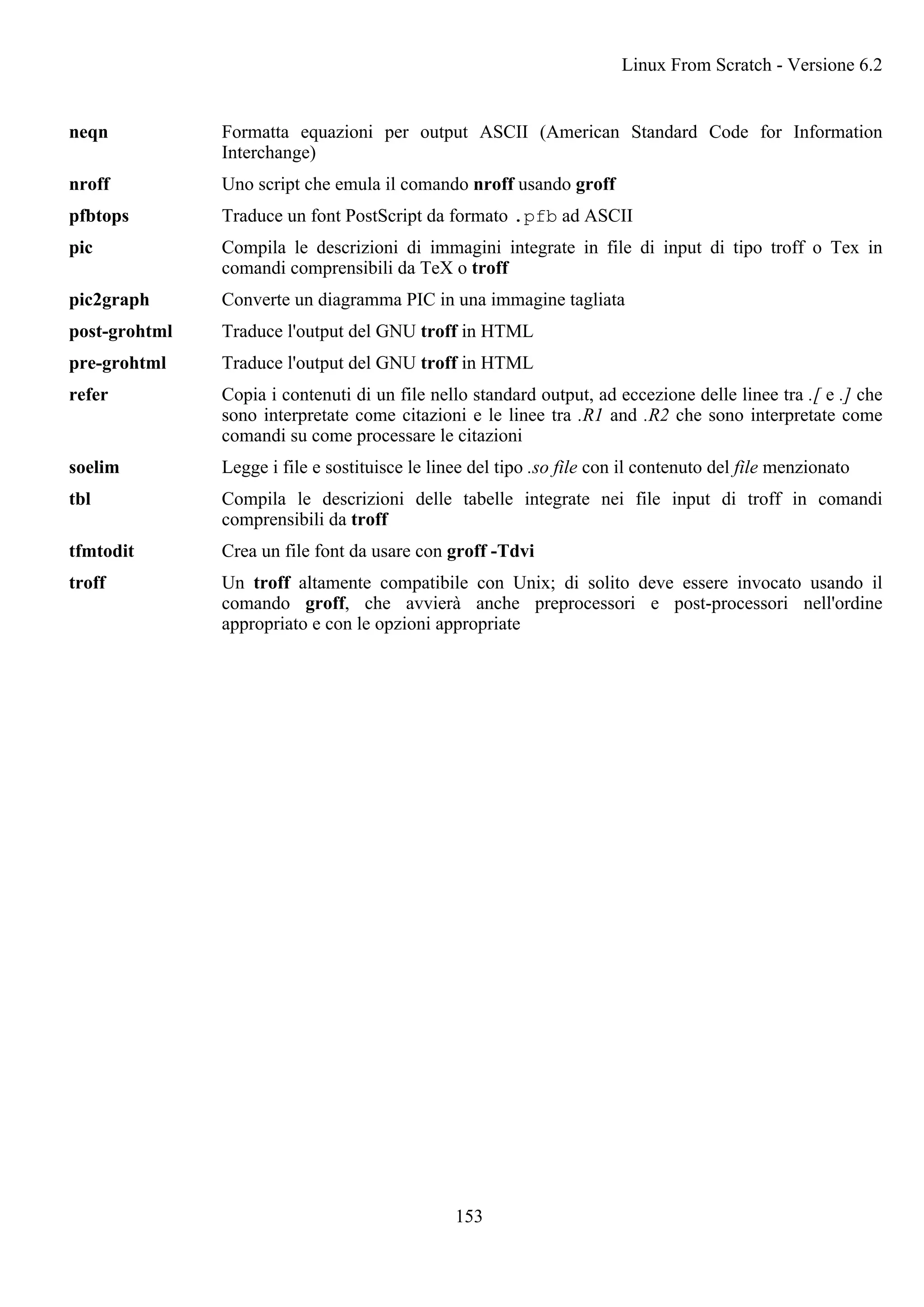 neqn Formatta equazioni per output ASCII (American Standard Code for Information
Interchange)
nroff Uno script che emula il comando nroff usando groff
pfbtops Traduce un font PostScript da formato .pfb ad ASCII
pic Compila le descrizioni di immagini integrate in file di input di tipo troff o Tex in
comandi comprensibili da TeX o troff
pic2graph Converte un diagramma PIC in una immagine tagliata
post-grohtml Traduce l'output del GNU troff in HTML
pre-grohtml Traduce l'output del GNU troff in HTML
refer Copia i contenuti di un file nello standard output, ad eccezione delle linee tra .[ e .] che
sono interpretate come citazioni e le linee tra .R1 and .R2 che sono interpretate come
comandi su come processare le citazioni
soelim Legge i file e sostituisce le linee del tipo .so file con il contenuto del file menzionato
tbl Compila le descrizioni delle tabelle integrate nei file input di troff in comandi
comprensibili da troff
tfmtodit Crea un file font da usare con groff -Tdvi
troff Un troff altamente compatibile con Unix; di solito deve essere invocato usando il
comando groff, che avvierà anche preprocessori e post-processori nell'ordine
appropriato e con le opzioni appropriate
Linux From Scratch - Versione 6.2
153
 