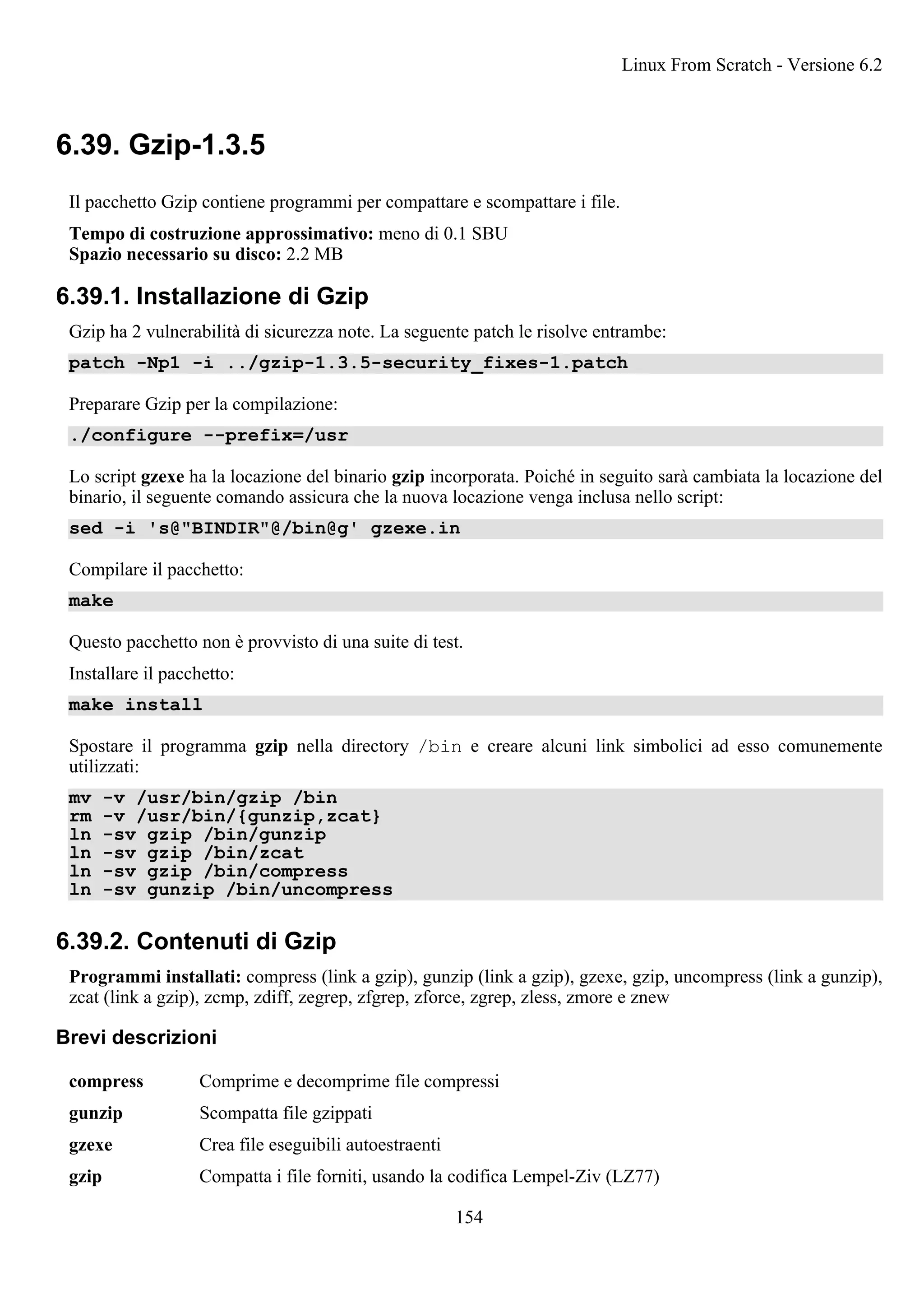 6.39. Gzip-1.3.5
Il pacchetto Gzip contiene programmi per compattare e scompattare i file.
Tempo di costruzione approssimativo: meno di 0.1 SBU
Spazio necessario su disco: 2.2 MB
6.39.1. Installazione di Gzip
Gzip ha 2 vulnerabilità di sicurezza note. La seguente patch le risolve entrambe:
patch -Np1 -i ../gzip-1.3.5-security_fixes-1.patch
Preparare Gzip per la compilazione:
./configure --prefix=/usr
Lo script gzexe ha la locazione del binario gzip incorporata. Poiché in seguito sarà cambiata la locazione del
binario, il seguente comando assicura che la nuova locazione venga inclusa nello script:
sed -i 's@"BINDIR"@/bin@g' gzexe.in
Compilare il pacchetto:
make
Questo pacchetto non è provvisto di una suite di test.
Installare il pacchetto:
make install
Spostare il programma gzip nella directory /bin e creare alcuni link simbolici ad esso comunemente
utilizzati:
mv -v /usr/bin/gzip /bin
rm -v /usr/bin/{gunzip,zcat}
ln -sv gzip /bin/gunzip
ln -sv gzip /bin/zcat
ln -sv gzip /bin/compress
ln -sv gunzip /bin/uncompress
6.39.2. Contenuti di Gzip
Programmi installati: compress (link a gzip), gunzip (link a gzip), gzexe, gzip, uncompress (link a gunzip),
zcat (link a gzip), zcmp, zdiff, zegrep, zfgrep, zforce, zgrep, zless, zmore e znew
Brevi descrizioni
compress Comprime e decomprime file compressi
gunzip Scompatta file gzippati
gzexe Crea file eseguibili autoestraenti
gzip Compatta i file forniti, usando la codifica Lempel-Ziv (LZ77)
Linux From Scratch - Versione 6.2
154
 