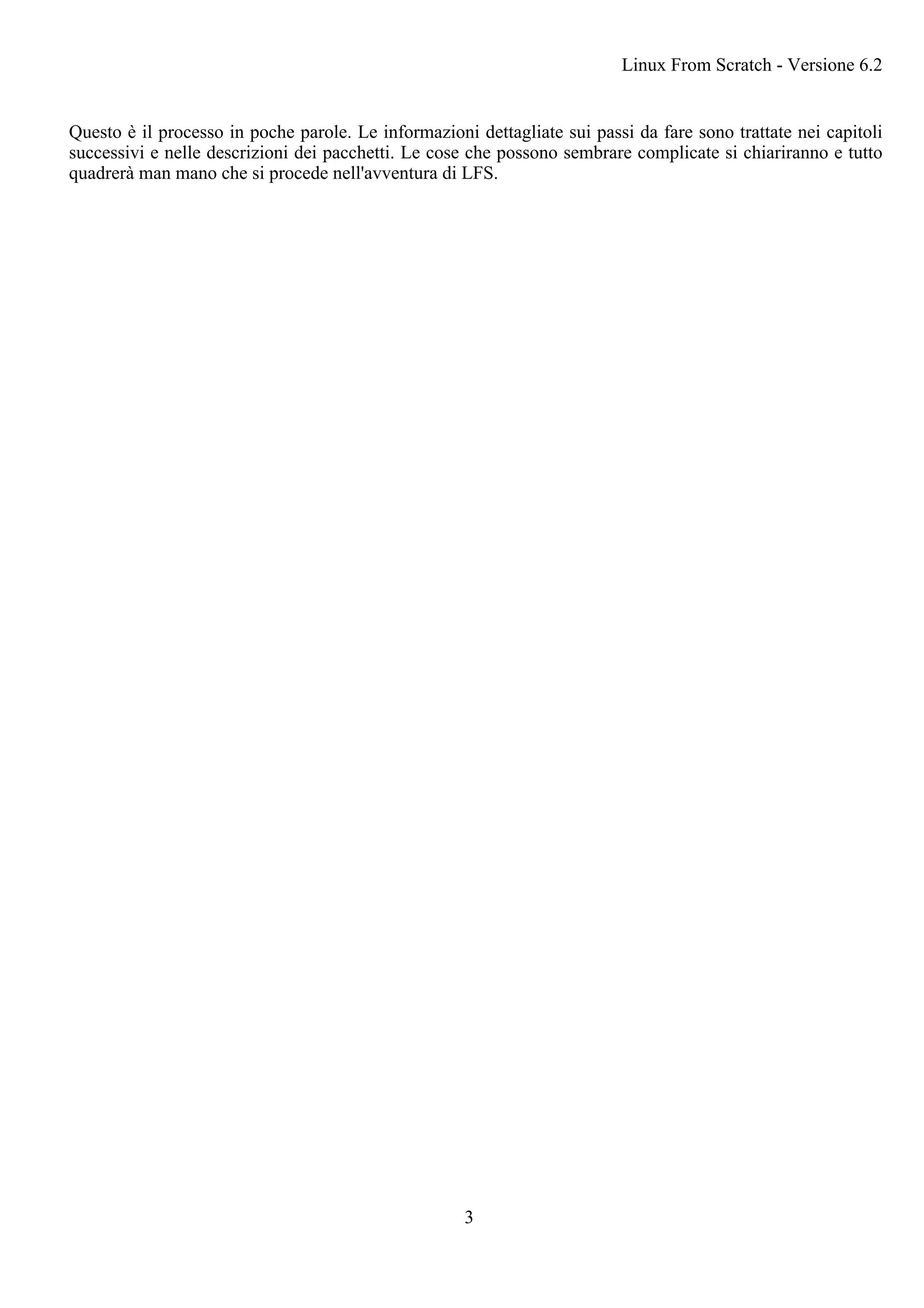 Questo è il processo in poche parole. Le informazioni dettagliate sui passi da fare sono trattate nei capitoli
successivi e nelle descrizioni dei pacchetti. Le cose che possono sembrare complicate si chiariranno e tutto
quadrerà man mano che si procede nell'avventura di LFS.
Linux From Scratch - Versione 6.2
3
 