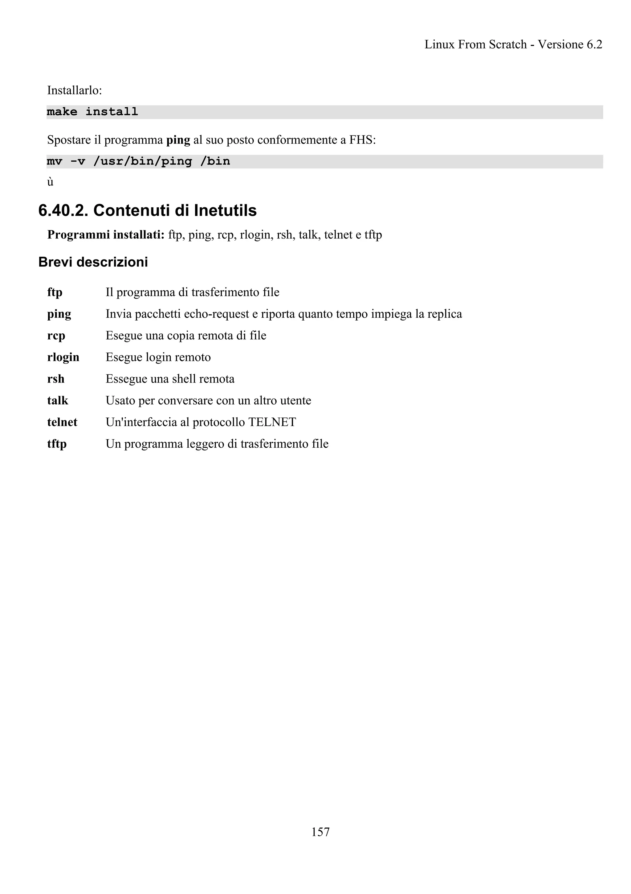 Installarlo:
make install
Spostare il programma ping al suo posto conformemente a FHS:
mv -v /usr/bin/ping /bin
ù
6.40.2. Contenuti di Inetutils
Programmi installati: ftp, ping, rcp, rlogin, rsh, talk, telnet e tftp
Brevi descrizioni
ftp Il programma di trasferimento file
ping Invia pacchetti echo-request e riporta quanto tempo impiega la replica
rcp Esegue una copia remota di file
rlogin Esegue login remoto
rsh Essegue una shell remota
talk Usato per conversare con un altro utente
telnet Un'interfaccia al protocollo TELNET
tftp Un programma leggero di trasferimento file
Linux From Scratch - Versione 6.2
157
 