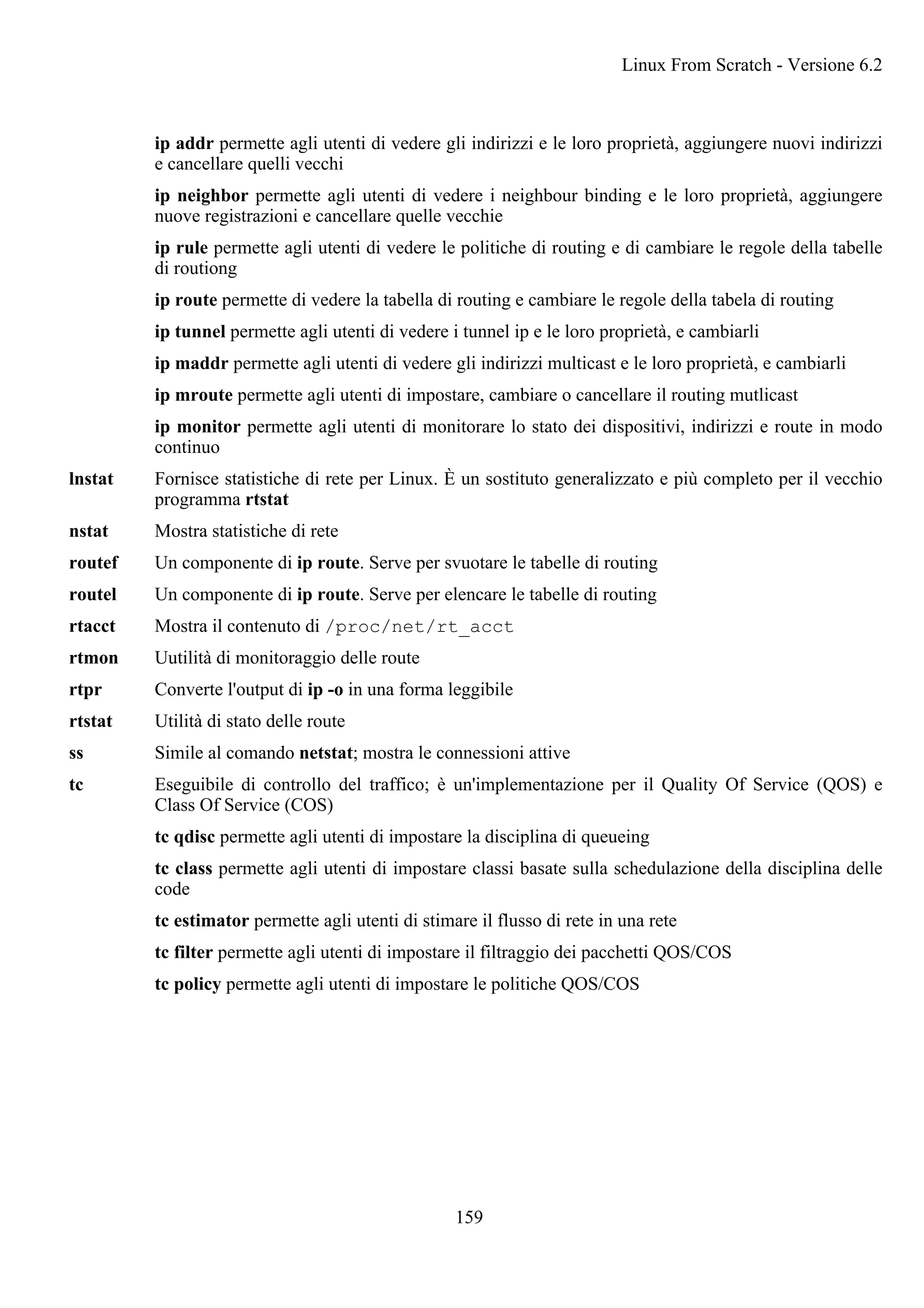 ip addr permette agli utenti di vedere gli indirizzi e le loro proprietà, aggiungere nuovi indirizzi
e cancellare quelli vecchi
ip neighbor permette agli utenti di vedere i neighbour binding e le loro proprietà, aggiungere
nuove registrazioni e cancellare quelle vecchie
ip rule permette agli utenti di vedere le politiche di routing e di cambiare le regole della tabelle
di routiong
ip route permette di vedere la tabella di routing e cambiare le regole della tabela di routing
ip tunnel permette agli utenti di vedere i tunnel ip e le loro proprietà, e cambiarli
ip maddr permette agli utenti di vedere gli indirizzi multicast e le loro proprietà, e cambiarli
ip mroute permette agli utenti di impostare, cambiare o cancellare il routing mutlicast
ip monitor permette agli utenti di monitorare lo stato dei dispositivi, indirizzi e route in modo
continuo
lnstat Fornisce statistiche di rete per Linux. È un sostituto generalizzato e più completo per il vecchio
programma rtstat
nstat Mostra statistiche di rete
routef Un componente di ip route. Serve per svuotare le tabelle di routing
routel Un componente di ip route. Serve per elencare le tabelle di routing
rtacct Mostra il contenuto di /proc/net/rt_acct
rtmon Uutilità di monitoraggio delle route
rtpr Converte l'output di ip -o in una forma leggibile
rtstat Utilità di stato delle route
ss Simile al comando netstat; mostra le connessioni attive
tc Eseguibile di controllo del traffico; è un'implementazione per il Quality Of Service (QOS) e
Class Of Service (COS)
tc qdisc permette agli utenti di impostare la disciplina di queueing
tc class permette agli utenti di impostare classi basate sulla schedulazione della disciplina delle
code
tc estimator permette agli utenti di stimare il flusso di rete in una rete
tc filter permette agli utenti di impostare il filtraggio dei pacchetti QOS/COS
tc policy permette agli utenti di impostare le politiche QOS/COS
Linux From Scratch - Versione 6.2
159
 