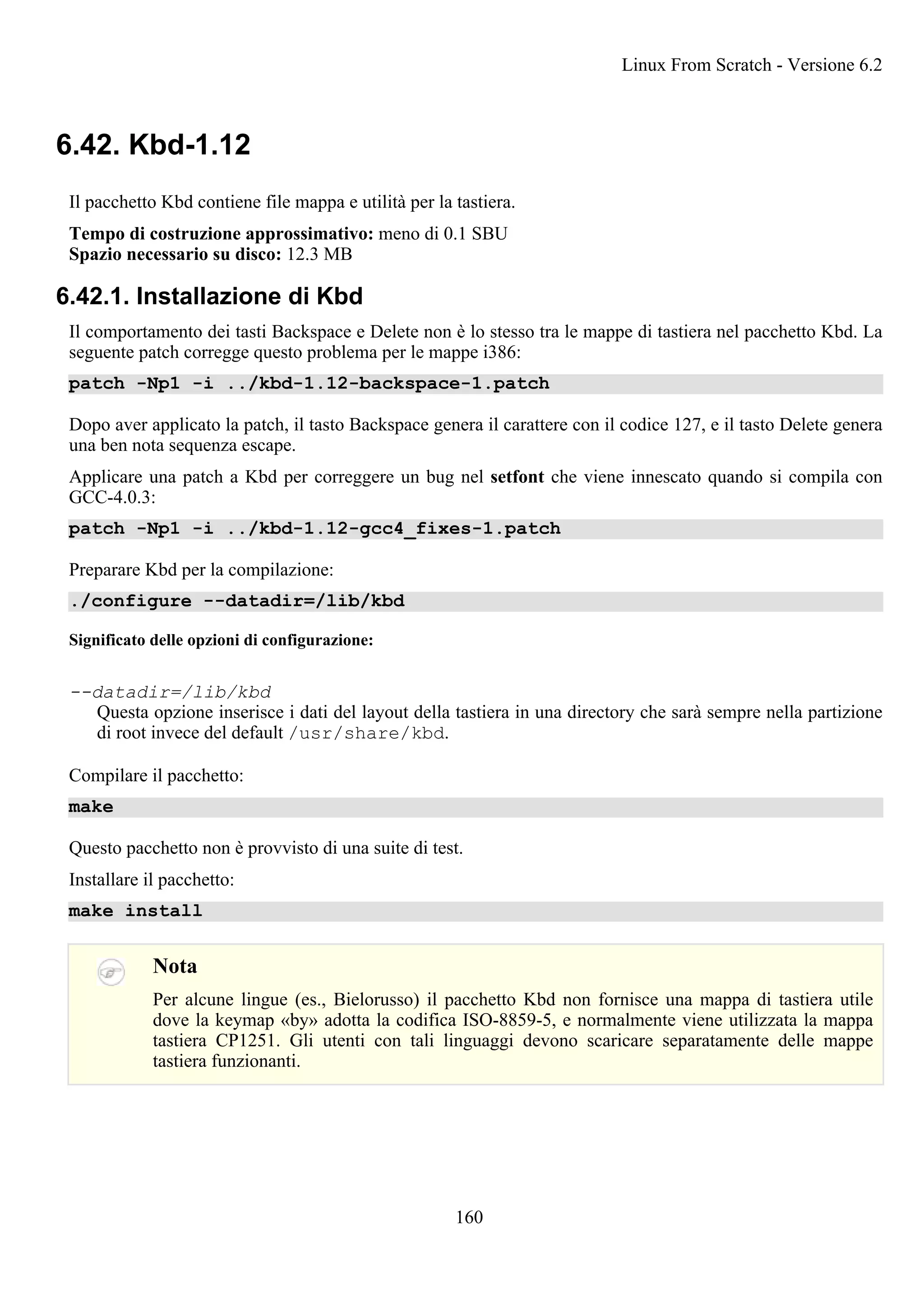6.42. Kbd-1.12
Il pacchetto Kbd contiene file mappa e utilità per la tastiera.
Tempo di costruzione approssimativo: meno di 0.1 SBU
Spazio necessario su disco: 12.3 MB
6.42.1. Installazione di Kbd
Il comportamento dei tasti Backspace e Delete non è lo stesso tra le mappe di tastiera nel pacchetto Kbd. La
seguente patch corregge questo problema per le mappe i386:
patch -Np1 -i ../kbd-1.12-backspace-1.patch
Dopo aver applicato la patch, il tasto Backspace genera il carattere con il codice 127, e il tasto Delete genera
una ben nota sequenza escape.
Applicare una patch a Kbd per correggere un bug nel setfont che viene innescato quando si compila con
GCC-4.0.3:
patch -Np1 -i ../kbd-1.12-gcc4_fixes-1.patch
Preparare Kbd per la compilazione:
./configure --datadir=/lib/kbd
Significato delle opzioni di configurazione:
--datadir=/lib/kbd
Questa opzione inserisce i dati del layout della tastiera in una directory che sarà sempre nella partizione
di root invece del default /usr/share/kbd.
Compilare il pacchetto:
make
Questo pacchetto non è provvisto di una suite di test.
Installare il pacchetto:
make install
Nota
Per alcune lingue (es., Bielorusso) il pacchetto Kbd non fornisce una mappa di tastiera utile
dove la keymap «by» adotta la codifica ISO-8859-5, e normalmente viene utilizzata la mappa
tastiera CP1251. Gli utenti con tali linguaggi devono scaricare separatamente delle mappe
tastiera funzionanti.
Linux From Scratch - Versione 6.2
160
 