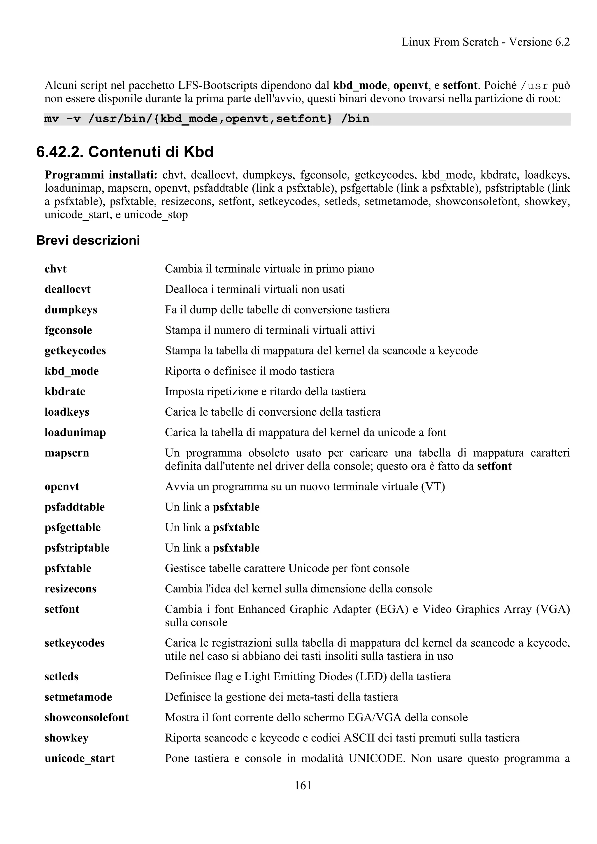 Alcuni script nel pacchetto LFS-Bootscripts dipendono dal kbd_mode, openvt, e setfont. Poiché /usr può
non essere disponile durante la prima parte dell'avvio, questi binari devono trovarsi nella partizione di root:
mv -v /usr/bin/{kbd_mode,openvt,setfont} /bin
6.42.2. Contenuti di Kbd
Programmi installati: chvt, deallocvt, dumpkeys, fgconsole, getkeycodes, kbd_mode, kbdrate, loadkeys,
loadunimap, mapscrn, openvt, psfaddtable (link a psfxtable), psfgettable (link a psfxtable), psfstriptable (link
a psfxtable), psfxtable, resizecons, setfont, setkeycodes, setleds, setmetamode, showconsolefont, showkey,
unicode_start, e unicode_stop
Brevi descrizioni
chvt Cambia il terminale virtuale in primo piano
deallocvt Dealloca i terminali virtuali non usati
dumpkeys Fa il dump delle tabelle di conversione tastiera
fgconsole Stampa il numero di terminali virtuali attivi
getkeycodes Stampa la tabella di mappatura del kernel da scancode a keycode
kbd_mode Riporta o definisce il modo tastiera
kbdrate Imposta ripetizione e ritardo della tastiera
loadkeys Carica le tabelle di conversione della tastiera
loadunimap Carica la tabella di mappatura del kernel da unicode a font
mapscrn Un programma obsoleto usato per caricare una tabella di mappatura caratteri
definita dall'utente nel driver della console; questo ora è fatto da setfont
openvt Avvia un programma su un nuovo terminale virtuale (VT)
psfaddtable Un link a psfxtable
psfgettable Un link a psfxtable
psfstriptable Un link a psfxtable
psfxtable Gestisce tabelle carattere Unicode per font console
resizecons Cambia l'idea del kernel sulla dimensione della console
setfont Cambia i font Enhanced Graphic Adapter (EGA) e Video Graphics Array (VGA)
sulla console
setkeycodes Carica le registrazioni sulla tabella di mappatura del kernel da scancode a keycode,
utile nel caso si abbiano dei tasti insoliti sulla tastiera in uso
setleds Definisce flag e Light Emitting Diodes (LED) della tastiera
setmetamode Definisce la gestione dei meta-tasti della tastiera
showconsolefont Mostra il font corrente dello schermo EGA/VGA della console
showkey Riporta scancode e keycode e codici ASCII dei tasti premuti sulla tastiera
unicode_start Pone tastiera e console in modalità UNICODE. Non usare questo programma a
Linux From Scratch - Versione 6.2
161
 