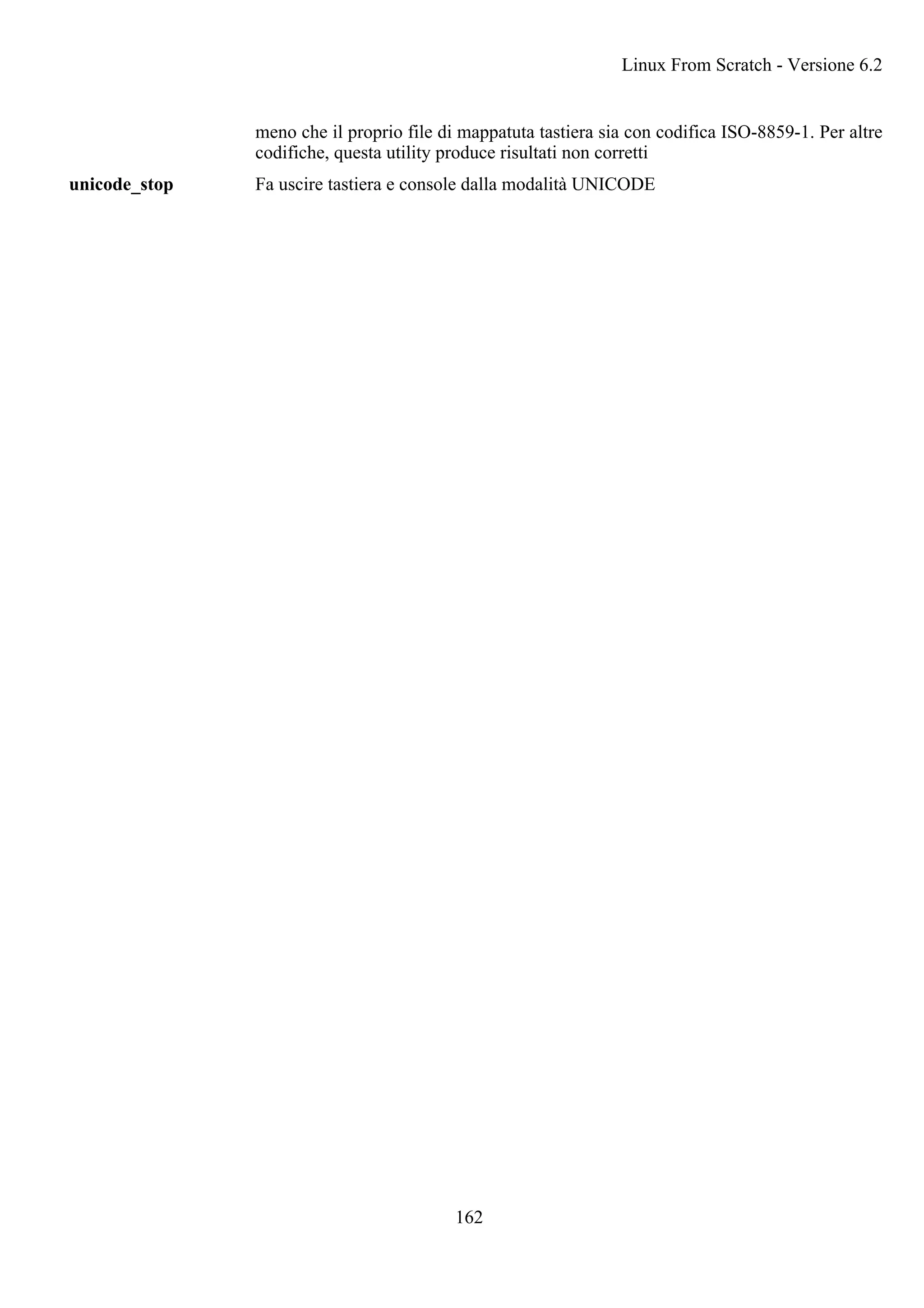 meno che il proprio file di mappatuta tastiera sia con codifica ISO-8859-1. Per altre
codifiche, questa utility produce risultati non corretti
unicode_stop Fa uscire tastiera e console dalla modalità UNICODE
Linux From Scratch - Versione 6.2
162
 