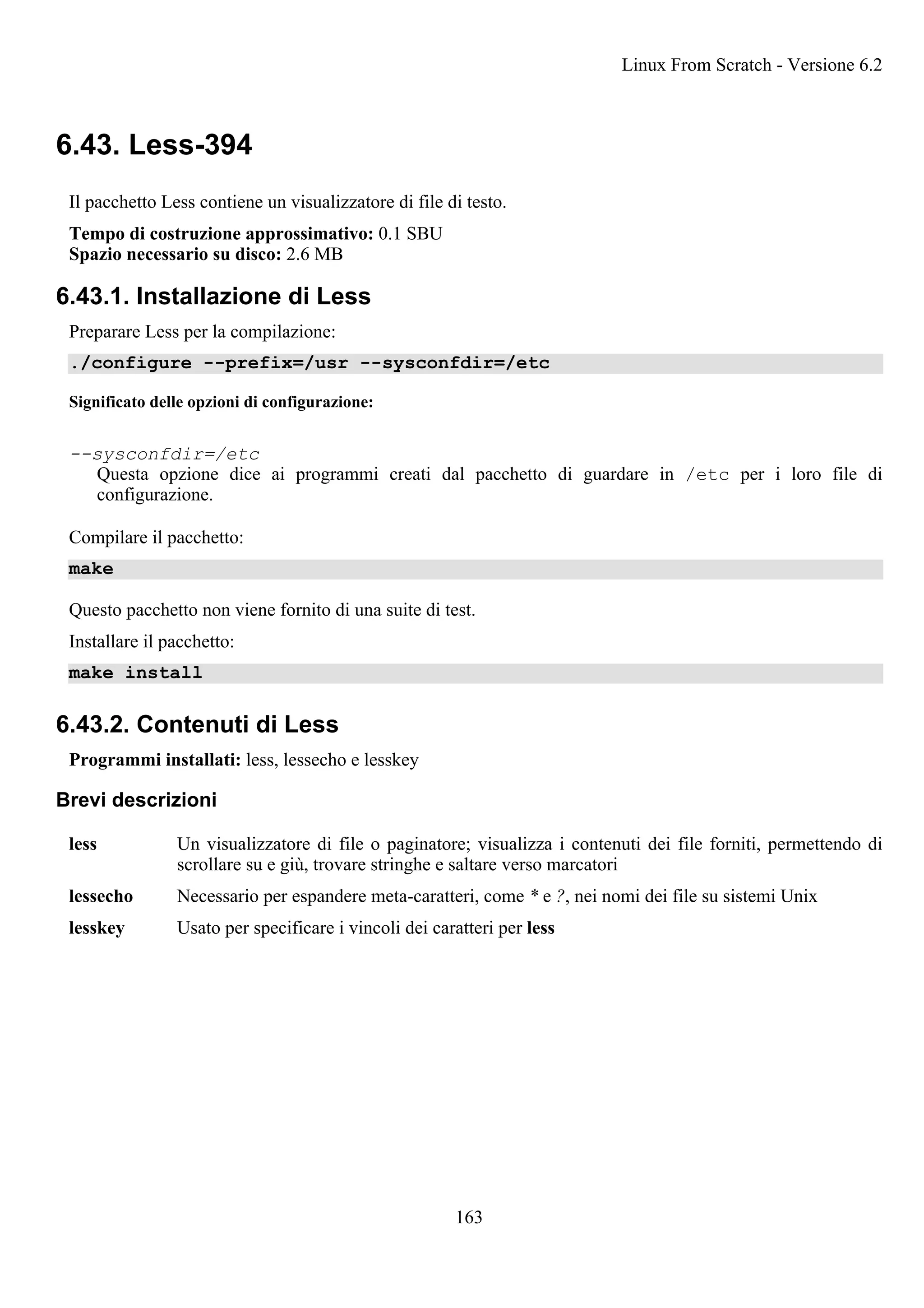 6.43. Less-394
Il pacchetto Less contiene un visualizzatore di file di testo.
Tempo di costruzione approssimativo: 0.1 SBU
Spazio necessario su disco: 2.6 MB
6.43.1. Installazione di Less
Preparare Less per la compilazione:
./configure --prefix=/usr --sysconfdir=/etc
Significato delle opzioni di configurazione:
--sysconfdir=/etc
Questa opzione dice ai programmi creati dal pacchetto di guardare in /etc per i loro file di
configurazione.
Compilare il pacchetto:
make
Questo pacchetto non viene fornito di una suite di test.
Installare il pacchetto:
make install
6.43.2. Contenuti di Less
Programmi installati: less, lessecho e lesskey
Brevi descrizioni
less Un visualizzatore di file o paginatore; visualizza i contenuti dei file forniti, permettendo di
scrollare su e giù, trovare stringhe e saltare verso marcatori
lessecho Necessario per espandere meta-caratteri, come * e ?, nei nomi dei file su sistemi Unix
lesskey Usato per specificare i vincoli dei caratteri per less
Linux From Scratch - Versione 6.2
163
 