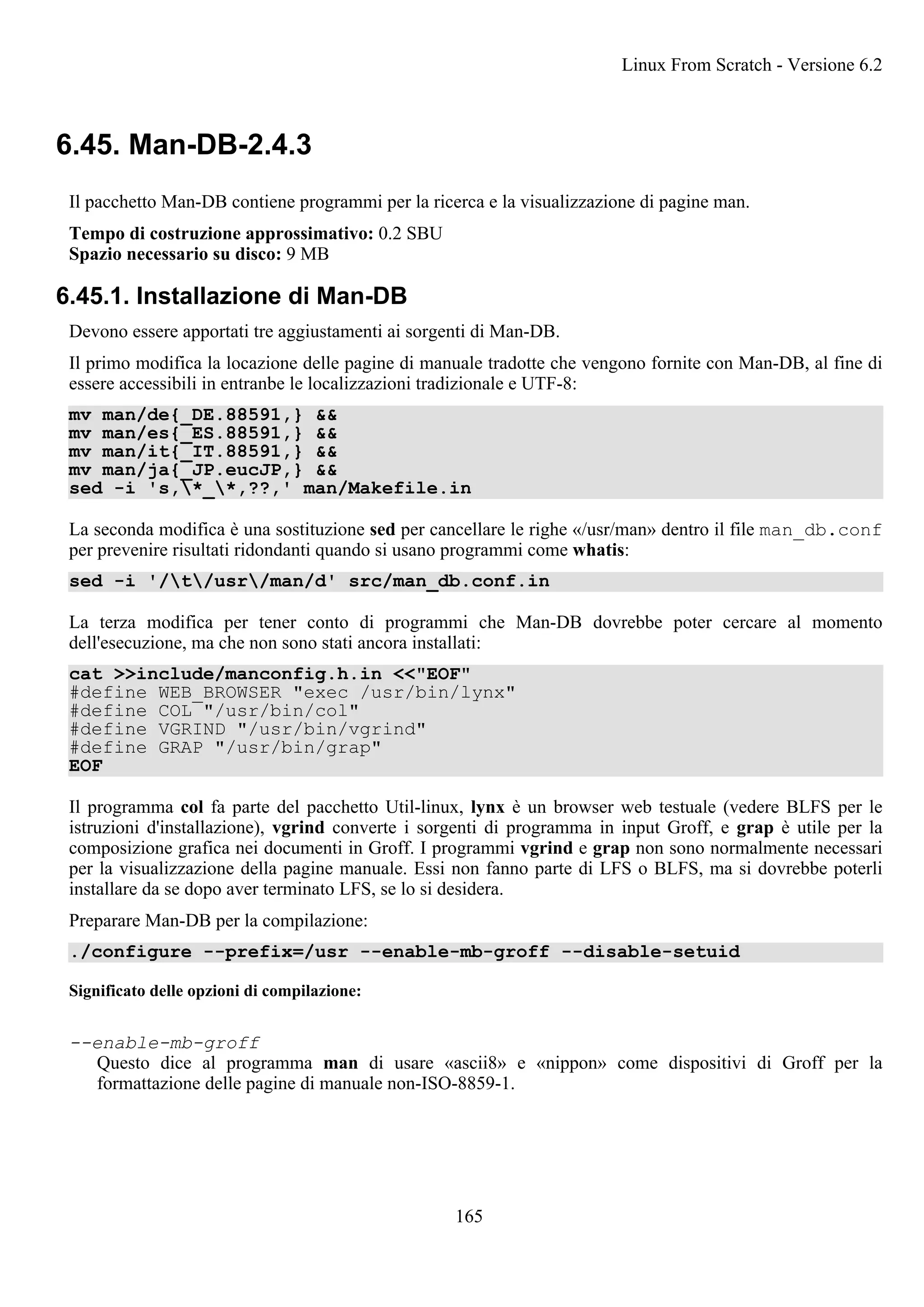 6.45. Man-DB-2.4.3
Il pacchetto Man-DB contiene programmi per la ricerca e la visualizzazione di pagine man.
Tempo di costruzione approssimativo: 0.2 SBU
Spazio necessario su disco: 9 MB
6.45.1. Installazione di Man-DB
Devono essere apportati tre aggiustamenti ai sorgenti di Man-DB.
Il primo modifica la locazione delle pagine di manuale tradotte che vengono fornite con Man-DB, al fine di
essere accessibili in entranbe le localizzazioni tradizionale e UTF-8:
mv man/de{_DE.88591,} &&
mv man/es{_ES.88591,} &&
mv man/it{_IT.88591,} &&
mv man/ja{_JP.eucJP,} &&
sed -i 's,*_*,??,' man/Makefile.in
La seconda modifica è una sostituzione sed per cancellare le righe «/usr/man» dentro il file man_db.conf
per prevenire risultati ridondanti quando si usano programmi come whatis:
sed -i '/t/usr/man/d' src/man_db.conf.in
La terza modifica per tener conto di programmi che Man-DB dovrebbe poter cercare al momento
dell'esecuzione, ma che non sono stati ancora installati:
cat >>include/manconfig.h.in <<"EOF"
#define WEB_BROWSER "exec /usr/bin/lynx"
#define COL "/usr/bin/col"
#define VGRIND "/usr/bin/vgrind"
#define GRAP "/usr/bin/grap"
EOF
Il programma col fa parte del pacchetto Util-linux, lynx è un browser web testuale (vedere BLFS per le
istruzioni d'installazione), vgrind converte i sorgenti di programma in input Groff, e grap è utile per la
composizione grafica nei documenti in Groff. I programmi vgrind e grap non sono normalmente necessari
per la visualizzazione della pagine manuale. Essi non fanno parte di LFS o BLFS, ma si dovrebbe poterli
installare da se dopo aver terminato LFS, se lo si desidera.
Preparare Man-DB per la compilazione:
./configure --prefix=/usr --enable-mb-groff --disable-setuid
Significato delle opzioni di compilazione:
--enable-mb-groff
Questo dice al programma man di usare «ascii8» e «nippon» come dispositivi di Groff per la
formattazione delle pagine di manuale non-ISO-8859-1.
Linux From Scratch - Versione 6.2
165
 