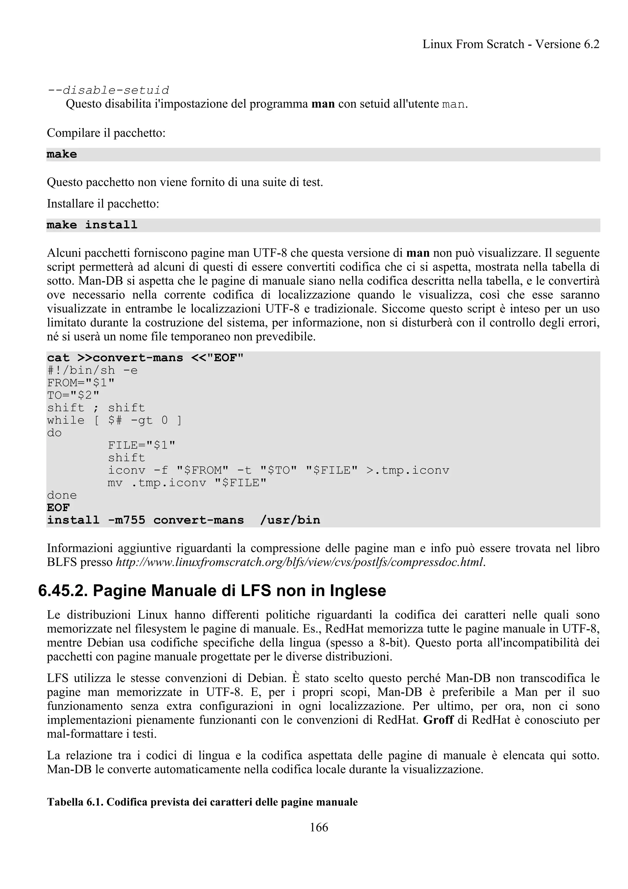--disable-setuid
Questo disabilita i'impostazione del programma man con setuid all'utente man.
Compilare il pacchetto:
make
Questo pacchetto non viene fornito di una suite di test.
Installare il pacchetto:
make install
Alcuni pacchetti forniscono pagine man UTF-8 che questa versione di man non può visualizzare. Il seguente
script permetterà ad alcuni di questi di essere convertiti codifica che ci si aspetta, mostrata nella tabella di
sotto. Man-DB si aspetta che le pagine di manuale siano nella codifica descritta nella tabella, e le convertirà
ove necessario nella corrente codifica di localizzazione quando le visualizza, così che esse saranno
visualizzate in entrambe le localizzazioni UTF-8 e tradizionale. Siccome questo script è inteso per un uso
limitato durante la costruzione del sistema, per informazione, non si disturberà con il controllo degli errori,
né si userà un nome file temporaneo non prevedibile.
cat >>convert-mans <<"EOF"
#!/bin/sh -e
FROM="$1"
TO="$2"
shift ; shift
while [ $# -gt 0 ]
do
FILE="$1"
shift
iconv -f "$FROM" -t "$TO" "$FILE" >.tmp.iconv
mv .tmp.iconv "$FILE"
done
EOF
install -m755 convert-mans /usr/bin
Informazioni aggiuntive riguardanti la compressione delle pagine man e info può essere trovata nel libro
BLFS presso http://www.linuxfromscratch.org/blfs/view/cvs/postlfs/compressdoc.html.
6.45.2. Pagine Manuale di LFS non in Inglese
Le distribuzioni Linux hanno differenti politiche riguardanti la codifica dei caratteri nelle quali sono
memorizzate nel filesystem le pagine di manuale. Es., RedHat memorizza tutte le pagine manuale in UTF-8,
mentre Debian usa codifiche specifiche della lingua (spesso a 8-bit). Questo porta all'incompatibilità dei
pacchetti con pagine manuale progettate per le diverse distribuzioni.
LFS utilizza le stesse convenzioni di Debian. È stato scelto questo perché Man-DB non transcodifica le
pagine man memorizzate in UTF-8. E, per i propri scopi, Man-DB è preferibile a Man per il suo
funzionamento senza extra configurazioni in ogni localizzazione. Per ultimo, per ora, non ci sono
implementazioni pienamente funzionanti con le convenzioni di RedHat. Groff di RedHat è conosciuto per
mal-formattare i testi.
La relazione tra i codici di lingua e la codifica aspettata delle pagine di manuale è elencata qui sotto.
Man-DB le converte automaticamente nella codifica locale durante la visualizzazione.
Tabella 6.1. Codifica prevista dei caratteri delle pagine manuale
Linux From Scratch - Versione 6.2
166
 
