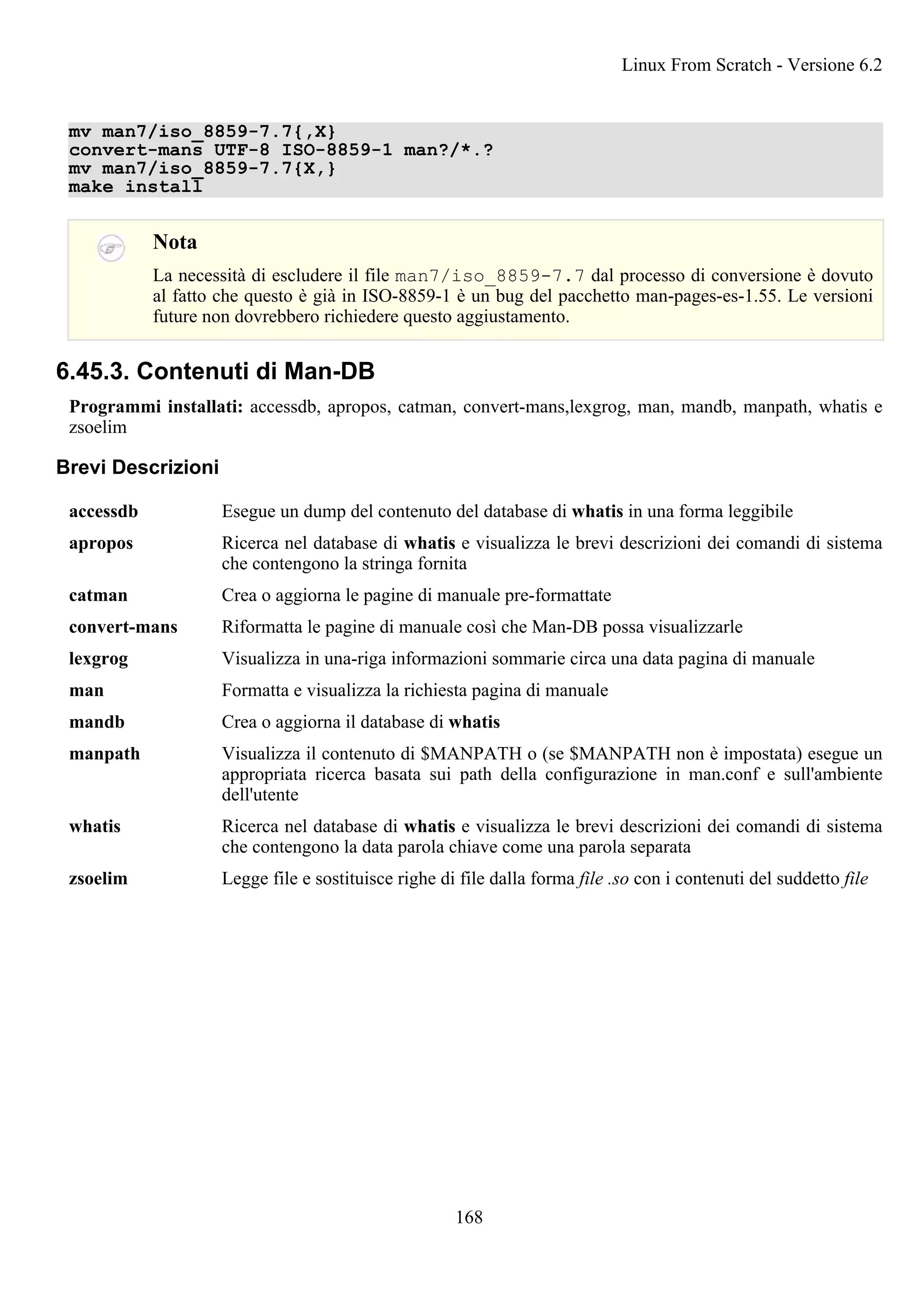 mv man7/iso_8859-7.7{,X}
convert-mans UTF-8 ISO-8859-1 man?/*.?
mv man7/iso_8859-7.7{X,}
make install
Nota
La necessità di escludere il file man7/iso_8859-7.7 dal processo di conversione è dovuto
al fatto che questo è già in ISO-8859-1 è un bug del pacchetto man-pages-es-1.55. Le versioni
future non dovrebbero richiedere questo aggiustamento.
6.45.3. Contenuti di Man-DB
Programmi installati: accessdb, apropos, catman, convert-mans,lexgrog, man, mandb, manpath, whatis e
zsoelim
Brevi Descrizioni
accessdb Esegue un dump del contenuto del database di whatis in una forma leggibile
apropos Ricerca nel database di whatis e visualizza le brevi descrizioni dei comandi di sistema
che contengono la stringa fornita
catman Crea o aggiorna le pagine di manuale pre-formattate
convert-mans Riformatta le pagine di manuale così che Man-DB possa visualizzarle
lexgrog Visualizza in una-riga informazioni sommarie circa una data pagina di manuale
man Formatta e visualizza la richiesta pagina di manuale
mandb Crea o aggiorna il database di whatis
manpath Visualizza il contenuto di $MANPATH o (se $MANPATH non è impostata) esegue un
appropriata ricerca basata sui path della configurazione in man.conf e sull'ambiente
dell'utente
whatis Ricerca nel database di whatis e visualizza le brevi descrizioni dei comandi di sistema
che contengono la data parola chiave come una parola separata
zsoelim Legge file e sostituisce righe di file dalla forma file .so con i contenuti del suddetto file
Linux From Scratch - Versione 6.2
168
 