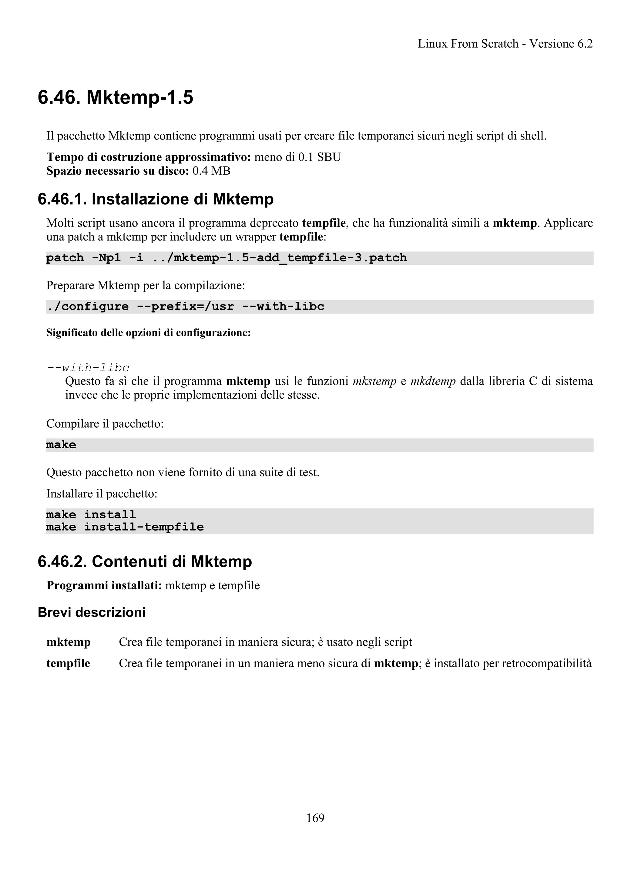 6.46. Mktemp-1.5
Il pacchetto Mktemp contiene programmi usati per creare file temporanei sicuri negli script di shell.
Tempo di costruzione approssimativo: meno di 0.1 SBU
Spazio necessario su disco: 0.4 MB
6.46.1. Installazione di Mktemp
Molti script usano ancora il programma deprecato tempfile, che ha funzionalità simili a mktemp. Applicare
una patch a mktemp per includere un wrapper tempfile:
patch -Np1 -i ../mktemp-1.5-add_tempfile-3.patch
Preparare Mktemp per la compilazione:
./configure --prefix=/usr --with-libc
Significato delle opzioni di configurazione:
--with-libc
Questo fa sì che il programma mktemp usi le funzioni mkstemp e mkdtemp dalla libreria C di sistema
invece che le proprie implementazioni delle stesse.
Compilare il pacchetto:
make
Questo pacchetto non viene fornito di una suite di test.
Installare il pacchetto:
make install
make install-tempfile
6.46.2. Contenuti di Mktemp
Programmi installati: mktemp e tempfile
Brevi descrizioni
mktemp Crea file temporanei in maniera sicura; è usato negli script
tempfile Crea file temporanei in un maniera meno sicura di mktemp; è installato per retrocompatibilità
Linux From Scratch - Versione 6.2
169
 