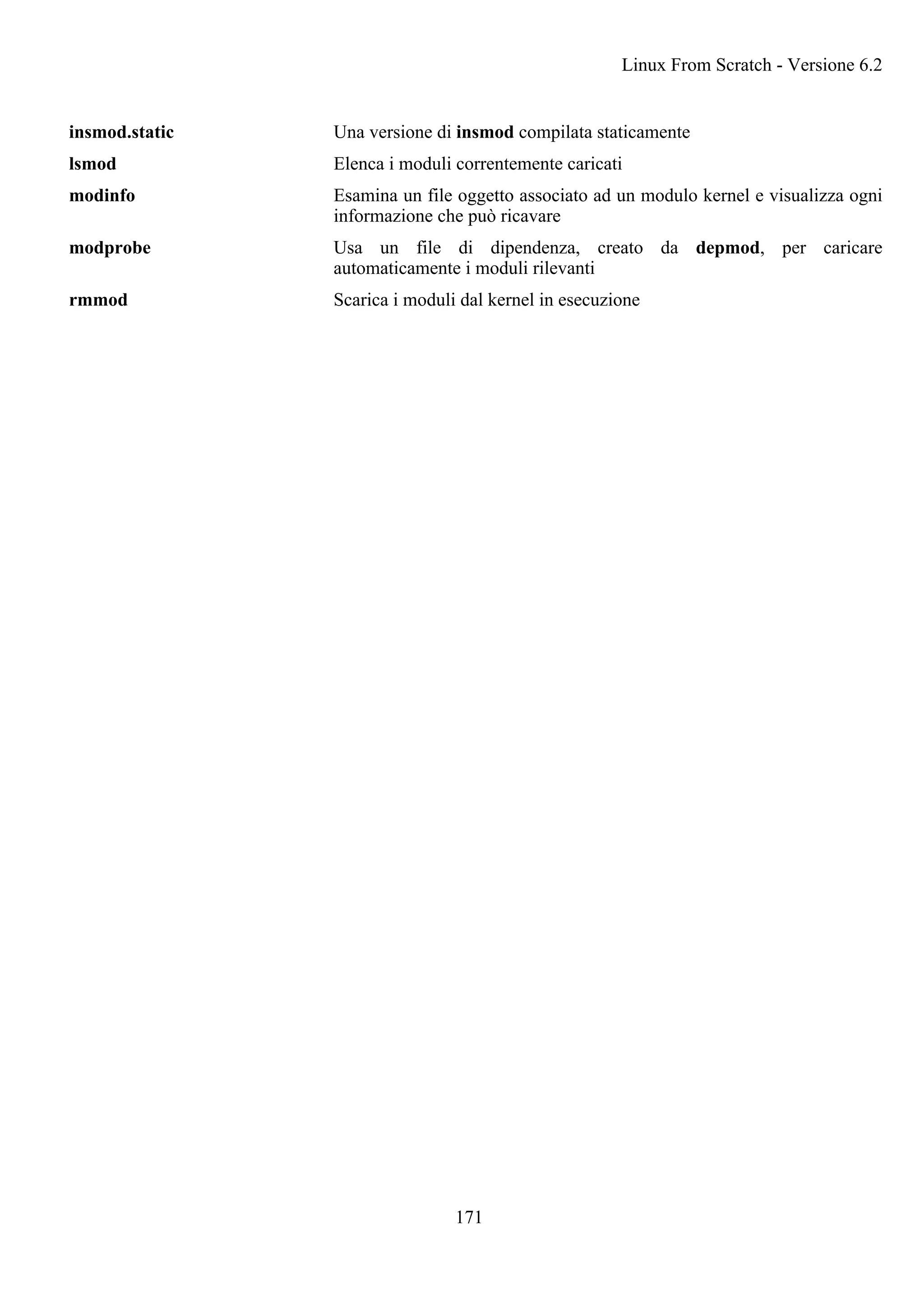 insmod.static Una versione di insmod compilata staticamente
lsmod Elenca i moduli correntemente caricati
modinfo Esamina un file oggetto associato ad un modulo kernel e visualizza ogni
informazione che può ricavare
modprobe Usa un file di dipendenza, creato da depmod, per caricare
automaticamente i moduli rilevanti
rmmod Scarica i moduli dal kernel in esecuzione
Linux From Scratch - Versione 6.2
171
 