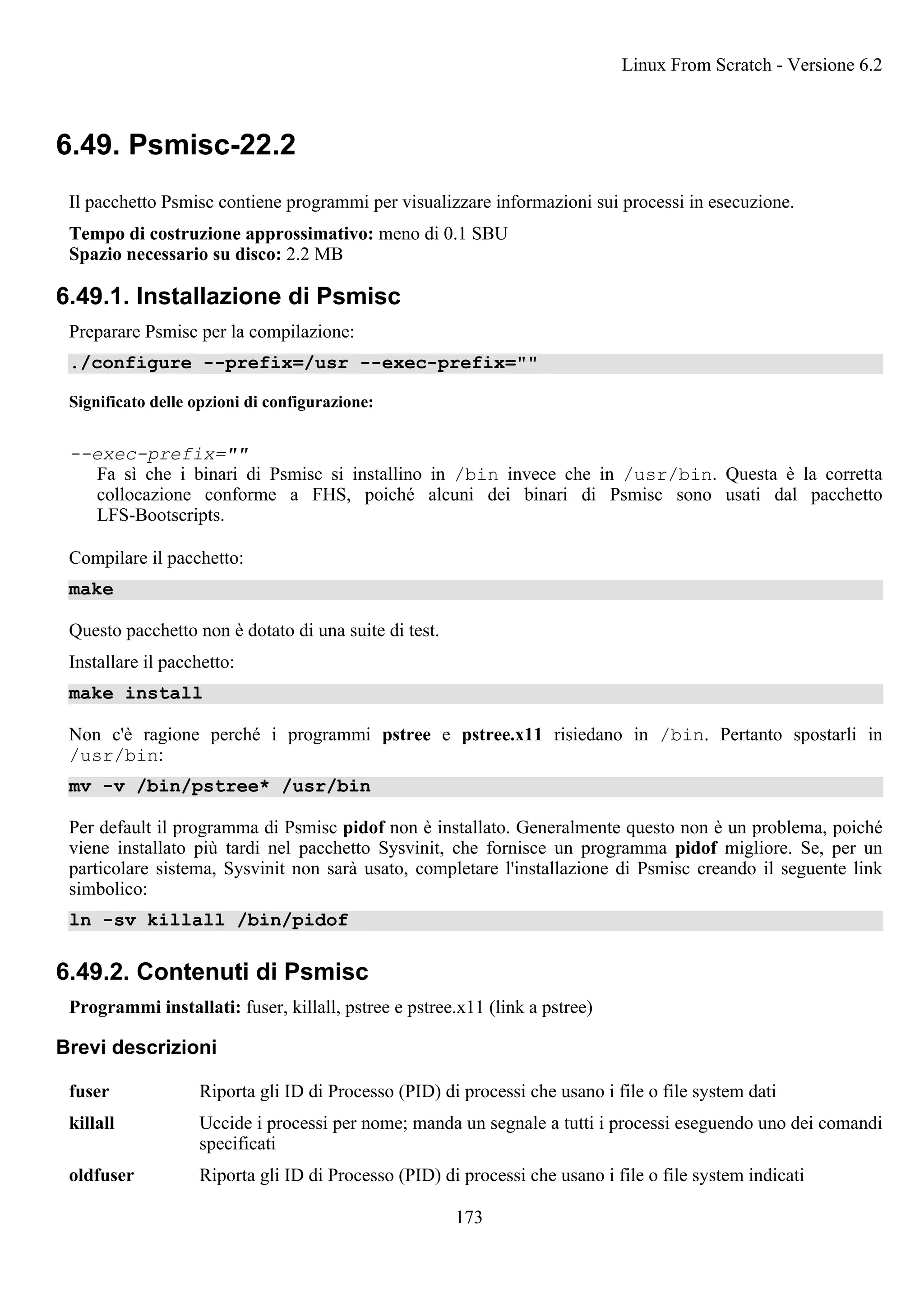 6.49. Psmisc-22.2
Il pacchetto Psmisc contiene programmi per visualizzare informazioni sui processi in esecuzione.
Tempo di costruzione approssimativo: meno di 0.1 SBU
Spazio necessario su disco: 2.2 MB
6.49.1. Installazione di Psmisc
Preparare Psmisc per la compilazione:
./configure --prefix=/usr --exec-prefix=""
Significato delle opzioni di configurazione:
--exec-prefix=""
Fa sì che i binari di Psmisc si installino in /bin invece che in /usr/bin. Questa è la corretta
collocazione conforme a FHS, poiché alcuni dei binari di Psmisc sono usati dal pacchetto
LFS-Bootscripts.
Compilare il pacchetto:
make
Questo pacchetto non è dotato di una suite di test.
Installare il pacchetto:
make install
Non c'è ragione perché i programmi pstree e pstree.x11 risiedano in /bin. Pertanto spostarli in
/usr/bin:
mv -v /bin/pstree* /usr/bin
Per default il programma di Psmisc pidof non è installato. Generalmente questo non è un problema, poiché
viene installato più tardi nel pacchetto Sysvinit, che fornisce un programma pidof migliore. Se, per un
particolare sistema, Sysvinit non sarà usato, completare l'installazione di Psmisc creando il seguente link
simbolico:
ln -sv killall /bin/pidof
6.49.2. Contenuti di Psmisc
Programmi installati: fuser, killall, pstree e pstree.x11 (link a pstree)
Brevi descrizioni
fuser Riporta gli ID di Processo (PID) di processi che usano i file o file system dati
killall Uccide i processi per nome; manda un segnale a tutti i processi eseguendo uno dei comandi
specificati
oldfuser Riporta gli ID di Processo (PID) di processi che usano i file o file system indicati
Linux From Scratch - Versione 6.2
173
 