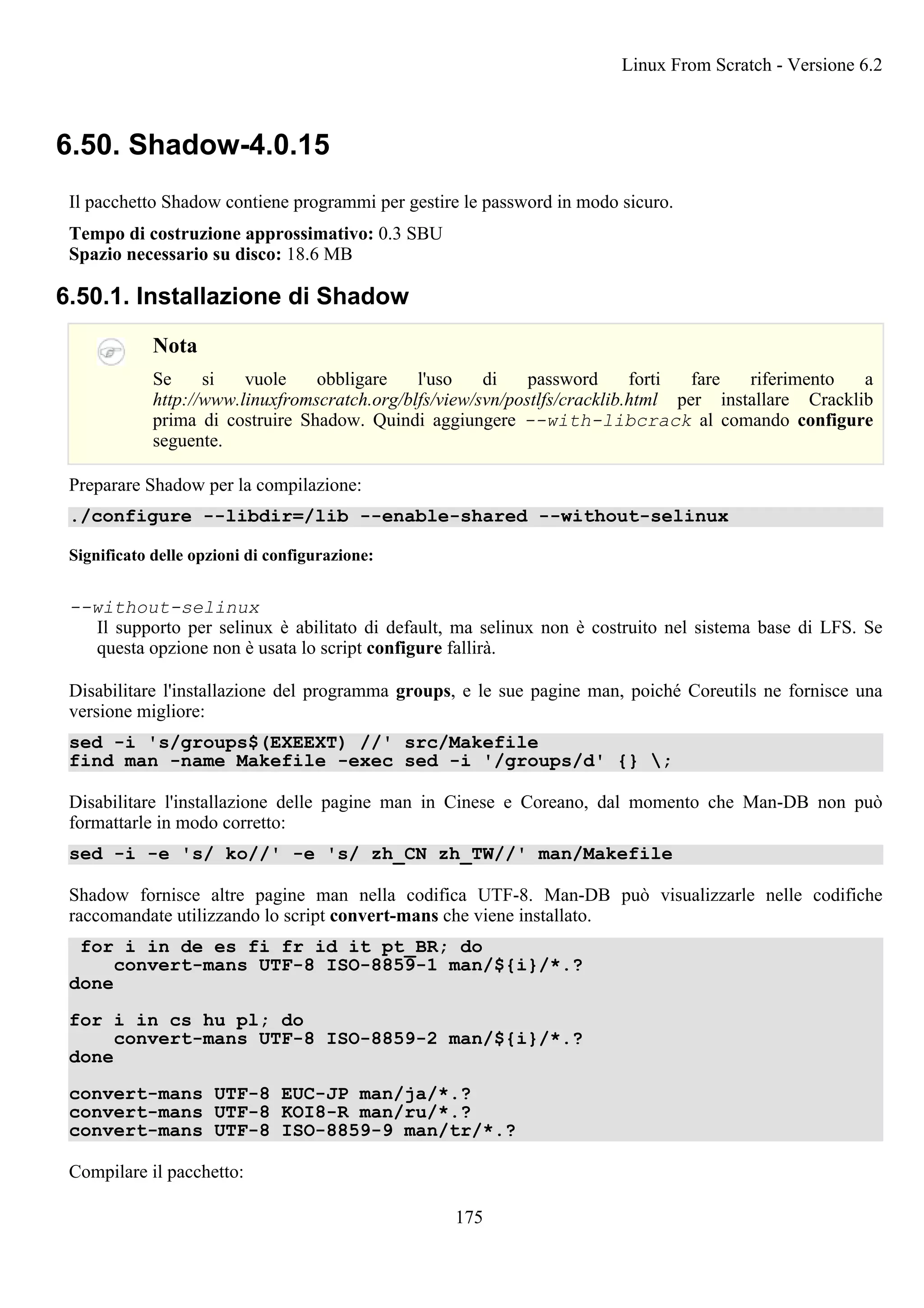 6.50. Shadow-4.0.15
Il pacchetto Shadow contiene programmi per gestire le password in modo sicuro.
Tempo di costruzione approssimativo: 0.3 SBU
Spazio necessario su disco: 18.6 MB
6.50.1. Installazione di Shadow
Nota
Se si vuole obbligare l'uso di password forti fare riferimento a
http://www.linuxfromscratch.org/blfs/view/svn/postlfs/cracklib.html per installare Cracklib
prima di costruire Shadow. Quindi aggiungere --with-libcrack al comando configure
seguente.
Preparare Shadow per la compilazione:
./configure --libdir=/lib --enable-shared --without-selinux
Significato delle opzioni di configurazione:
--without-selinux
Il supporto per selinux è abilitato di default, ma selinux non è costruito nel sistema base di LFS. Se
questa opzione non è usata lo script configure fallirà.
Disabilitare l'installazione del programma groups, e le sue pagine man, poiché Coreutils ne fornisce una
versione migliore:
sed -i 's/groups$(EXEEXT) //' src/Makefile
find man -name Makefile -exec sed -i '/groups/d' {} ;
Disabilitare l'installazione delle pagine man in Cinese e Coreano, dal momento che Man-DB non può
formattarle in modo corretto:
sed -i -e 's/ ko//' -e 's/ zh_CN zh_TW//' man/Makefile
Shadow fornisce altre pagine man nella codifica UTF-8. Man-DB può visualizzarle nelle codifiche
raccomandate utilizzando lo script convert-mans che viene installato.
for i in de es fi fr id it pt_BR; do
convert-mans UTF-8 ISO-8859-1 man/${i}/*.?
done
for i in cs hu pl; do
convert-mans UTF-8 ISO-8859-2 man/${i}/*.?
done
convert-mans UTF-8 EUC-JP man/ja/*.?
convert-mans UTF-8 KOI8-R man/ru/*.?
convert-mans UTF-8 ISO-8859-9 man/tr/*.?
Compilare il pacchetto:
Linux From Scratch - Versione 6.2
175
 