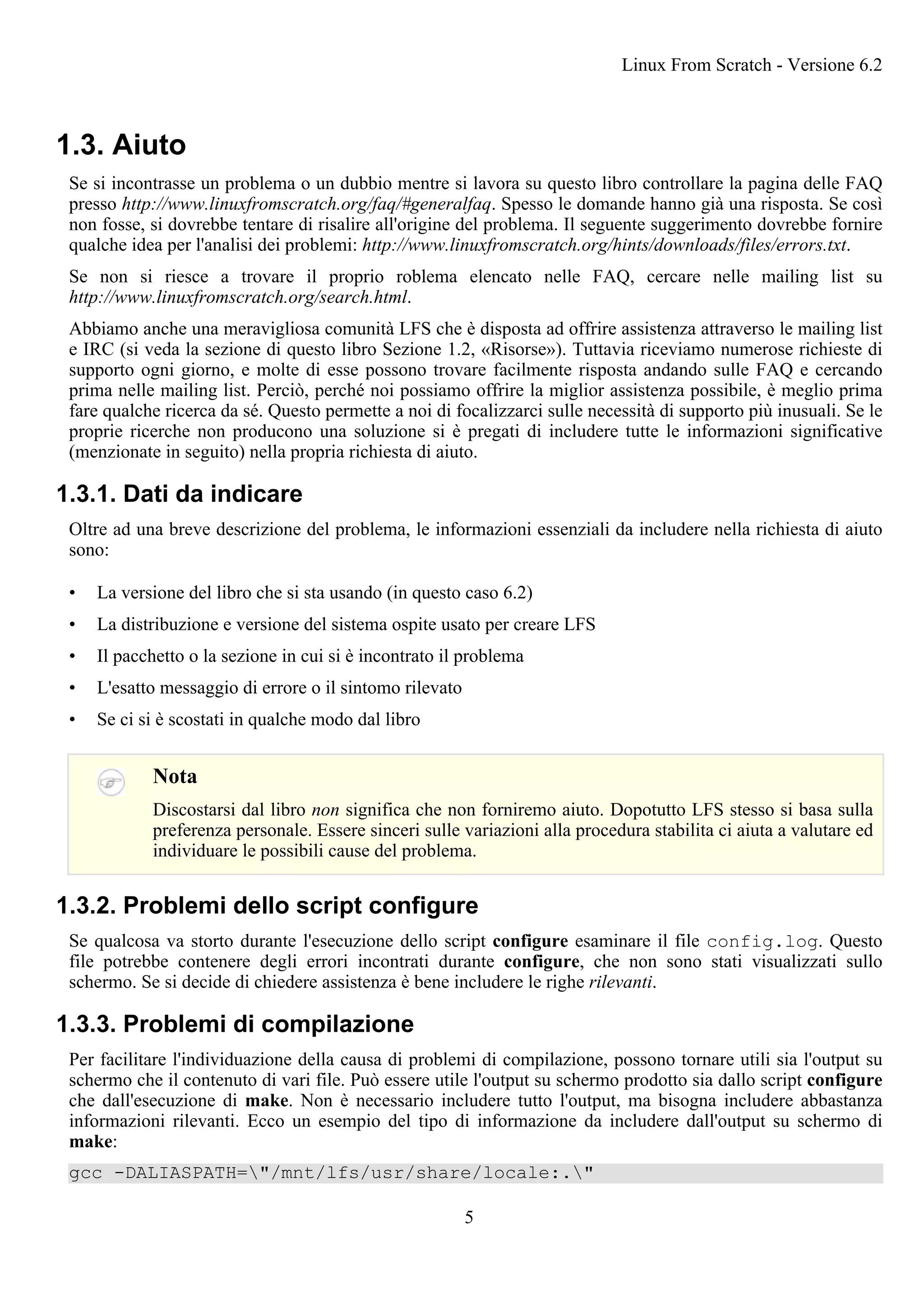 1.3. Aiuto
Se si incontrasse un problema o un dubbio mentre si lavora su questo libro controllare la pagina delle FAQ
presso http://www.linuxfromscratch.org/faq/#generalfaq. Spesso le domande hanno già una risposta. Se così
non fosse, si dovrebbe tentare di risalire all'origine del problema. Il seguente suggerimento dovrebbe fornire
qualche idea per l'analisi dei problemi: http://www.linuxfromscratch.org/hints/downloads/files/errors.txt.
Se non si riesce a trovare il proprio roblema elencato nelle FAQ, cercare nelle mailing list su
http://www.linuxfromscratch.org/search.html.
Abbiamo anche una meravigliosa comunità LFS che è disposta ad offrire assistenza attraverso le mailing list
e IRC (si veda la sezione di questo libro Sezione 1.2, «Risorse»). Tuttavia riceviamo numerose richieste di
supporto ogni giorno, e molte di esse possono trovare facilmente risposta andando sulle FAQ e cercando
prima nelle mailing list. Perciò, perché noi possiamo offrire la miglior assistenza possibile, è meglio prima
fare qualche ricerca da sé. Questo permette a noi di focalizzarci sulle necessità di supporto più inusuali. Se le
proprie ricerche non producono una soluzione si è pregati di includere tutte le informazioni significative
(menzionate in seguito) nella propria richiesta di aiuto.
1.3.1. Dati da indicare
Oltre ad una breve descrizione del problema, le informazioni essenziali da includere nella richiesta di aiuto
sono:
• La versione del libro che si sta usando (in questo caso 6.2)
• La distribuzione e versione del sistema ospite usato per creare LFS
• Il pacchetto o la sezione in cui si è incontrato il problema
• L'esatto messaggio di errore o il sintomo rilevato
• Se ci si è scostati in qualche modo dal libro
Nota
Discostarsi dal libro non significa che non forniremo aiuto. Dopotutto LFS stesso si basa sulla
preferenza personale. Essere sinceri sulle variazioni alla procedura stabilita ci aiuta a valutare ed
individuare le possibili cause del problema.
1.3.2. Problemi dello script configure
Se qualcosa va storto durante l'esecuzione dello script configure esaminare il file config.log. Questo
file potrebbe contenere degli errori incontrati durante configure, che non sono stati visualizzati sullo
schermo. Se si decide di chiedere assistenza è bene includere le righe rilevanti.
1.3.3. Problemi di compilazione
Per facilitare l'individuazione della causa di problemi di compilazione, possono tornare utili sia l'output su
schermo che il contenuto di vari file. Può essere utile l'output su schermo prodotto sia dallo script configure
che dall'esecuzione di make. Non è necessario includere tutto l'output, ma bisogna includere abbastanza
informazioni rilevanti. Ecco un esempio del tipo di informazione da includere dall'output su schermo di
make:
gcc -DALIASPATH="/mnt/lfs/usr/share/locale:."
Linux From Scratch - Versione 6.2
5
 