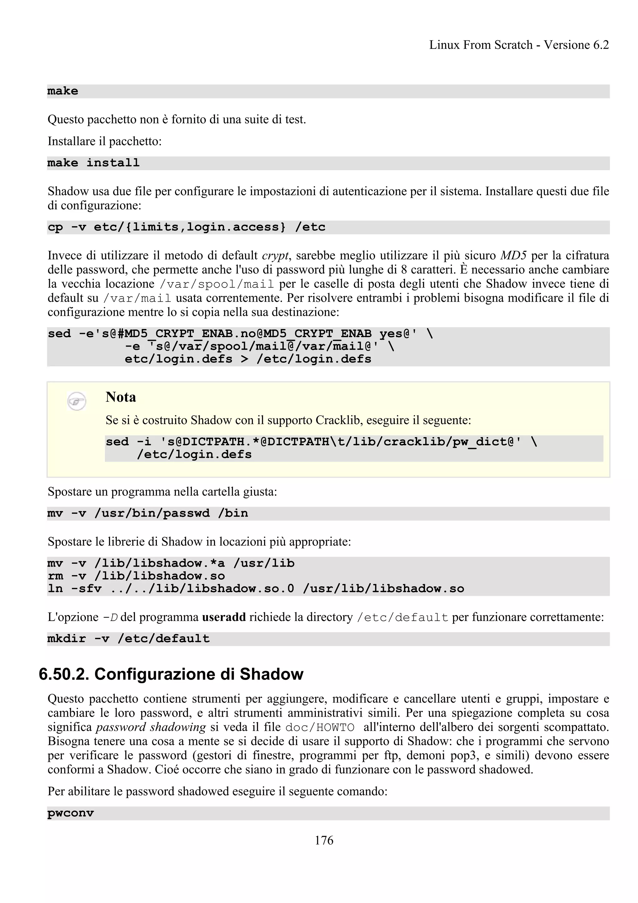 make
Questo pacchetto non è fornito di una suite di test.
Installare il pacchetto:
make install
Shadow usa due file per configurare le impostazioni di autenticazione per il sistema. Installare questi due file
di configurazione:
cp -v etc/{limits,login.access} /etc
Invece di utilizzare il metodo di default crypt, sarebbe meglio utilizzare il più sicuro MD5 per la cifratura
delle password, che permette anche l'uso di password più lunghe di 8 caratteri. È necessario anche cambiare
la vecchia locazione /var/spool/mail per le caselle di posta degli utenti che Shadow invece tiene di
default su /var/mail usata correntemente. Per risolvere entrambi i problemi bisogna modificare il file di
configurazione mentre lo si copia nella sua destinazione:
sed -e's@#MD5_CRYPT_ENAB.no@MD5_CRYPT_ENAB yes@' 
-e 's@/var/spool/mail@/var/mail@' 
etc/login.defs > /etc/login.defs
Nota
Se si è costruito Shadow con il supporto Cracklib, eseguire il seguente:
sed -i 's@DICTPATH.*@DICTPATHt/lib/cracklib/pw_dict@' 
/etc/login.defs
Spostare un programma nella cartella giusta:
mv -v /usr/bin/passwd /bin
Spostare le librerie di Shadow in locazioni più appropriate:
mv -v /lib/libshadow.*a /usr/lib
rm -v /lib/libshadow.so
ln -sfv ../../lib/libshadow.so.0 /usr/lib/libshadow.so
L'opzione -D del programma useradd richiede la directory /etc/default per funzionare correttamente:
mkdir -v /etc/default
6.50.2. Configurazione di Shadow
Questo pacchetto contiene strumenti per aggiungere, modificare e cancellare utenti e gruppi, impostare e
cambiare le loro password, e altri strumenti amministrativi simili. Per una spiegazione completa su cosa
significa password shadowing si veda il file doc/HOWTO all'interno dell'albero dei sorgenti scompattato.
Bisogna tenere una cosa a mente se si decide di usare il supporto di Shadow: che i programmi che servono
per verificare le password (gestori di finestre, programmi per ftp, demoni pop3, e simili) devono essere
conformi a Shadow. Cioé occorre che siano in grado di funzionare con le password shadowed.
Per abilitare le password shadowed eseguire il seguente comando:
pwconv
Linux From Scratch - Versione 6.2
176
 