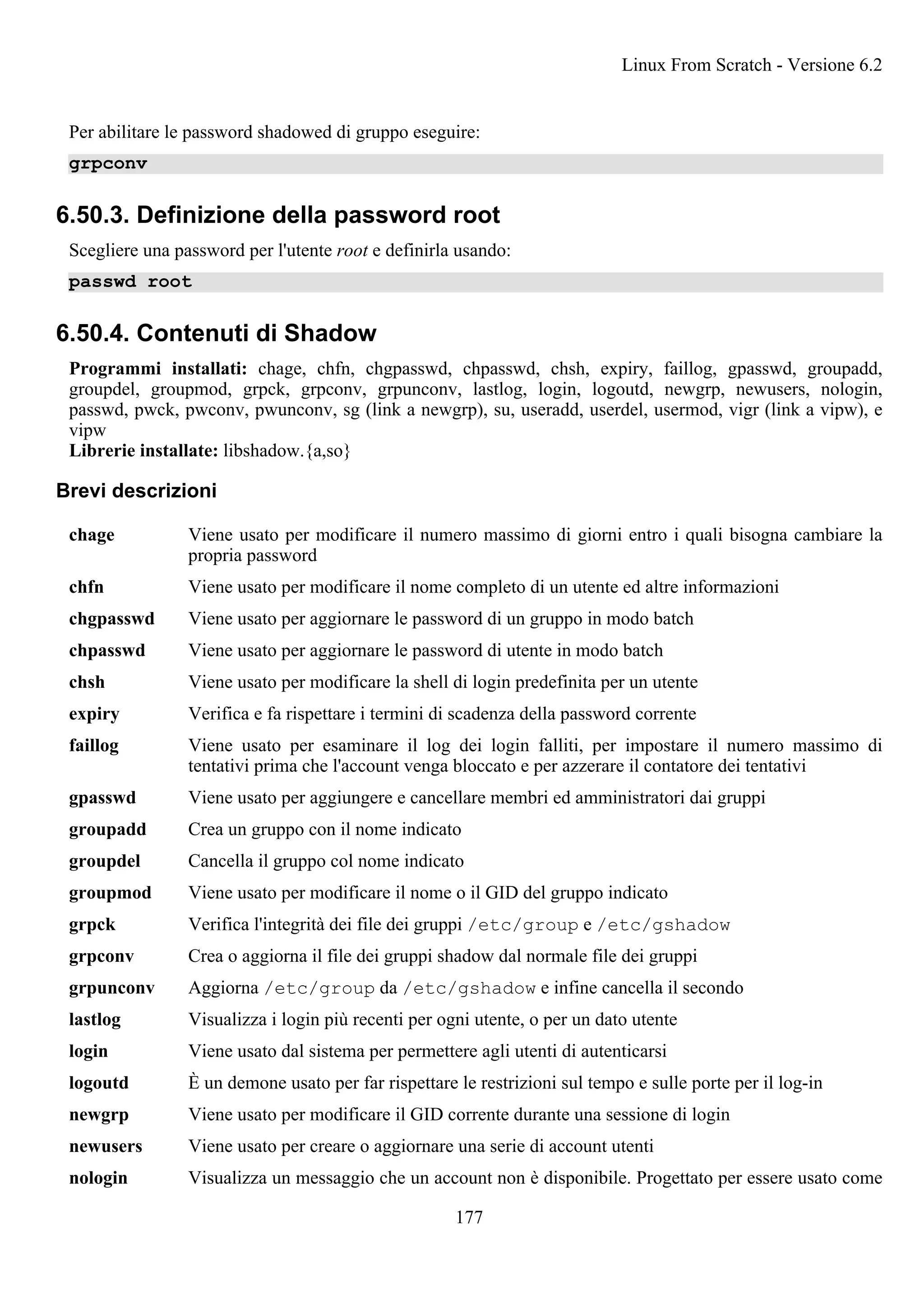Per abilitare le password shadowed di gruppo eseguire:
grpconv
6.50.3. Definizione della password root
Scegliere una password per l'utente root e definirla usando:
passwd root
6.50.4. Contenuti di Shadow
Programmi installati: chage, chfn, chgpasswd, chpasswd, chsh, expiry, faillog, gpasswd, groupadd,
groupdel, groupmod, grpck, grpconv, grpunconv, lastlog, login, logoutd, newgrp, newusers, nologin,
passwd, pwck, pwconv, pwunconv, sg (link a newgrp), su, useradd, userdel, usermod, vigr (link a vipw), e
vipw
Librerie installate: libshadow.{a,so}
Brevi descrizioni
chage Viene usato per modificare il numero massimo di giorni entro i quali bisogna cambiare la
propria password
chfn Viene usato per modificare il nome completo di un utente ed altre informazioni
chgpasswd Viene usato per aggiornare le password di un gruppo in modo batch
chpasswd Viene usato per aggiornare le password di utente in modo batch
chsh Viene usato per modificare la shell di login predefinita per un utente
expiry Verifica e fa rispettare i termini di scadenza della password corrente
faillog Viene usato per esaminare il log dei login falliti, per impostare il numero massimo di
tentativi prima che l'account venga bloccato e per azzerare il contatore dei tentativi
gpasswd Viene usato per aggiungere e cancellare membri ed amministratori dai gruppi
groupadd Crea un gruppo con il nome indicato
groupdel Cancella il gruppo col nome indicato
groupmod Viene usato per modificare il nome o il GID del gruppo indicato
grpck Verifica l'integrità dei file dei gruppi /etc/group e /etc/gshadow
grpconv Crea o aggiorna il file dei gruppi shadow dal normale file dei gruppi
grpunconv Aggiorna /etc/group da /etc/gshadow e infine cancella il secondo
lastlog Visualizza i login più recenti per ogni utente, o per un dato utente
login Viene usato dal sistema per permettere agli utenti di autenticarsi
logoutd È un demone usato per far rispettare le restrizioni sul tempo e sulle porte per il log-in
newgrp Viene usato per modificare il GID corrente durante una sessione di login
newusers Viene usato per creare o aggiornare una serie di account utenti
nologin Visualizza un messaggio che un account non è disponibile. Progettato per essere usato come
Linux From Scratch - Versione 6.2
177
 