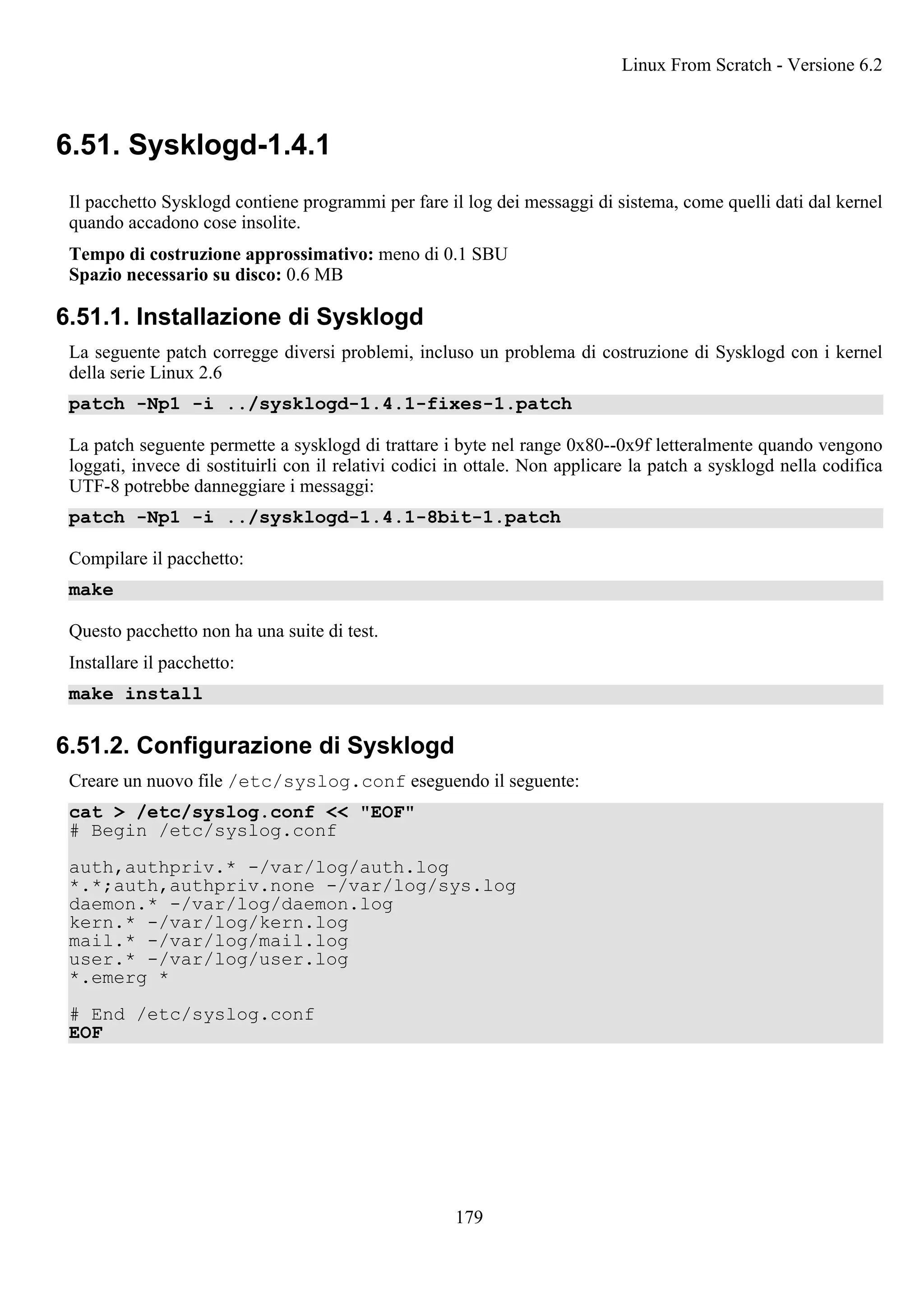 6.51. Sysklogd-1.4.1
Il pacchetto Sysklogd contiene programmi per fare il log dei messaggi di sistema, come quelli dati dal kernel
quando accadono cose insolite.
Tempo di costruzione approssimativo: meno di 0.1 SBU
Spazio necessario su disco: 0.6 MB
6.51.1. Installazione di Sysklogd
La seguente patch corregge diversi problemi, incluso un problema di costruzione di Sysklogd con i kernel
della serie Linux 2.6
patch -Np1 -i ../sysklogd-1.4.1-fixes-1.patch
La patch seguente permette a sysklogd di trattare i byte nel range 0x80--0x9f letteralmente quando vengono
loggati, invece di sostituirli con il relativi codici in ottale. Non applicare la patch a sysklogd nella codifica
UTF-8 potrebbe danneggiare i messaggi:
patch -Np1 -i ../sysklogd-1.4.1-8bit-1.patch
Compilare il pacchetto:
make
Questo pacchetto non ha una suite di test.
Installare il pacchetto:
make install
6.51.2. Configurazione di Sysklogd
Creare un nuovo file /etc/syslog.conf eseguendo il seguente:
cat > /etc/syslog.conf << "EOF"
# Begin /etc/syslog.conf
auth,authpriv.* -/var/log/auth.log
*.*;auth,authpriv.none -/var/log/sys.log
daemon.* -/var/log/daemon.log
kern.* -/var/log/kern.log
mail.* -/var/log/mail.log
user.* -/var/log/user.log
*.emerg *
# End /etc/syslog.conf
EOF
Linux From Scratch - Versione 6.2
179
 