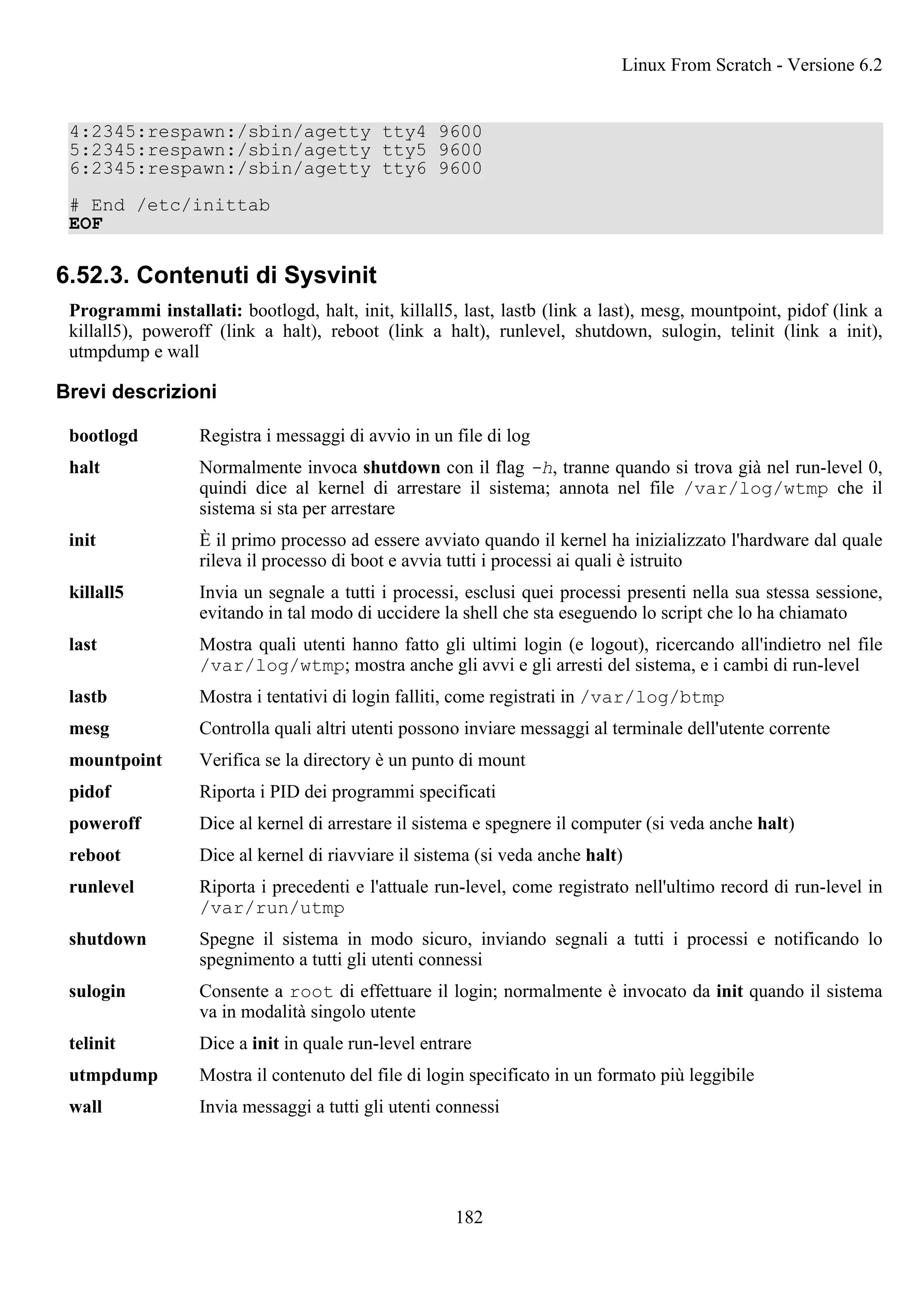 4:2345:respawn:/sbin/agetty tty4 9600
5:2345:respawn:/sbin/agetty tty5 9600
6:2345:respawn:/sbin/agetty tty6 9600
# End /etc/inittab
EOF
6.52.3. Contenuti di Sysvinit
Programmi installati: bootlogd, halt, init, killall5, last, lastb (link a last), mesg, mountpoint, pidof (link a
killall5), poweroff (link a halt), reboot (link a halt), runlevel, shutdown, sulogin, telinit (link a init),
utmpdump e wall
Brevi descrizioni
bootlogd Registra i messaggi di avvio in un file di log
halt Normalmente invoca shutdown con il flag -h, tranne quando si trova già nel run-level 0,
quindi dice al kernel di arrestare il sistema; annota nel file /var/log/wtmp che il
sistema si sta per arrestare
init È il primo processo ad essere avviato quando il kernel ha inizializzato l'hardware dal quale
rileva il processo di boot e avvia tutti i processi ai quali è istruito
killall5 Invia un segnale a tutti i processi, esclusi quei processi presenti nella sua stessa sessione,
evitando in tal modo di uccidere la shell che sta eseguendo lo script che lo ha chiamato
last Mostra quali utenti hanno fatto gli ultimi login (e logout), ricercando all'indietro nel file
/var/log/wtmp; mostra anche gli avvi e gli arresti del sistema, e i cambi di run-level
lastb Mostra i tentativi di login falliti, come registrati in /var/log/btmp
mesg Controlla quali altri utenti possono inviare messaggi al terminale dell'utente corrente
mountpoint Verifica se la directory è un punto di mount
pidof Riporta i PID dei programmi specificati
poweroff Dice al kernel di arrestare il sistema e spegnere il computer (si veda anche halt)
reboot Dice al kernel di riavviare il sistema (si veda anche halt)
runlevel Riporta i precedenti e l'attuale run-level, come registrato nell'ultimo record di run-level in
/var/run/utmp
shutdown Spegne il sistema in modo sicuro, inviando segnali a tutti i processi e notificando lo
spegnimento a tutti gli utenti connessi
sulogin Consente a root di effettuare il login; normalmente è invocato da init quando il sistema
va in modalità singolo utente
telinit Dice a init in quale run-level entrare
utmpdump Mostra il contenuto del file di login specificato in un formato più leggibile
wall Invia messaggi a tutti gli utenti connessi
Linux From Scratch - Versione 6.2
182
 