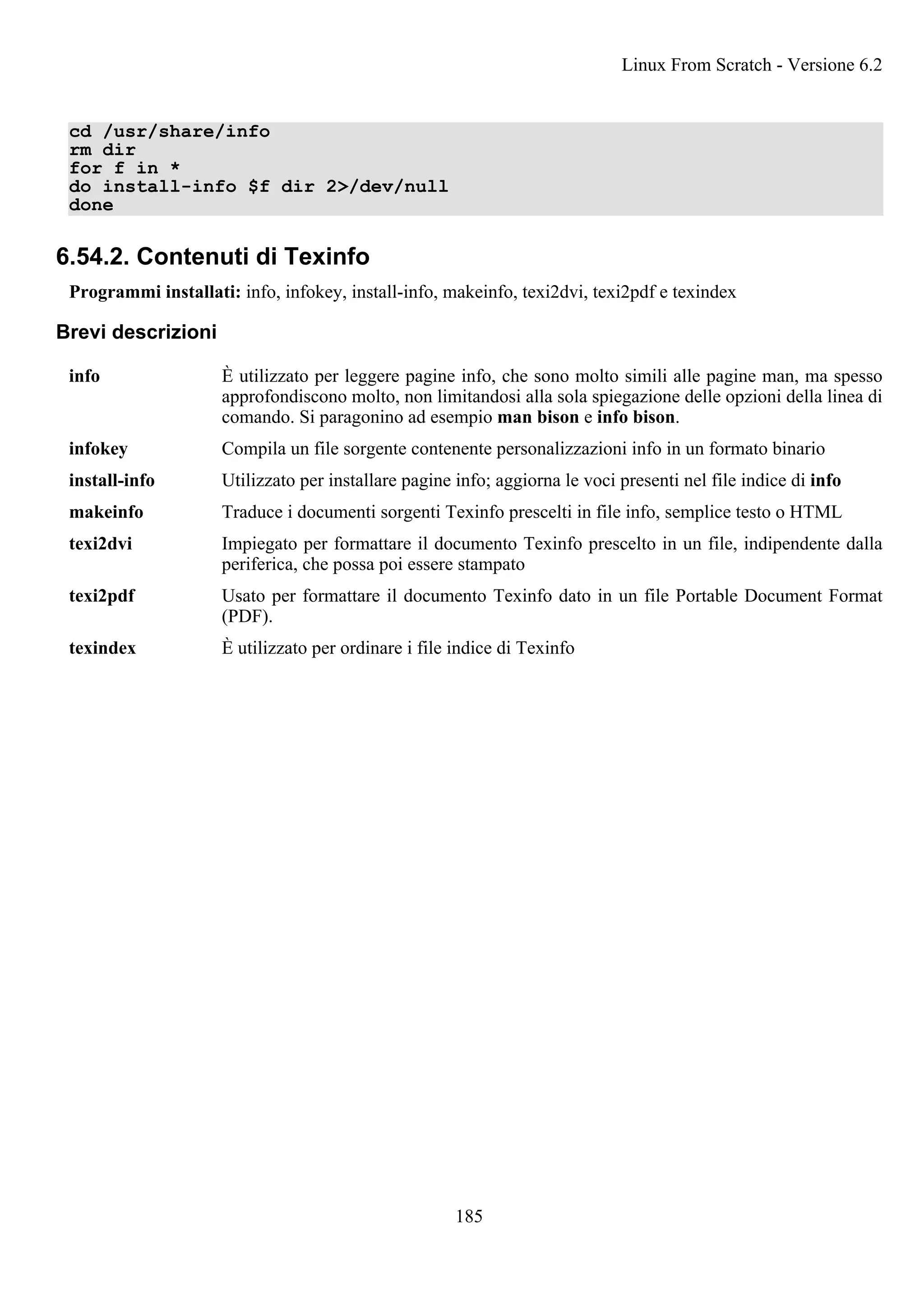 cd /usr/share/info
rm dir
for f in *
do install-info $f dir 2>/dev/null
done
6.54.2. Contenuti di Texinfo
Programmi installati: info, infokey, install-info, makeinfo, texi2dvi, texi2pdf e texindex
Brevi descrizioni
info È utilizzato per leggere pagine info, che sono molto simili alle pagine man, ma spesso
approfondiscono molto, non limitandosi alla sola spiegazione delle opzioni della linea di
comando. Si paragonino ad esempio man bison e info bison.
infokey Compila un file sorgente contenente personalizzazioni info in un formato binario
install-info Utilizzato per installare pagine info; aggiorna le voci presenti nel file indice di info
makeinfo Traduce i documenti sorgenti Texinfo prescelti in file info, semplice testo o HTML
texi2dvi Impiegato per formattare il documento Texinfo prescelto in un file, indipendente dalla
periferica, che possa poi essere stampato
texi2pdf Usato per formattare il documento Texinfo dato in un file Portable Document Format
(PDF).
texindex È utilizzato per ordinare i file indice di Texinfo
Linux From Scratch - Versione 6.2
185
 