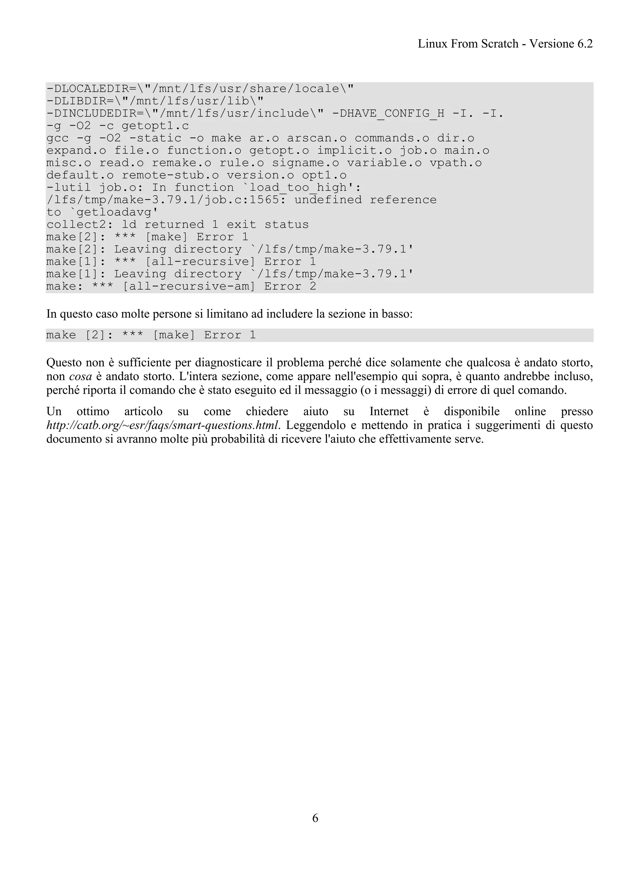 -DLOCALEDIR="/mnt/lfs/usr/share/locale"
-DLIBDIR="/mnt/lfs/usr/lib"
-DINCLUDEDIR="/mnt/lfs/usr/include" -DHAVE_CONFIG_H -I. -I.
-g -O2 -c getopt1.c
gcc -g -O2 -static -o make ar.o arscan.o commands.o dir.o
expand.o file.o function.o getopt.o implicit.o job.o main.o
misc.o read.o remake.o rule.o signame.o variable.o vpath.o
default.o remote-stub.o version.o opt1.o
-lutil job.o: In function `load_too_high':
/lfs/tmp/make-3.79.1/job.c:1565: undefined reference
to `getloadavg'
collect2: ld returned 1 exit status
make[2]: *** [make] Error 1
make[2]: Leaving directory `/lfs/tmp/make-3.79.1'
make[1]: *** [all-recursive] Error 1
make[1]: Leaving directory `/lfs/tmp/make-3.79.1'
make: *** [all-recursive-am] Error 2
In questo caso molte persone si limitano ad includere la sezione in basso:
make [2]: *** [make] Error 1
Questo non è sufficiente per diagnosticare il problema perché dice solamente che qualcosa è andato storto,
non cosa è andato storto. L'intera sezione, come appare nell'esempio qui sopra, è quanto andrebbe incluso,
perché riporta il comando che è stato eseguito ed il messaggio (o i messaggi) di errore di quel comando.
Un ottimo articolo su come chiedere aiuto su Internet è disponibile online presso
http://catb.org/~esr/faqs/smart-questions.html. Leggendolo e mettendo in pratica i suggerimenti di questo
documento si avranno molte più probabilità di ricevere l'aiuto che effettivamente serve.
Linux From Scratch - Versione 6.2
6
 