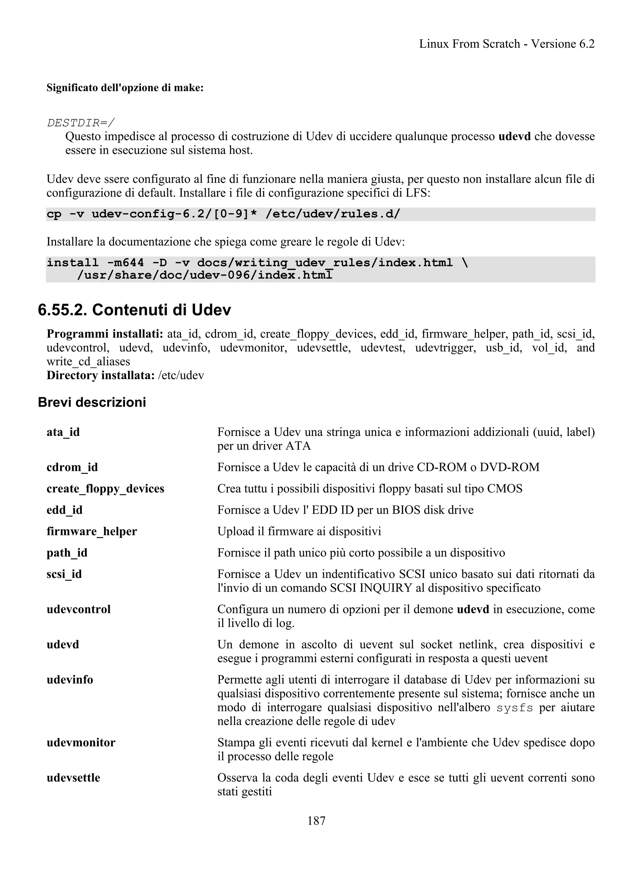 Significato dell'opzione di make:
DESTDIR=/
Questo impedisce al processo di costruzione di Udev di uccidere qualunque processo udevd che dovesse
essere in esecuzione sul sistema host.
Udev deve ssere configurato al fine di funzionare nella maniera giusta, per questo non installare alcun file di
configurazione di default. Installare i file di configurazione specifici di LFS:
cp -v udev-config-6.2/[0-9]* /etc/udev/rules.d/
Installare la documentazione che spiega come greare le regole di Udev:
install -m644 -D -v docs/writing_udev_rules/index.html 
/usr/share/doc/udev-096/index.html
6.55.2. Contenuti di Udev
Programmi installati: ata_id, cdrom_id, create_floppy_devices, edd_id, firmware_helper, path_id, scsi_id,
udevcontrol, udevd, udevinfo, udevmonitor, udevsettle, udevtest, udevtrigger, usb_id, vol_id, and
write_cd_aliases
Directory installata: /etc/udev
Brevi descrizioni
ata_id Fornisce a Udev una stringa unica e informazioni addizionali (uuid, label)
per un driver ATA
cdrom_id Fornisce a Udev le capacità di un drive CD-ROM o DVD-ROM
create_floppy_devices Crea tuttu i possibili dispositivi floppy basati sul tipo CMOS
edd_id Fornisce a Udev l' EDD ID per un BIOS disk drive
firmware_helper Upload il firmware ai dispositivi
path_id Fornisce il path unico più corto possibile a un dispositivo
scsi_id Fornisce a Udev un indentificativo SCSI unico basato sui dati ritornati da
l'invio di un comando SCSI INQUIRY al dispositivo specificato
udevcontrol Configura un numero di opzioni per il demone udevd in esecuzione, come
il livello di log.
udevd Un demone in ascolto di uevent sul socket netlink, crea dispositivi e
esegue i programmi esterni configurati in resposta a questi uevent
udevinfo Permette agli utenti di interrogare il database di Udev per informazioni su
qualsiasi dispositivo correntemente presente sul sistema; fornisce anche un
modo di interrogare qualsiasi dispositivo nell'albero sysfs per aiutare
nella creazione delle regole di udev
udevmonitor Stampa gli eventi ricevuti dal kernel e l'ambiente che Udev spedisce dopo
il processo delle regole
udevsettle Osserva la coda degli eventi Udev e esce se tutti gli uevent correnti sono
stati gestiti
Linux From Scratch - Versione 6.2
187
 
