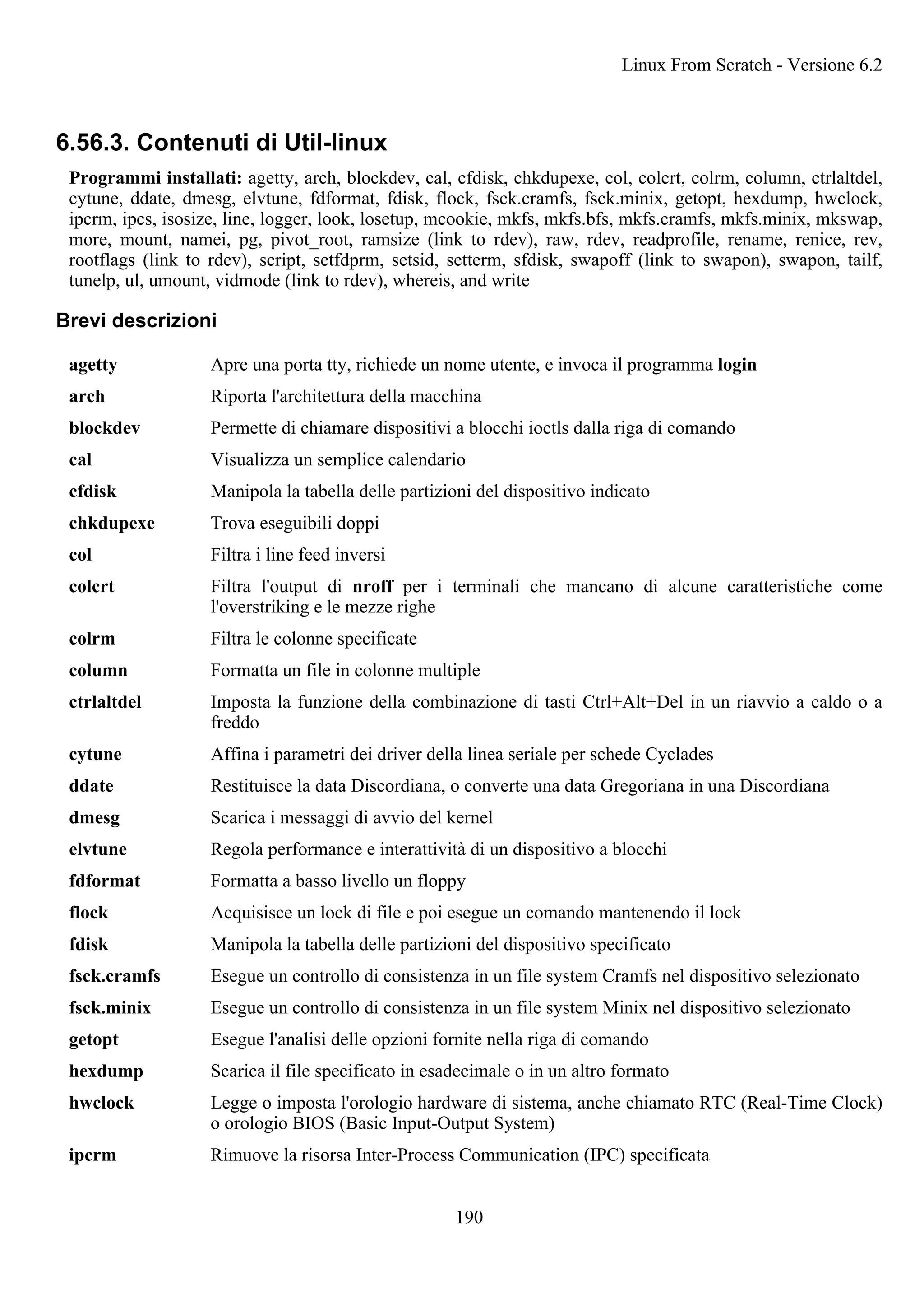 6.56.3. Contenuti di Util-linux
Programmi installati: agetty, arch, blockdev, cal, cfdisk, chkdupexe, col, colcrt, colrm, column, ctrlaltdel,
cytune, ddate, dmesg, elvtune, fdformat, fdisk, flock, fsck.cramfs, fsck.minix, getopt, hexdump, hwclock,
ipcrm, ipcs, isosize, line, logger, look, losetup, mcookie, mkfs, mkfs.bfs, mkfs.cramfs, mkfs.minix, mkswap,
more, mount, namei, pg, pivot_root, ramsize (link to rdev), raw, rdev, readprofile, rename, renice, rev,
rootflags (link to rdev), script, setfdprm, setsid, setterm, sfdisk, swapoff (link to swapon), swapon, tailf,
tunelp, ul, umount, vidmode (link to rdev), whereis, and write
Brevi descrizioni
agetty Apre una porta tty, richiede un nome utente, e invoca il programma login
arch Riporta l'architettura della macchina
blockdev Permette di chiamare dispositivi a blocchi ioctls dalla riga di comando
cal Visualizza un semplice calendario
cfdisk Manipola la tabella delle partizioni del dispositivo indicato
chkdupexe Trova eseguibili doppi
col Filtra i line feed inversi
colcrt Filtra l'output di nroff per i terminali che mancano di alcune caratteristiche come
l'overstriking e le mezze righe
colrm Filtra le colonne specificate
column Formatta un file in colonne multiple
ctrlaltdel Imposta la funzione della combinazione di tasti Ctrl+Alt+Del in un riavvio a caldo o a
freddo
cytune Affina i parametri dei driver della linea seriale per schede Cyclades
ddate Restituisce la data Discordiana, o converte una data Gregoriana in una Discordiana
dmesg Scarica i messaggi di avvio del kernel
elvtune Regola performance e interattività di un dispositivo a blocchi
fdformat Formatta a basso livello un floppy
flock Acquisisce un lock di file e poi esegue un comando mantenendo il lock
fdisk Manipola la tabella delle partizioni del dispositivo specificato
fsck.cramfs Esegue un controllo di consistenza in un file system Cramfs nel dispositivo selezionato
fsck.minix Esegue un controllo di consistenza in un file system Minix nel dispositivo selezionato
getopt Esegue l'analisi delle opzioni fornite nella riga di comando
hexdump Scarica il file specificato in esadecimale o in un altro formato
hwclock Legge o imposta l'orologio hardware di sistema, anche chiamato RTC (Real-Time Clock)
o orologio BIOS (Basic Input-Output System)
ipcrm Rimuove la risorsa Inter-Process Communication (IPC) specificata
Linux From Scratch - Versione 6.2
190
 