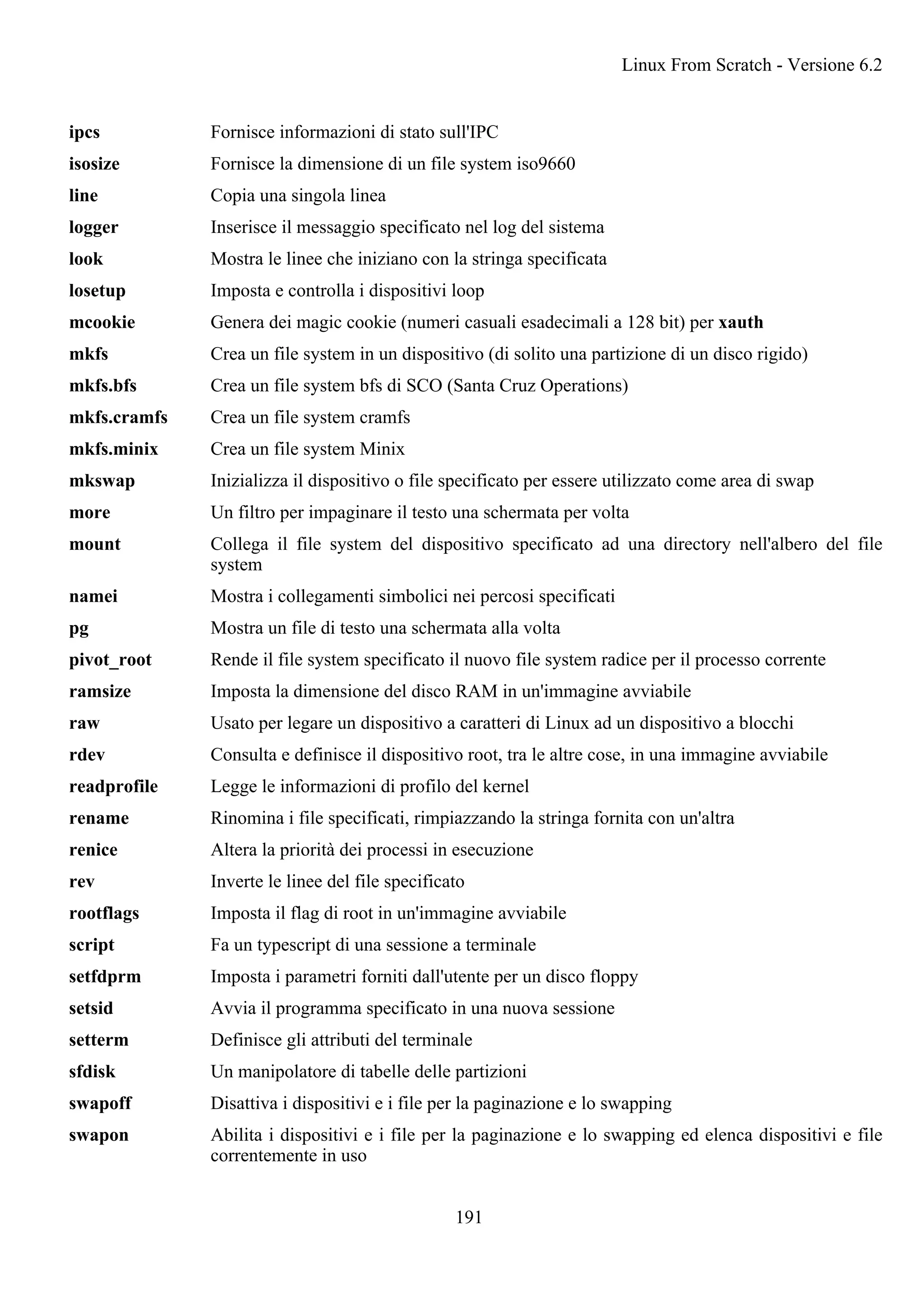 ipcs Fornisce informazioni di stato sull'IPC
isosize Fornisce la dimensione di un file system iso9660
line Copia una singola linea
logger Inserisce il messaggio specificato nel log del sistema
look Mostra le linee che iniziano con la stringa specificata
losetup Imposta e controlla i dispositivi loop
mcookie Genera dei magic cookie (numeri casuali esadecimali a 128 bit) per xauth
mkfs Crea un file system in un dispositivo (di solito una partizione di un disco rigido)
mkfs.bfs Crea un file system bfs di SCO (Santa Cruz Operations)
mkfs.cramfs Crea un file system cramfs
mkfs.minix Crea un file system Minix
mkswap Inizializza il dispositivo o file specificato per essere utilizzato come area di swap
more Un filtro per impaginare il testo una schermata per volta
mount Collega il file system del dispositivo specificato ad una directory nell'albero del file
system
namei Mostra i collegamenti simbolici nei percosi specificati
pg Mostra un file di testo una schermata alla volta
pivot_root Rende il file system specificato il nuovo file system radice per il processo corrente
ramsize Imposta la dimensione del disco RAM in un'immagine avviabile
raw Usato per legare un dispositivo a caratteri di Linux ad un dispositivo a blocchi
rdev Consulta e definisce il dispositivo root, tra le altre cose, in una immagine avviabile
readprofile Legge le informazioni di profilo del kernel
rename Rinomina i file specificati, rimpiazzando la stringa fornita con un'altra
renice Altera la priorità dei processi in esecuzione
rev Inverte le linee del file specificato
rootflags Imposta il flag di root in un'immagine avviabile
script Fa un typescript di una sessione a terminale
setfdprm Imposta i parametri forniti dall'utente per un disco floppy
setsid Avvia il programma specificato in una nuova sessione
setterm Definisce gli attributi del terminale
sfdisk Un manipolatore di tabelle delle partizioni
swapoff Disattiva i dispositivi e i file per la paginazione e lo swapping
swapon Abilita i dispositivi e i file per la paginazione e lo swapping ed elenca dispositivi e file
correntemente in uso
Linux From Scratch - Versione 6.2
191
 