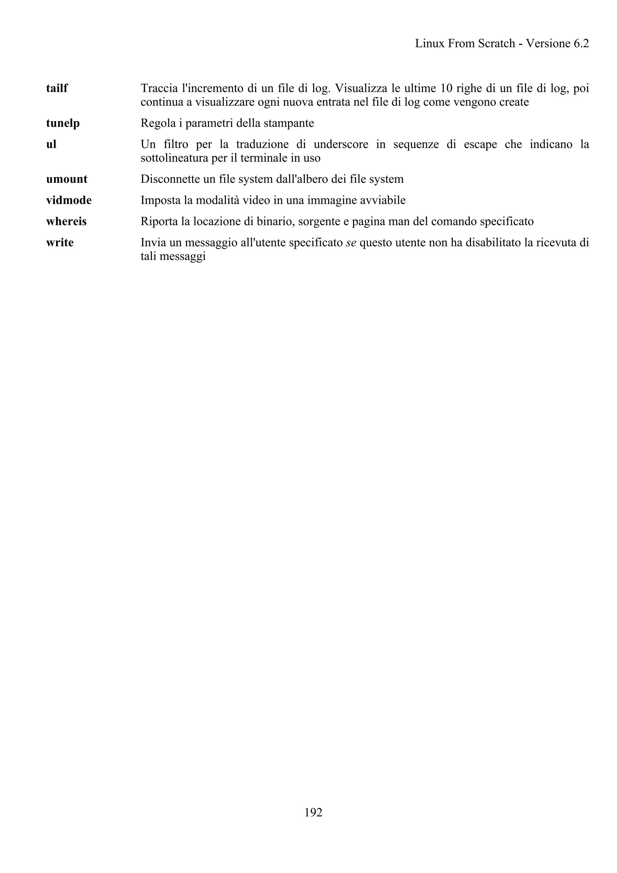 tailf Traccia l'incremento di un file di log. Visualizza le ultime 10 righe di un file di log, poi
continua a visualizzare ogni nuova entrata nel file di log come vengono create
tunelp Regola i parametri della stampante
ul Un filtro per la traduzione di underscore in sequenze di escape che indicano la
sottolineatura per il terminale in uso
umount Disconnette un file system dall'albero dei file system
vidmode Imposta la modalità video in una immagine avviabile
whereis Riporta la locazione di binario, sorgente e pagina man del comando specificato
write Invia un messaggio all'utente specificato se questo utente non ha disabilitato la ricevuta di
tali messaggi
Linux From Scratch - Versione 6.2
192
 
