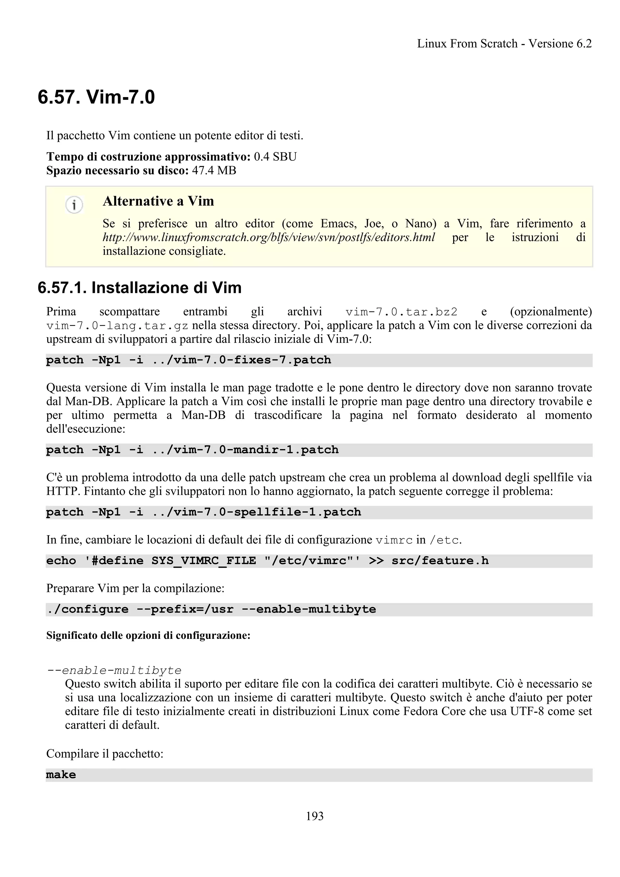 6.57. Vim-7.0
Il pacchetto Vim contiene un potente editor di testi.
Tempo di costruzione approssimativo: 0.4 SBU
Spazio necessario su disco: 47.4 MB
Alternative a Vim
Se si preferisce un altro editor (come Emacs, Joe, o Nano) a Vim, fare riferimento a
http://www.linuxfromscratch.org/blfs/view/svn/postlfs/editors.html per le istruzioni di
installazione consigliate.
6.57.1. Installazione di Vim
Prima scompattare entrambi gli archivi vim-7.0.tar.bz2 e (opzionalmente)
vim-7.0-lang.tar.gz nella stessa directory. Poi, applicare la patch a Vim con le diverse correzioni da
upstream di sviluppatori a partire dal rilascio iniziale di Vim-7.0:
patch -Np1 -i ../vim-7.0-fixes-7.patch
Questa versione di Vim installa le man page tradotte e le pone dentro le directory dove non saranno trovate
dal Man-DB. Applicare la patch a Vim così che installi le proprie man page dentro una directory trovabile e
per ultimo permetta a Man-DB di trascodificare la pagina nel formato desiderato al momento
dell'esecuzione:
patch -Np1 -i ../vim-7.0-mandir-1.patch
C'è un problema introdotto da una delle patch upstream che crea un problema al download degli spellfile via
HTTP. Fintanto che gli sviluppatori non lo hanno aggiornato, la patch seguente corregge il problema:
patch -Np1 -i ../vim-7.0-spellfile-1.patch
In fine, cambiare le locazioni di default dei file di configurazione vimrc in /etc.
echo '#define SYS_VIMRC_FILE "/etc/vimrc"' >> src/feature.h
Preparare Vim per la compilazione:
./configure --prefix=/usr --enable-multibyte
Significato delle opzioni di configurazione:
--enable-multibyte
Questo switch abilita il suporto per editare file con la codifica dei caratteri multibyte. Ciò è necessario se
si usa una localizzazione con un insieme di caratteri multibyte. Questo switch è anche d'aiuto per poter
editare file di testo inizialmente creati in distribuzioni Linux come Fedora Core che usa UTF-8 come set
caratteri di default.
Compilare il pacchetto:
make
Linux From Scratch - Versione 6.2
193
 