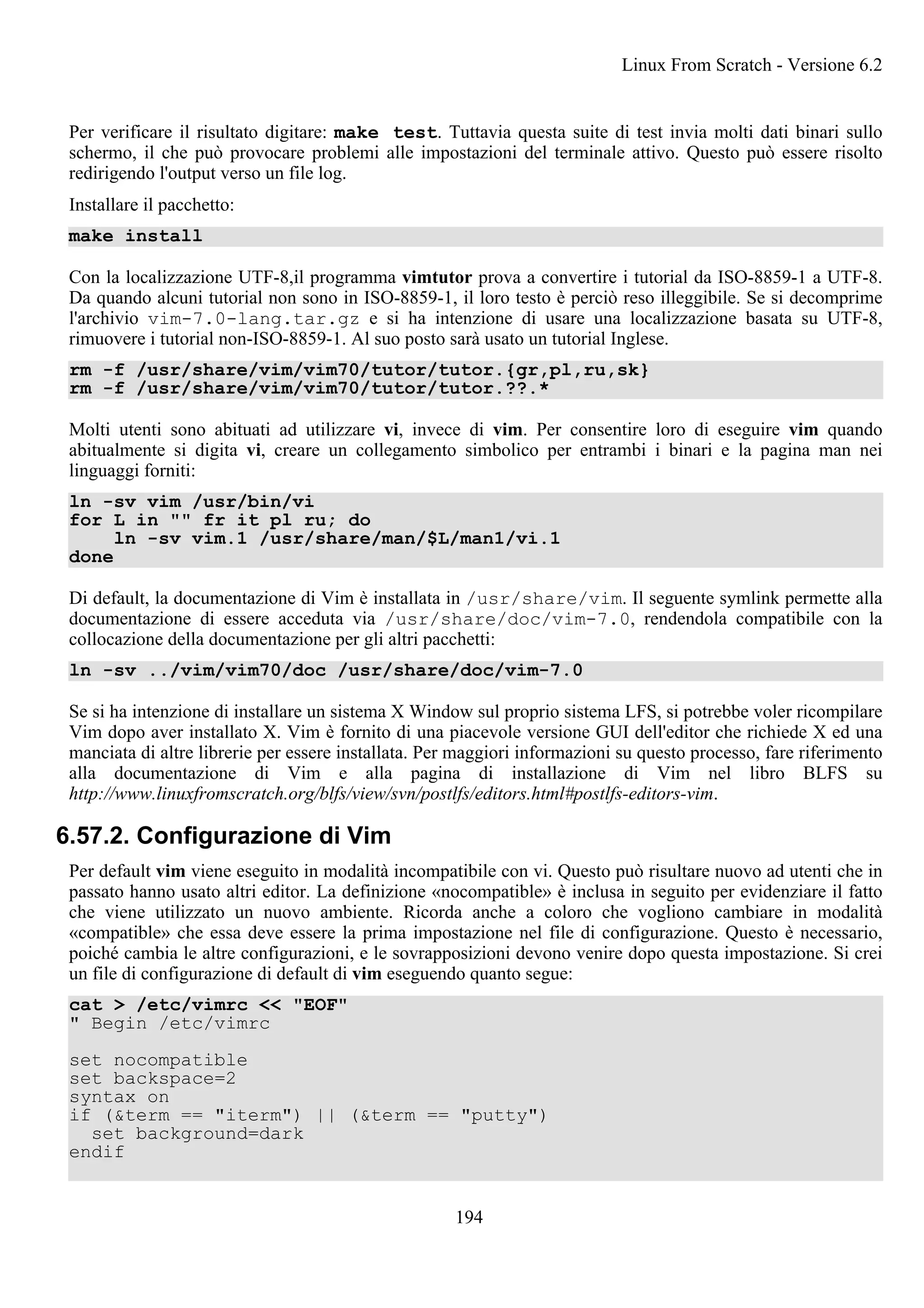 Per verificare il risultato digitare: make test. Tuttavia questa suite di test invia molti dati binari sullo
schermo, il che può provocare problemi alle impostazioni del terminale attivo. Questo può essere risolto
redirigendo l'output verso un file log.
Installare il pacchetto:
make install
Con la localizzazione UTF-8,il programma vimtutor prova a convertire i tutorial da ISO-8859-1 a UTF-8.
Da quando alcuni tutorial non sono in ISO-8859-1, il loro testo è perciò reso illeggibile. Se si decomprime
l'archivio vim-7.0-lang.tar.gz e si ha intenzione di usare una localizzazione basata su UTF-8,
rimuovere i tutorial non-ISO-8859-1. Al suo posto sarà usato un tutorial Inglese.
rm -f /usr/share/vim/vim70/tutor/tutor.{gr,pl,ru,sk}
rm -f /usr/share/vim/vim70/tutor/tutor.??.*
Molti utenti sono abituati ad utilizzare vi, invece di vim. Per consentire loro di eseguire vim quando
abitualmente si digita vi, creare un collegamento simbolico per entrambi i binari e la pagina man nei
linguaggi forniti:
ln -sv vim /usr/bin/vi
for L in "" fr it pl ru; do
ln -sv vim.1 /usr/share/man/$L/man1/vi.1
done
Di default, la documentazione di Vim è installata in /usr/share/vim. Il seguente symlink permette alla
documentazione di essere acceduta via /usr/share/doc/vim-7.0, rendendola compatibile con la
collocazione della documentazione per gli altri pacchetti:
ln -sv ../vim/vim70/doc /usr/share/doc/vim-7.0
Se si ha intenzione di installare un sistema X Window sul proprio sistema LFS, si potrebbe voler ricompilare
Vim dopo aver installato X. Vim è fornito di una piacevole versione GUI dell'editor che richiede X ed una
manciata di altre librerie per essere installata. Per maggiori informazioni su questo processo, fare riferimento
alla documentazione di Vim e alla pagina di installazione di Vim nel libro BLFS su
http://www.linuxfromscratch.org/blfs/view/svn/postlfs/editors.html#postlfs-editors-vim.
6.57.2. Configurazione di Vim
Per default vim viene eseguito in modalità incompatibile con vi. Questo può risultare nuovo ad utenti che in
passato hanno usato altri editor. La definizione «nocompatible» è inclusa in seguito per evidenziare il fatto
che viene utilizzato un nuovo ambiente. Ricorda anche a coloro che vogliono cambiare in modalità
«compatible» che essa deve essere la prima impostazione nel file di configurazione. Questo è necessario,
poiché cambia le altre configurazioni, e le sovrapposizioni devono venire dopo questa impostazione. Si crei
un file di configurazione di default di vim eseguendo quanto segue:
cat > /etc/vimrc << "EOF"
" Begin /etc/vimrc
set nocompatible
set backspace=2
syntax on
if (&term == "iterm") || (&term == "putty")
set background=dark
endif
Linux From Scratch - Versione 6.2
194
 