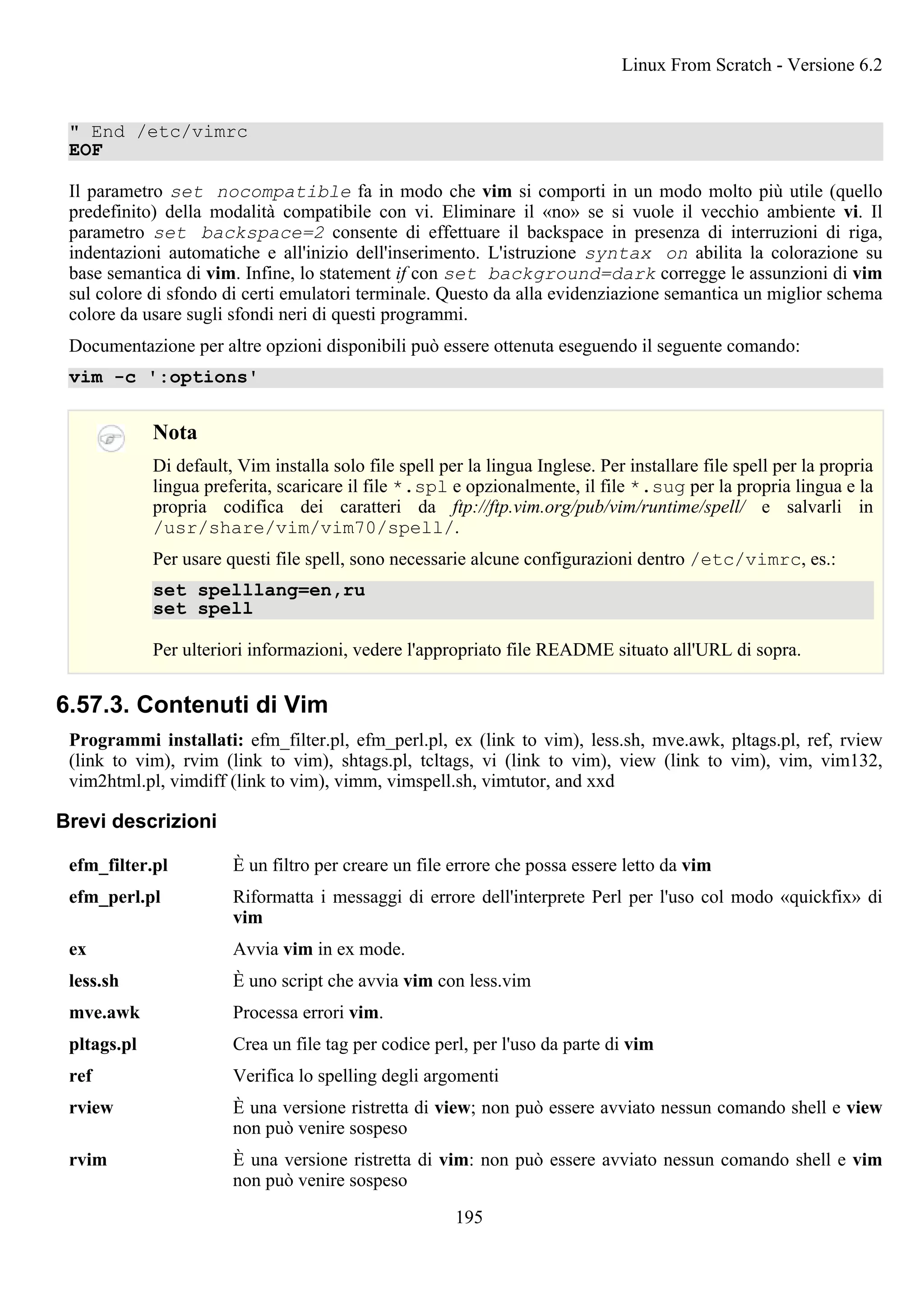 " End /etc/vimrc
EOF
Il parametro set nocompatible fa in modo che vim si comporti in un modo molto più utile (quello
predefinito) della modalità compatibile con vi. Eliminare il «no» se si vuole il vecchio ambiente vi. Il
parametro set backspace=2 consente di effettuare il backspace in presenza di interruzioni di riga,
indentazioni automatiche e all'inizio dell'inserimento. L'istruzione syntax on abilita la colorazione su
base semantica di vim. Infine, lo statement if con set background=dark corregge le assunzioni di vim
sul colore di sfondo di certi emulatori terminale. Questo da alla evidenziazione semantica un miglior schema
colore da usare sugli sfondi neri di questi programmi.
Documentazione per altre opzioni disponibili può essere ottenuta eseguendo il seguente comando:
vim -c ':options'
Nota
Di default, Vim installa solo file spell per la lingua Inglese. Per installare file spell per la propria
lingua preferita, scaricare il file *.spl e opzionalmente, il file *.sug per la propria lingua e la
propria codifica dei caratteri da ftp://ftp.vim.org/pub/vim/runtime/spell/ e salvarli in
/usr/share/vim/vim70/spell/.
Per usare questi file spell, sono necessarie alcune configurazioni dentro /etc/vimrc, es.:
set spelllang=en,ru
set spell
Per ulteriori informazioni, vedere l'appropriato file README situato all'URL di sopra.
6.57.3. Contenuti di Vim
Programmi installati: efm_filter.pl, efm_perl.pl, ex (link to vim), less.sh, mve.awk, pltags.pl, ref, rview
(link to vim), rvim (link to vim), shtags.pl, tcltags, vi (link to vim), view (link to vim), vim, vim132,
vim2html.pl, vimdiff (link to vim), vimm, vimspell.sh, vimtutor, and xxd
Brevi descrizioni
efm_filter.pl È un filtro per creare un file errore che possa essere letto da vim
efm_perl.pl Riformatta i messaggi di errore dell'interprete Perl per l'uso col modo «quickfix» di
vim
ex Avvia vim in ex mode.
less.sh È uno script che avvia vim con less.vim
mve.awk Processa errori vim.
pltags.pl Crea un file tag per codice perl, per l'uso da parte di vim
ref Verifica lo spelling degli argomenti
rview È una versione ristretta di view; non può essere avviato nessun comando shell e view
non può venire sospeso
rvim È una versione ristretta di vim: non può essere avviato nessun comando shell e vim
non può venire sospeso
Linux From Scratch - Versione 6.2
195
 