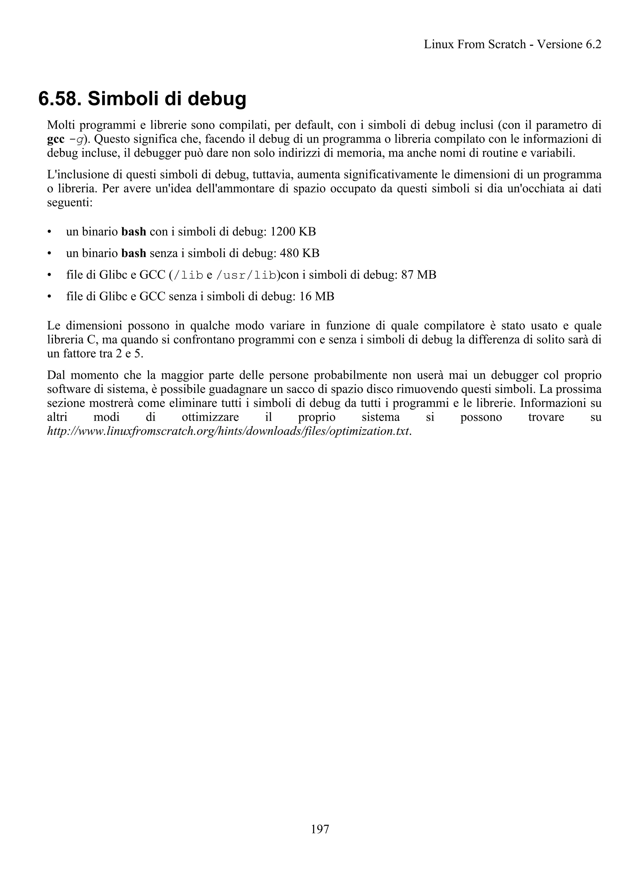 6.58. Simboli di debug
Molti programmi e librerie sono compilati, per default, con i simboli di debug inclusi (con il parametro di
gcc -g). Questo significa che, facendo il debug di un programma o libreria compilato con le informazioni di
debug incluse, il debugger può dare non solo indirizzi di memoria, ma anche nomi di routine e variabili.
L'inclusione di questi simboli di debug, tuttavia, aumenta significativamente le dimensioni di un programma
o libreria. Per avere un'idea dell'ammontare di spazio occupato da questi simboli si dia un'occhiata ai dati
seguenti:
• un binario bash con i simboli di debug: 1200 KB
• un binario bash senza i simboli di debug: 480 KB
• file di Glibc e GCC (/lib e /usr/lib)con i simboli di debug: 87 MB
• file di Glibc e GCC senza i simboli di debug: 16 MB
Le dimensioni possono in qualche modo variare in funzione di quale compilatore è stato usato e quale
libreria C, ma quando si confrontano programmi con e senza i simboli di debug la differenza di solito sarà di
un fattore tra 2 e 5.
Dal momento che la maggior parte delle persone probabilmente non userà mai un debugger col proprio
software di sistema, è possibile guadagnare un sacco di spazio disco rimuovendo questi simboli. La prossima
sezione mostrerà come eliminare tutti i simboli di debug da tutti i programmi e le librerie. Informazioni su
altri modi di ottimizzare il proprio sistema si possono trovare su
http://www.linuxfromscratch.org/hints/downloads/files/optimization.txt.
Linux From Scratch - Versione 6.2
197
 