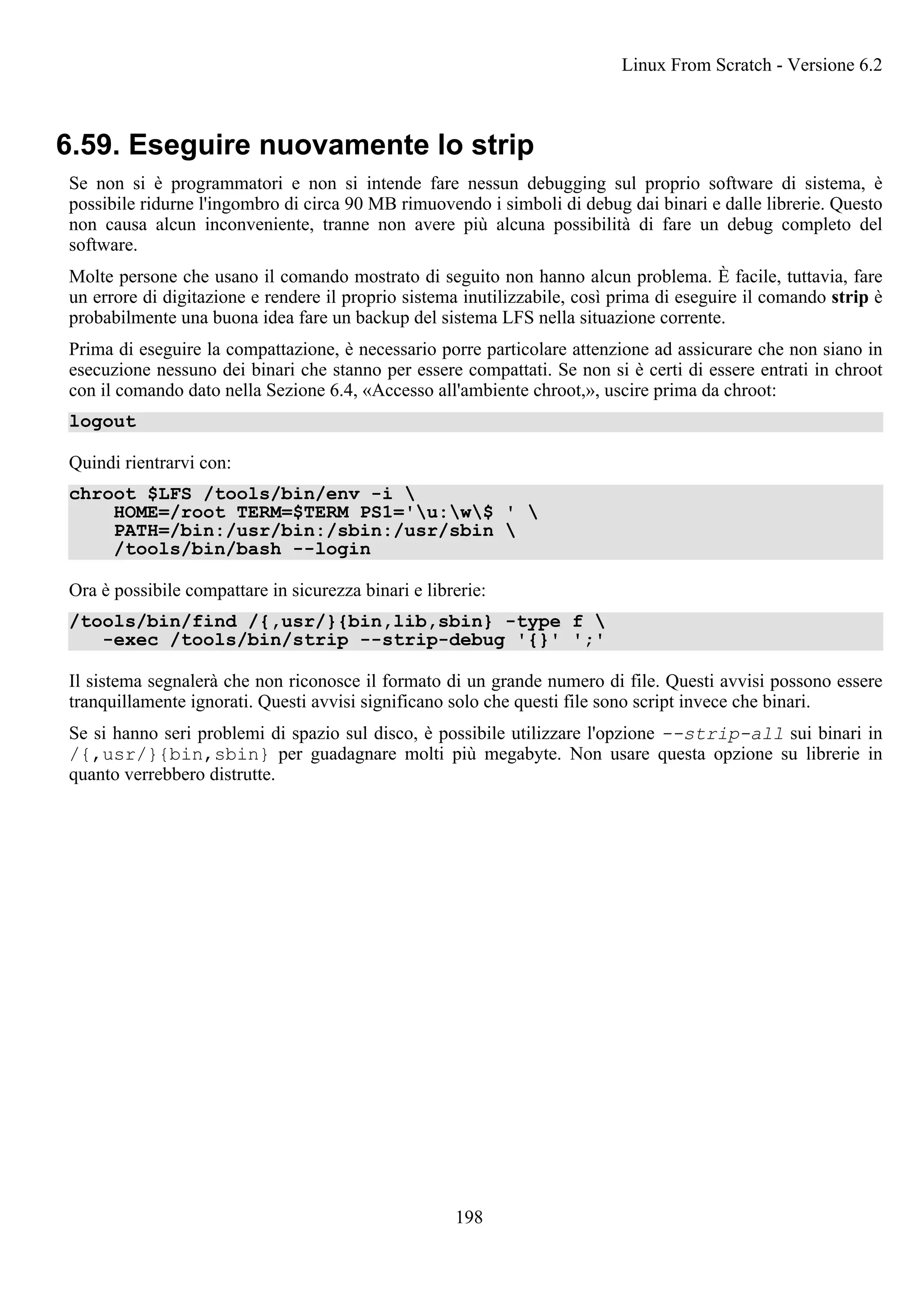 6.59. Eseguire nuovamente lo strip
Se non si è programmatori e non si intende fare nessun debugging sul proprio software di sistema, è
possibile ridurne l'ingombro di circa 90 MB rimuovendo i simboli di debug dai binari e dalle librerie. Questo
non causa alcun inconveniente, tranne non avere più alcuna possibilità di fare un debug completo del
software.
Molte persone che usano il comando mostrato di seguito non hanno alcun problema. È facile, tuttavia, fare
un errore di digitazione e rendere il proprio sistema inutilizzabile, così prima di eseguire il comando strip è
probabilmente una buona idea fare un backup del sistema LFS nella situazione corrente.
Prima di eseguire la compattazione, è necessario porre particolare attenzione ad assicurare che non siano in
esecuzione nessuno dei binari che stanno per essere compattati. Se non si è certi di essere entrati in chroot
con il comando dato nella Sezione 6.4, «Accesso all'ambiente chroot,», uscire prima da chroot:
logout
Quindi rientrarvi con:
chroot $LFS /tools/bin/env -i 
HOME=/root TERM=$TERM PS1='u:w$ ' 
PATH=/bin:/usr/bin:/sbin:/usr/sbin 
/tools/bin/bash --login
Ora è possibile compattare in sicurezza binari e librerie:
/tools/bin/find /{,usr/}{bin,lib,sbin} -type f 
-exec /tools/bin/strip --strip-debug '{}' ';'
Il sistema segnalerà che non riconosce il formato di un grande numero di file. Questi avvisi possono essere
tranquillamente ignorati. Questi avvisi significano solo che questi file sono script invece che binari.
Se si hanno seri problemi di spazio sul disco, è possibile utilizzare l'opzione --strip-all sui binari in
/{,usr/}{bin,sbin} per guadagnare molti più megabyte. Non usare questa opzione su librerie in
quanto verrebbero distrutte.
Linux From Scratch - Versione 6.2
198
 