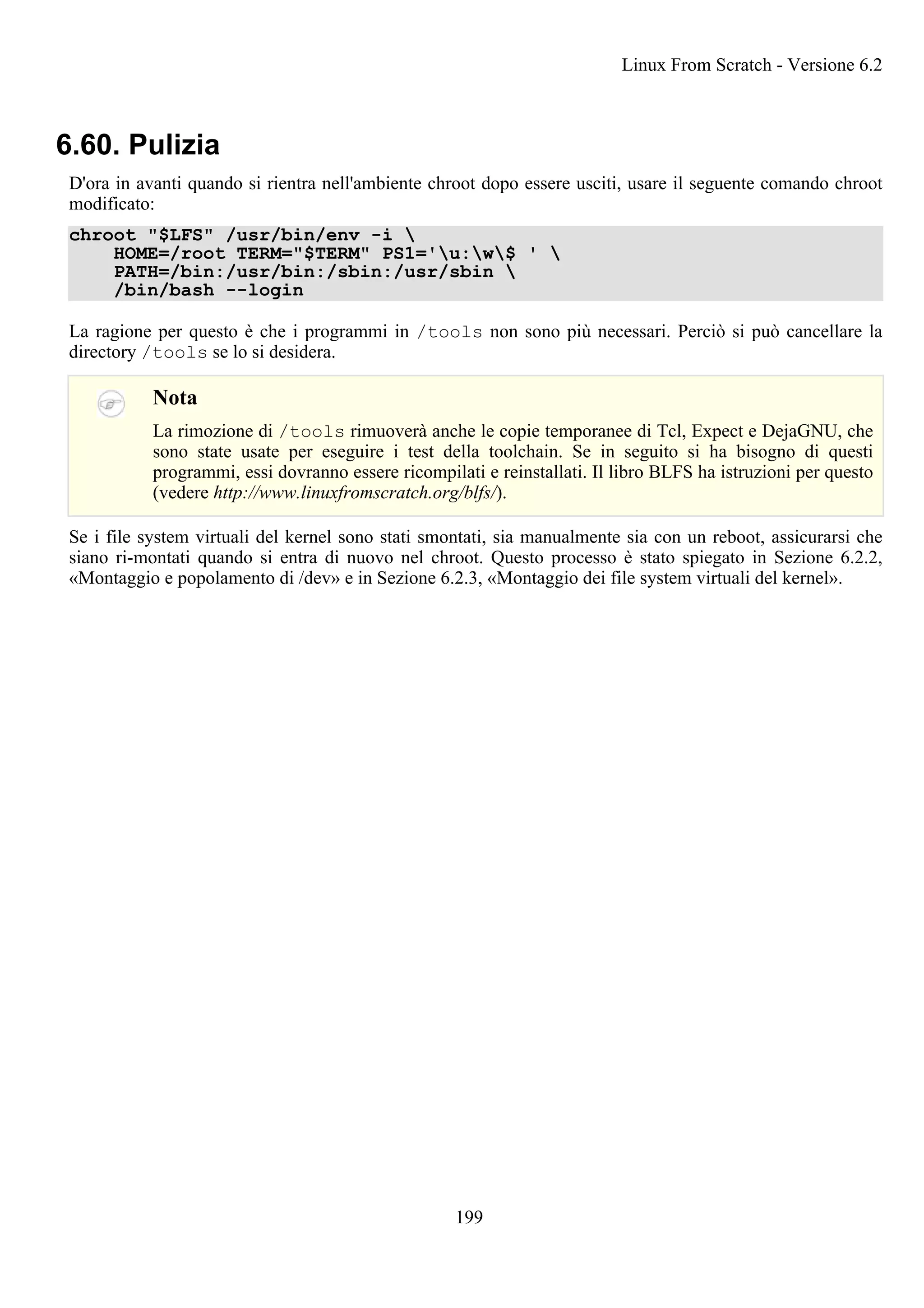 6.60. Pulizia
D'ora in avanti quando si rientra nell'ambiente chroot dopo essere usciti, usare il seguente comando chroot
modificato:
chroot "$LFS" /usr/bin/env -i 
HOME=/root TERM="$TERM" PS1='u:w$ ' 
PATH=/bin:/usr/bin:/sbin:/usr/sbin 
/bin/bash --login
La ragione per questo è che i programmi in /tools non sono più necessari. Perciò si può cancellare la
directory /tools se lo si desidera.
Nota
La rimozione di /tools rimuoverà anche le copie temporanee di Tcl, Expect e DejaGNU, che
sono state usate per eseguire i test della toolchain. Se in seguito si ha bisogno di questi
programmi, essi dovranno essere ricompilati e reinstallati. Il libro BLFS ha istruzioni per questo
(vedere http://www.linuxfromscratch.org/blfs/).
Se i file system virtuali del kernel sono stati smontati, sia manualmente sia con un reboot, assicurarsi che
siano ri-montati quando si entra di nuovo nel chroot. Questo processo è stato spiegato in Sezione 6.2.2,
«Montaggio e popolamento di /dev» e in Sezione 6.2.3, «Montaggio dei file system virtuali del kernel».
Linux From Scratch - Versione 6.2
199
 